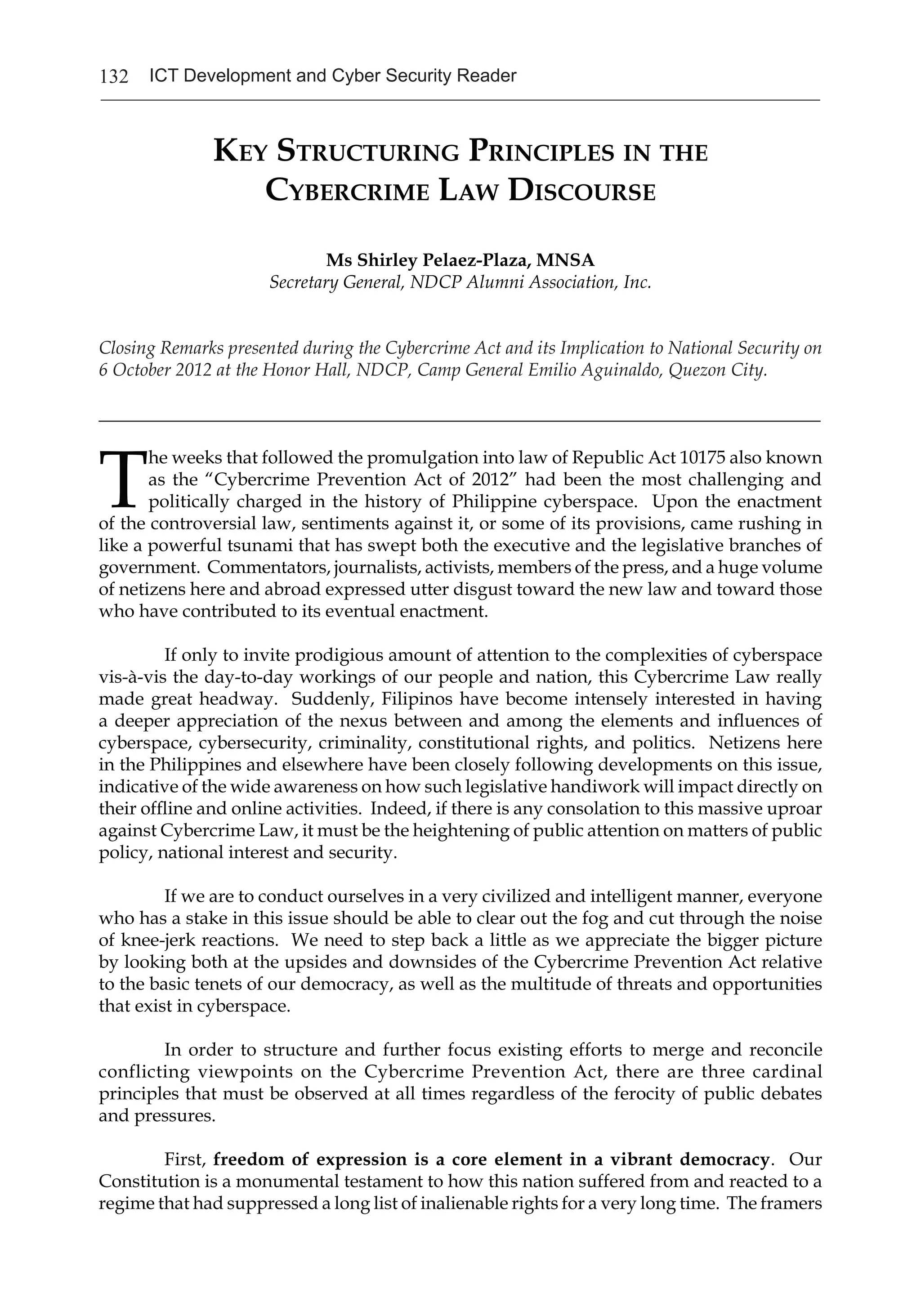 132 ICT Development and Cyber Security Reader
Key Structuring Principles in the
Cybercrime Law Discourse
Ms Shirley Pelaez-Plaza, MNSA
Secretary General, NDCP Alumni Association, Inc.
Closing Remarks presented during the Cybercrime Act and its Implication to National Security on
6 October 2012 at the Honor Hall, NDCP, Camp General Emilio Aguinaldo, Quezon City.
_______________________________________________________________________________
T
he weeks that followed the promulgation into law of Republic Act 10175 also known
as the “Cybercrime Prevention Act of 2012” had been the most challenging and
politically charged in the history of Philippine cyberspace. Upon the enactment
of the controversial law, sentiments against it, or some of its provisions, came rushing in
like a powerful tsunami that has swept both the executive and the legislative branches of
government. Commentators, journalists, activists, members of the press, and a huge volume
of netizens here and abroad expressed utter disgust toward the new law and toward those
who have contributed to its eventual enactment.
If only to invite prodigious amount of attention to the complexities of cyberspace
vis-à-vis the day-to-day workings of our people and nation, this Cybercrime Law really
made great headway. Suddenly, Filipinos have become intensely interested in having
a deeper appreciation of the nexus between and among the elements and influences of
cyberspace, cybersecurity, criminality, constitutional rights, and politics. Netizens here
in the Philippines and elsewhere have been closely following developments on this issue,
indicative of the wide awareness on how such legislative handiwork will impact directly on
their offline and online activities. Indeed, if there is any consolation to this massive uproar
against Cybercrime Law, it must be the heightening of public attention on matters of public
policy, national interest and security.
If we are to conduct ourselves in a very civilized and intelligent manner, everyone
who has a stake in this issue should be able to clear out the fog and cut through the noise
of knee-jerk reactions. We need to step back a little as we appreciate the bigger picture
by looking both at the upsides and downsides of the Cybercrime Prevention Act relative
to the basic tenets of our democracy, as well as the multitude of threats and opportunities
that exist in cyberspace.
In order to structure and further focus existing efforts to merge and reconcile
conflicting viewpoints on the Cybercrime Prevention Act, there are three cardinal
principles that must be observed at all times regardless of the ferocity of public debates
and pressures.
First, freedom of expression is a core element in a vibrant democracy. Our
Constitution is a monumental testament to how this nation suffered from and reacted to a
regime that had suppressed a long list of inalienable rights for a very long time. The framers
 