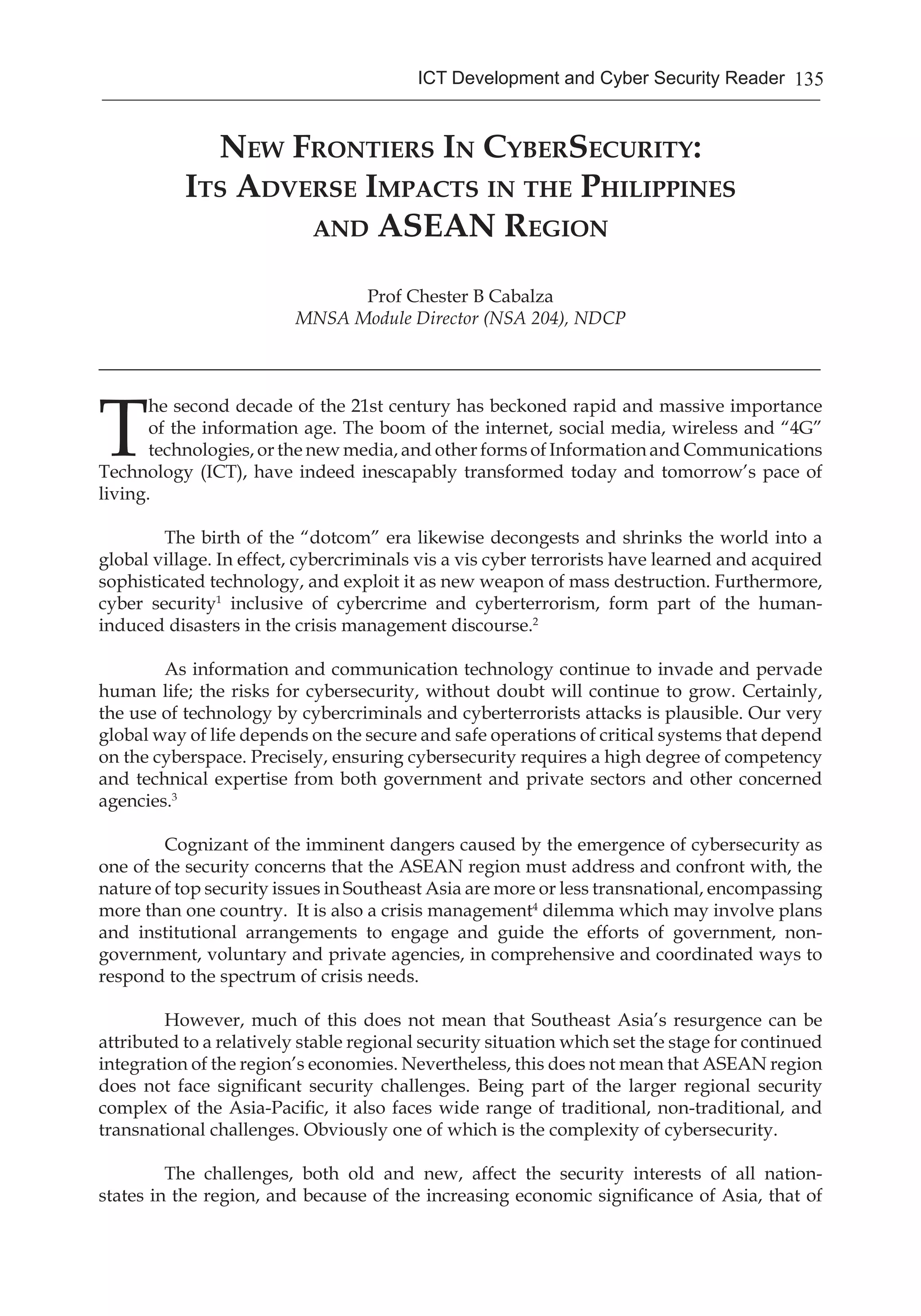 135ICT Development and Cyber Security Reader
New Frontiers In CyberSecurity:
Its Adverse Impacts in the Philippines
and ASEAN Region
Prof Chester B Cabalza
MNSA Module Director (NSA 204), NDCP
_______________________________________________________________________________
T
he second decade of the 21st century has beckoned rapid and massive importance
of the information age. The boom of the internet, social media, wireless and “4G”
technologies, or the new media, and other forms of Information and Communications
Technology (ICT), have indeed inescapably transformed today and tomorrow’s pace of
living.
	 The birth of the “dotcom” era likewise decongests and shrinks the world into a
global village. In effect, cybercriminals vis a vis cyber terrorists have learned and acquired
sophisticated technology, and exploit it as new weapon of mass destruction. Furthermore,
cyber security1
inclusive of cybercrime and cyberterrorism, form part of the human-
induced disasters in the crisis management discourse.2
	 As information and communication technology continue to invade and pervade
human life; the risks for cybersecurity, without doubt will continue to grow. Certainly,
the use of technology by cybercriminals and cyberterrorists attacks is plausible. Our very
global way of life depends on the secure and safe operations of critical systems that depend
on the cyberspace. Precisely, ensuring cybersecurity requires a high degree of competency
and technical expertise from both government and private sectors and other concerned
agencies.3
	 Cognizant of the imminent dangers caused by the emergence of cybersecurity as
one of the security concerns that the ASEAN region must address and confront with, the
nature of top security issues in Southeast Asia are more or less transnational, encompassing
more than one country. It is also a crisis management4
dilemma which may involve plans
and institutional arrangements to engage and guide the efforts of government, non-
government, voluntary and private agencies, in comprehensive and coordinated ways to
respond to the spectrum of crisis needs.
	
	 However, much of this does not mean that Southeast Asia’s resurgence can be
attributed to a relatively stable regional security situation which set the stage for continued
integration of the region’s economies. Nevertheless, this does not mean that ASEAN region
does not face significant security challenges. Being part of the larger regional security
complex of the Asia-Pacific, it also faces wide range of traditional, non-traditional, and
transnational challenges. Obviously one of which is the complexity of cybersecurity.
	 The challenges, both old and new, affect the security interests of all nation-
states in the region, and because of the increasing economic significance of Asia, that of
 