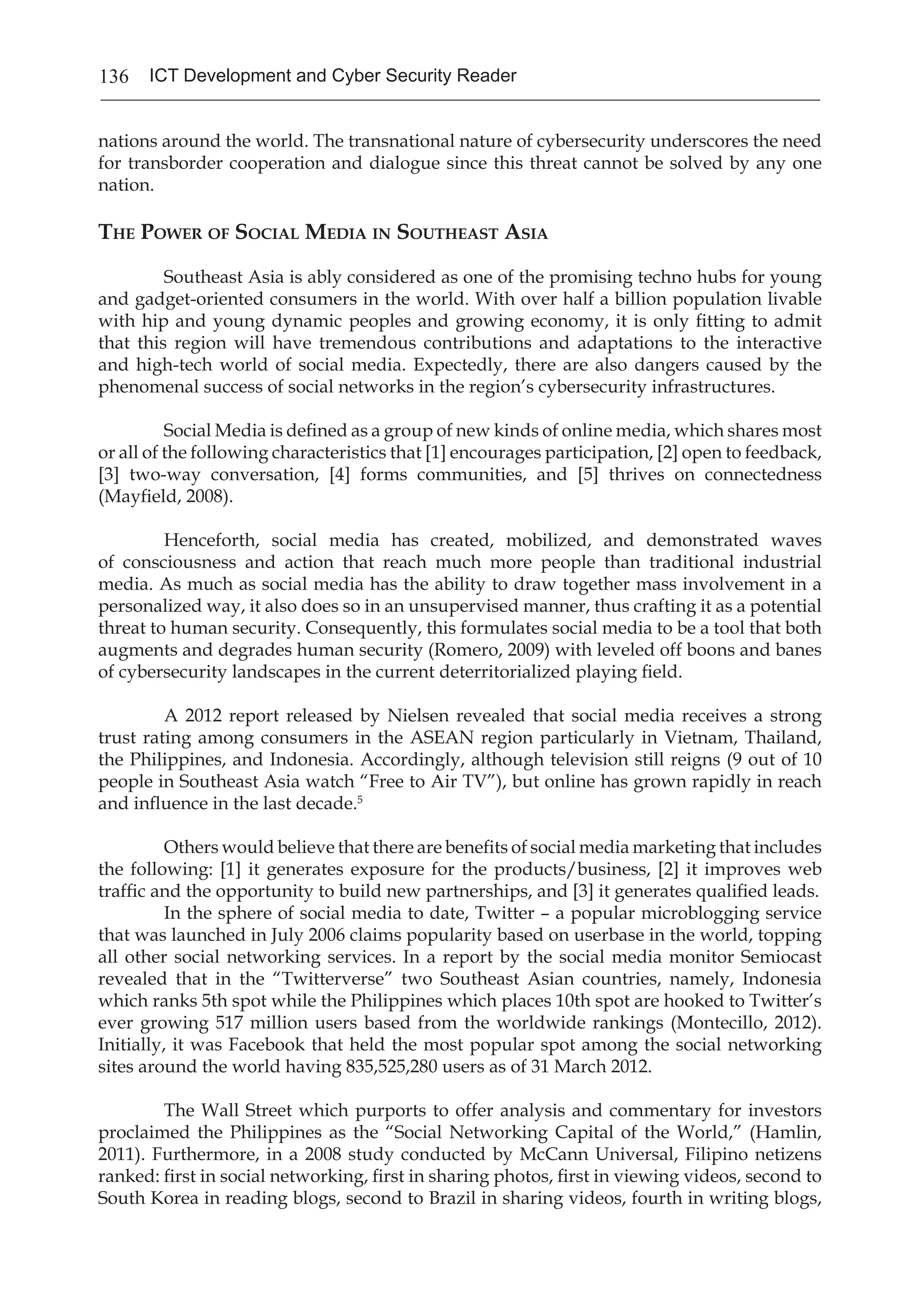 136 ICT Development and Cyber Security Reader
nations around the world. The transnational nature of cybersecurity underscores the need
for transborder cooperation and dialogue since this threat cannot be solved by any one
nation.
The Power of Social Media in Southeast Asia
	 Southeast Asia is ably considered as one of the promising techno hubs for young
and gadget-oriented consumers in the world. With over half a billion population livable
with hip and young dynamic peoples and growing economy, it is only fitting to admit
that this region will have tremendous contributions and adaptations to the interactive
and high-tech world of social media. Expectedly, there are also dangers caused by the
phenomenal success of social networks in the region’s cybersecurity infrastructures.
	 Social Media is defined as a group of new kinds of online media, which shares most
or all of the following characteristics that [1] encourages participation, [2] open to feedback,
[3] two-way conversation, [4] forms communities, and [5] thrives on connectedness
(Mayfield, 2008).
	 Henceforth, social media has created, mobilized, and demonstrated waves
of consciousness and action that reach much more people than traditional industrial
media. As much as social media has the ability to draw together mass involvement in a
personalized way, it also does so in an unsupervised manner, thus crafting it as a potential
threat to human security. Consequently, this formulates social media to be a tool that both
augments and degrades human security (Romero, 2009) with leveled off boons and banes
of cybersecurity landscapes in the current deterritorialized playing field.
	 A 2012 report released by Nielsen revealed that social media receives a strong
trust rating among consumers in the ASEAN region particularly in Vietnam, Thailand,
the Philippines, and Indonesia. Accordingly, although television still reigns (9 out of 10
people in Southeast Asia watch “Free to Air TV”), but online has grown rapidly in reach
and influence in the last decade.5
	 Others would believe that there are benefits of social media marketing that includes
the following: [1] it generates exposure for the products/business, [2] it improves web
traffic and the opportunity to build new partnerships, and [3] it generates qualified leads.
	 In the sphere of social media to date, Twitter – a popular microblogging service
that was launched in July 2006 claims popularity based on userbase in the world, topping
all other social networking services. In a report by the social media monitor Semiocast
revealed that in the “Twitterverse” two Southeast Asian countries, namely, Indonesia
which ranks 5th spot while the Philippines which places 10th spot are hooked to Twitter’s
ever growing 517 million users based from the worldwide rankings (Montecillo, 2012).
Initially, it was Facebook that held the most popular spot among the social networking
sites around the world having 835,525,280 users as of 31 March 2012.
	 The Wall Street which purports to offer analysis and commentary for investors
proclaimed the Philippines as the “Social Networking Capital of the World,” (Hamlin,
2011). Furthermore, in a 2008 study conducted by McCann Universal, Filipino netizens
ranked: first in social networking, first in sharing photos, first in viewing videos, second to
South Korea in reading blogs, second to Brazil in sharing videos, fourth in writing blogs,
 