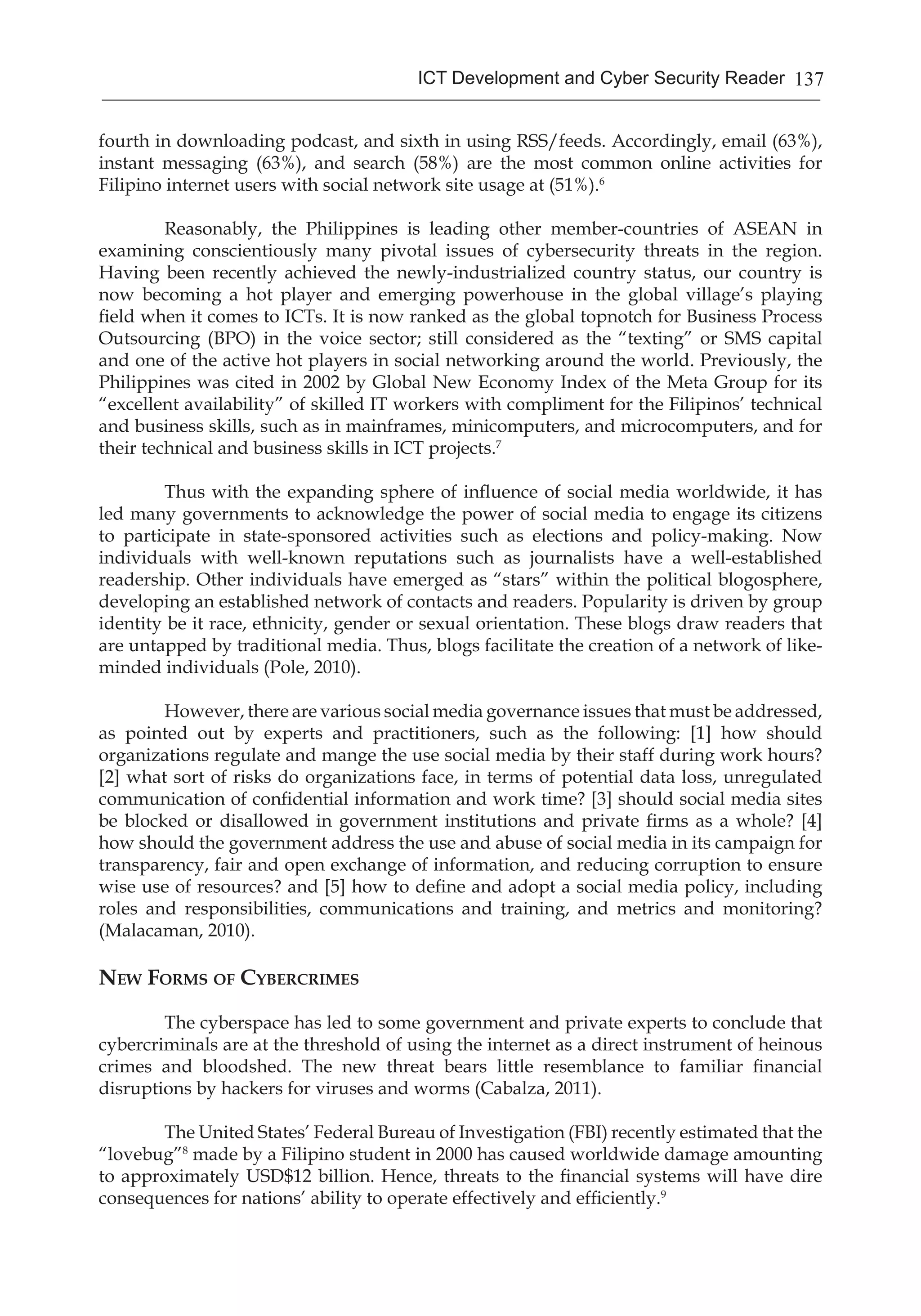 137ICT Development and Cyber Security Reader
fourth in downloading podcast, and sixth in using RSS/feeds. Accordingly, email (63%),
instant messaging (63%), and search (58%) are the most common online activities for
Filipino internet users with social network site usage at (51%).6
	 Reasonably, the Philippines is leading other member-countries of ASEAN in
examining conscientiously many pivotal issues of cybersecurity threats in the region.
Having been recently achieved the newly-industrialized country status, our country is
now becoming a hot player and emerging powerhouse in the global village’s playing
field when it comes to ICTs. It is now ranked as the global topnotch for Business Process
Outsourcing (BPO) in the voice sector; still considered as the “texting” or SMS capital
and one of the active hot players in social networking around the world. Previously, the
Philippines was cited in 2002 by Global New Economy Index of the Meta Group for its
“excellent availability” of skilled IT workers with compliment for the Filipinos’ technical
and business skills, such as in mainframes, minicomputers, and microcomputers, and for
their technical and business skills in ICT projects.7
	
	 Thus with the expanding sphere of influence of social media worldwide, it has
led many governments to acknowledge the power of social media to engage its citizens
to participate in state-sponsored activities such as elections and policy-making. Now
individuals with well-known reputations such as journalists have a well-established
readership. Other individuals have emerged as “stars” within the political blogosphere,
developing an established network of contacts and readers. Popularity is driven by group
identity be it race, ethnicity, gender or sexual orientation. These blogs draw readers that
are untapped by traditional media. Thus, blogs facilitate the creation of a network of like-
minded individuals (Pole, 2010).
	 However, there are various social media governance issues that must be addressed,
as pointed out by experts and practitioners, such as the following: [1] how should
organizations regulate and mange the use social media by their staff during work hours?
[2] what sort of risks do organizations face, in terms of potential data loss, unregulated
communication of confidential information and work time? [3] should social media sites
be blocked or disallowed in government institutions and private firms as a whole? [4]
how should the government address the use and abuse of social media in its campaign for
transparency, fair and open exchange of information, and reducing corruption to ensure
wise use of resources? and [5] how to define and adopt a social media policy, including
roles and responsibilities, communications and training, and metrics and monitoring?
(Malacaman, 2010).
New Forms of Cybercrimes
	 The cyberspace has led to some government and private experts to conclude that
cybercriminals are at the threshold of using the internet as a direct instrument of heinous
crimes and bloodshed. The new threat bears little resemblance to familiar financial
disruptions by hackers for viruses and worms (Cabalza, 2011).
	 The United States’ Federal Bureau of Investigation (FBI) recently estimated that the
“lovebug”8
made by a Filipino student in 2000 has caused worldwide damage amounting
to approximately USD$12 billion. Hence, threats to the financial systems will have dire
consequences for nations’ ability to operate effectively and efficiently.9
 