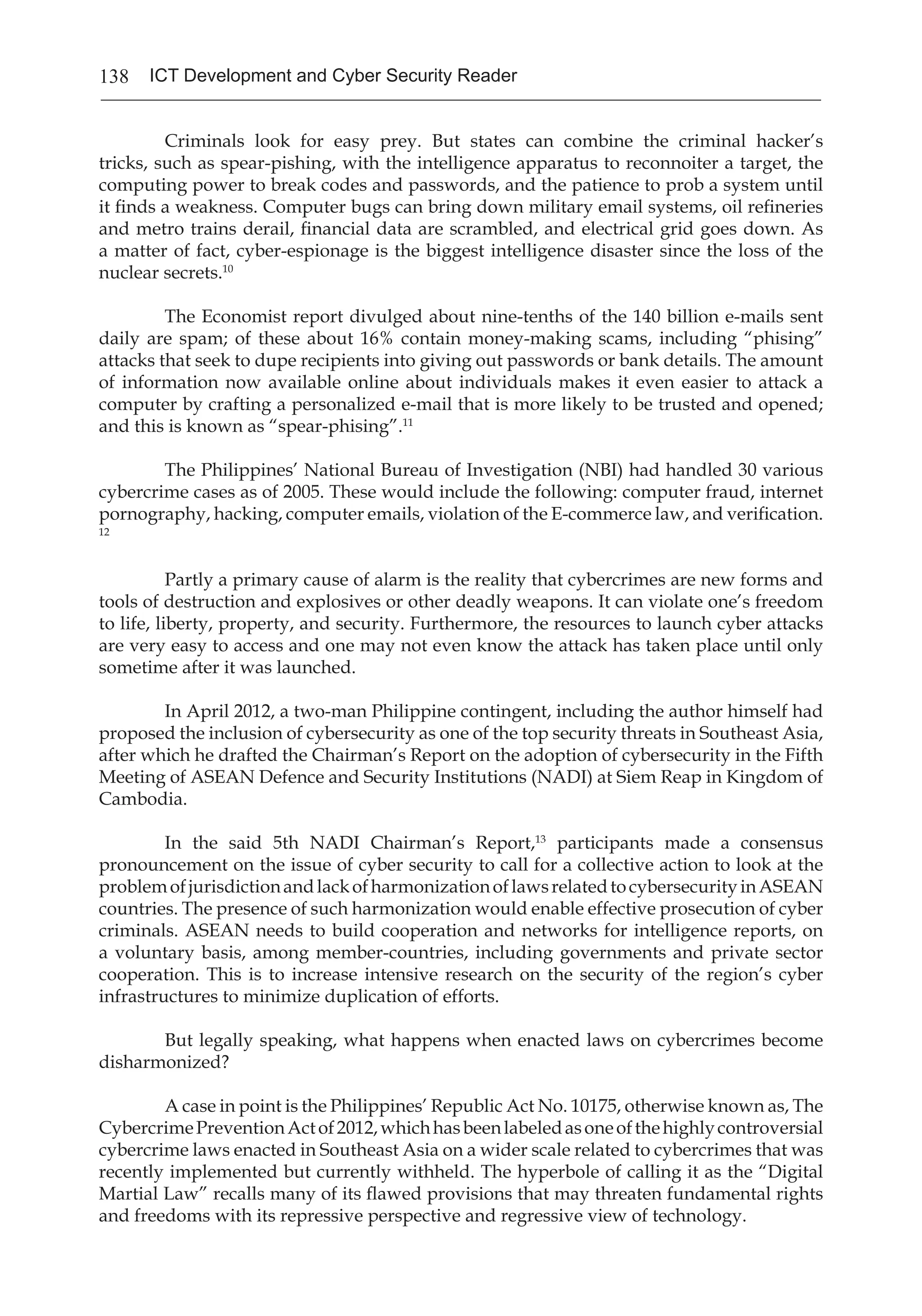 138 ICT Development and Cyber Security Reader
	 Criminals look for easy prey. But states can combine the criminal hacker’s
tricks, such as spear-pishing, with the intelligence apparatus to reconnoiter a target, the
computing power to break codes and passwords, and the patience to prob a system until
it finds a weakness. Computer bugs can bring down military email systems, oil refineries
and metro trains derail, financial data are scrambled, and electrical grid goes down. As
a matter of fact, cyber-espionage is the biggest intelligence disaster since the loss of the
nuclear secrets.10
	 The Economist report divulged about nine-tenths of the 140 billion e-mails sent
daily are spam; of these about 16% contain money-making scams, including “phising”
attacks that seek to dupe recipients into giving out passwords or bank details. The amount
of information now available online about individuals makes it even easier to attack a
computer by crafting a personalized e-mail that is more likely to be trusted and opened;
and this is known as “spear-phising”.11
	 The Philippines’ National Bureau of Investigation (NBI) had handled 30 various
cybercrime cases as of 2005. These would include the following: computer fraud, internet
pornography, hacking, computer emails, violation of the E-commerce law, and verification.
12
	 Partly a primary cause of alarm is the reality that cybercrimes are new forms and
tools of destruction and explosives or other deadly weapons. It can violate one’s freedom
to life, liberty, property, and security. Furthermore, the resources to launch cyber attacks
are very easy to access and one may not even know the attack has taken place until only
sometime after it was launched.
	 In April 2012, a two-man Philippine contingent, including the author himself had
proposed the inclusion of cybersecurity as one of the top security threats in Southeast Asia,
after which he drafted the Chairman’s Report on the adoption of cybersecurity in the Fifth
Meeting of ASEAN Defence and Security Institutions (NADI) at Siem Reap in Kingdom of
Cambodia.
	 In the said 5th NADI Chairman’s Report,13
participants made a consensus
pronouncement on the issue of cyber security to call for a collective action to look at the
problemofjurisdictionandlackofharmonizationoflawsrelatedtocybersecurityinASEAN
countries. The presence of such harmonization would enable effective prosecution of cyber
criminals. ASEAN needs to build cooperation and networks for intelligence reports, on
a voluntary basis, among member-countries, including governments and private sector
cooperation. This is to increase intensive research on the security of the region’s cyber
infrastructures to minimize duplication of efforts.
	 But legally speaking, what happens when enacted laws on cybercrimes become
disharmonized?
	 A case in point is the Philippines’ Republic Act No. 10175, otherwise known as, The
CybercrimePreventionActof2012,whichhasbeenlabeledasoneofthehighlycontroversial
cybercrime laws enacted in Southeast Asia on a wider scale related to cybercrimes that was
recently implemented but currently withheld. The hyperbole of calling it as the “Digital
Martial Law” recalls many of its flawed provisions that may threaten fundamental rights
and freedoms with its repressive perspective and regressive view of technology.
 