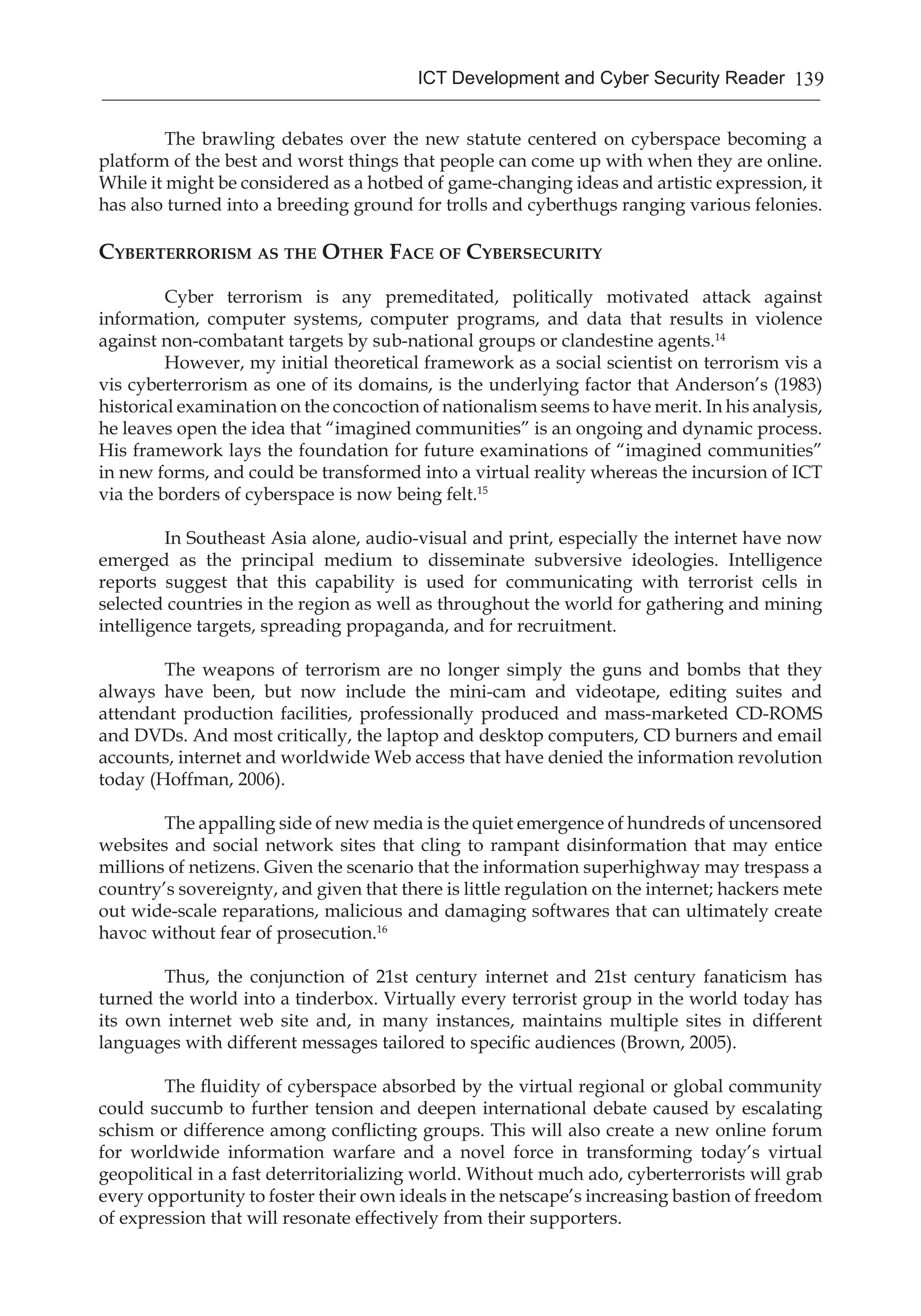 139ICT Development and Cyber Security Reader
	 The brawling debates over the new statute centered on cyberspace becoming a
platform of the best and worst things that people can come up with when they are online.
While it might be considered as a hotbed of game-changing ideas and artistic expression, it
has also turned into a breeding ground for trolls and cyberthugs ranging various felonies.
Cyberterrorism as the Other Face of Cybersecurity
	
	 Cyber terrorism is any premeditated, politically motivated attack against
information, computer systems, computer programs, and data that results in violence
against non-combatant targets by sub-national groups or clandestine agents.14
	 However, my initial theoretical framework as a social scientist on terrorism vis a
vis cyberterrorism as one of its domains, is the underlying factor that Anderson’s (1983)
historical examination on the concoction of nationalism seems to have merit. In his analysis,
he leaves open the idea that “imagined communities” is an ongoing and dynamic process.
His framework lays the foundation for future examinations of “imagined communities”
in new forms, and could be transformed into a virtual reality whereas the incursion of ICT
via the borders of cyberspace is now being felt.15
	 In Southeast Asia alone, audio-visual and print, especially the internet have now
emerged as the principal medium to disseminate subversive ideologies. Intelligence
reports suggest that this capability is used for communicating with terrorist cells in
selected countries in the region as well as throughout the world for gathering and mining
intelligence targets, spreading propaganda, and for recruitment.
	 The weapons of terrorism are no longer simply the guns and bombs that they
always have been, but now include the mini-cam and videotape, editing suites and
attendant production facilities, professionally produced and mass-marketed CD-ROMS
and DVDs. And most critically, the laptop and desktop computers, CD burners and email
accounts, internet and worldwide Web access that have denied the information revolution
today (Hoffman, 2006).
	 The appalling side of new media is the quiet emergence of hundreds of uncensored
websites and social network sites that cling to rampant disinformation that may entice
millions of netizens. Given the scenario that the information superhighway may trespass a
country’s sovereignty, and given that there is little regulation on the internet; hackers mete
out wide-scale reparations, malicious and damaging softwares that can ultimately create
havoc without fear of prosecution.16
	 Thus, the conjunction of 21st century internet and 21st century fanaticism has
turned the world into a tinderbox. Virtually every terrorist group in the world today has
its own internet web site and, in many instances, maintains multiple sites in different
languages with different messages tailored to specific audiences (Brown, 2005).
	 The fluidity of cyberspace absorbed by the virtual regional or global community
could succumb to further tension and deepen international debate caused by escalating
schism or difference among conflicting groups. This will also create a new online forum
for worldwide information warfare and a novel force in transforming today’s virtual
geopolitical in a fast deterritorializing world. Without much ado, cyberterrorists will grab
every opportunity to foster their own ideals in the netscape’s increasing bastion of freedom
of expression that will resonate effectively from their supporters.
 