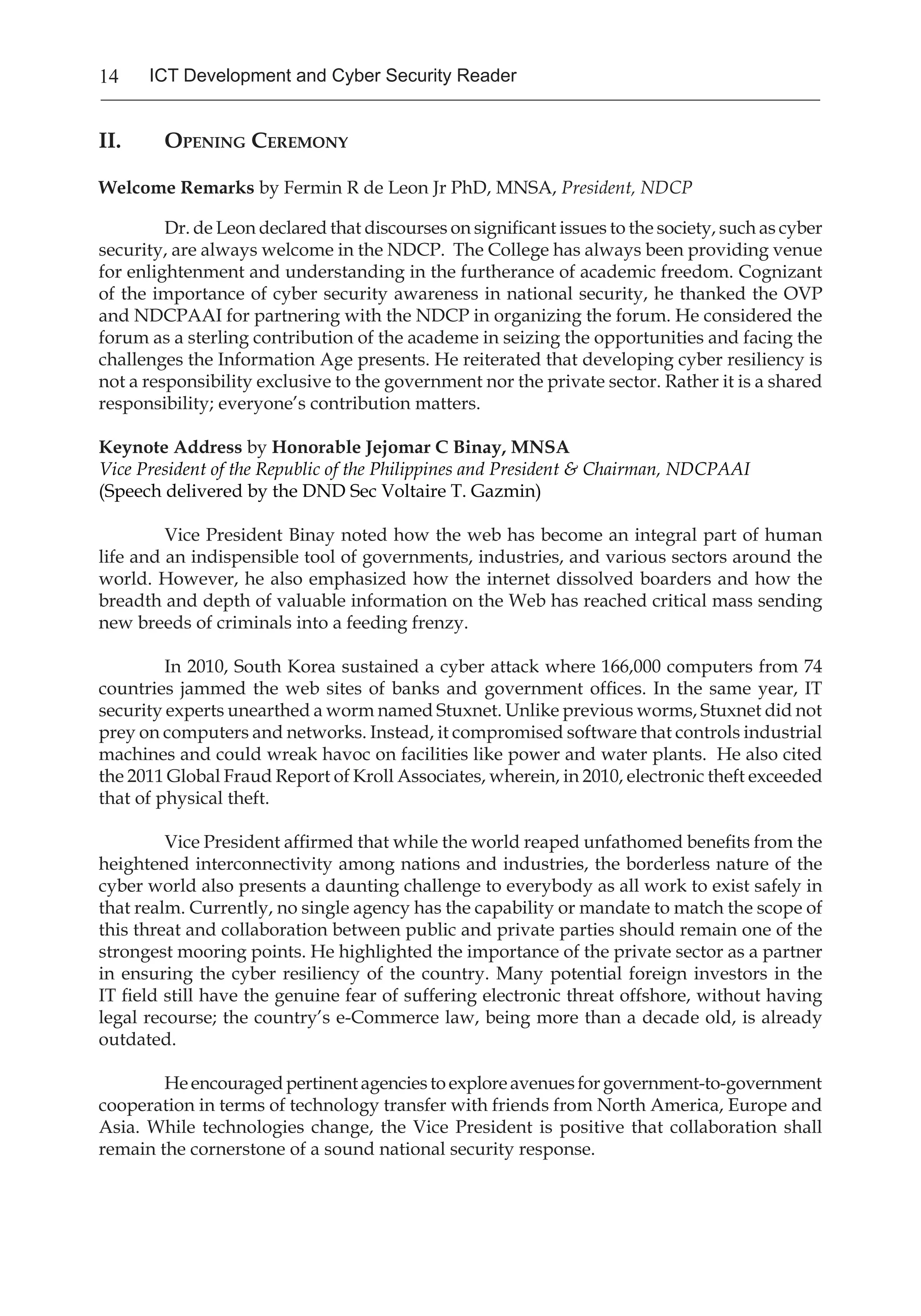 14 ICT Development and Cyber Security Reader
II.	Opening Ceremony
Welcome Remarks by Fermin R de Leon Jr PhD, MNSA, President, NDCP
Dr. de Leon declared that discourses on significant issues to the society, such as cyber
security, are always welcome in the NDCP. The College has always been providing venue
for enlightenment and understanding in the furtherance of academic freedom. Cognizant
of the importance of cyber security awareness in national security, he thanked the OVP
and NDCPAAI for partnering with the NDCP in organizing the forum. He considered the
forum as a sterling contribution of the academe in seizing the opportunities and facing the
challenges the Information Age presents. He reiterated that developing cyber resiliency is
not a responsibility exclusive to the government nor the private sector. Rather it is a shared
responsibility; everyone’s contribution matters.
Keynote Address by Honorable Jejomar C Binay, MNSA
Vice President of the Republic of the Philippines and President & Chairman, NDCPAAI
(Speech delivered by the DND Sec Voltaire T. Gazmin)
Vice President Binay noted how the web has become an integral part of human
life and an indispensible tool of governments, industries, and various sectors around the
world. However, he also emphasized how the internet dissolved boarders and how the
breadth and depth of valuable information on the Web has reached critical mass sending
new breeds of criminals into a feeding frenzy.
In 2010, South Korea sustained a cyber attack where 166,000 computers from 74
countries jammed the web sites of banks and government offices. In the same year, IT
security experts unearthed a worm named Stuxnet. Unlike previous worms, Stuxnet did not
prey on computers and networks. Instead, it compromised software that controls industrial
machines and could wreak havoc on facilities like power and water plants. He also cited
the 2011 Global Fraud Report of Kroll Associates, wherein, in 2010, electronic theft exceeded
that of physical theft.
Vice President affirmed that while the world reaped unfathomed benefits from the
heightened interconnectivity among nations and industries, the borderless nature of the
cyber world also presents a daunting challenge to everybody as all work to exist safely in
that realm. Currently, no single agency has the capability or mandate to match the scope of
this threat and collaboration between public and private parties should remain one of the
strongest mooring points. He highlighted the importance of the private sector as a partner
in ensuring the cyber resiliency of the country. Many potential foreign investors in the
IT field still have the genuine fear of suffering electronic threat offshore, without having
legal recourse; the country’s e-Commerce law, being more than a decade old, is already
outdated.
Heencouragedpertinentagenciestoexploreavenuesforgovernment-to-government
cooperation in terms of technology transfer with friends from North America, Europe and
Asia. While technologies change, the Vice President is positive that collaboration shall
remain the cornerstone of a sound national security response.
 