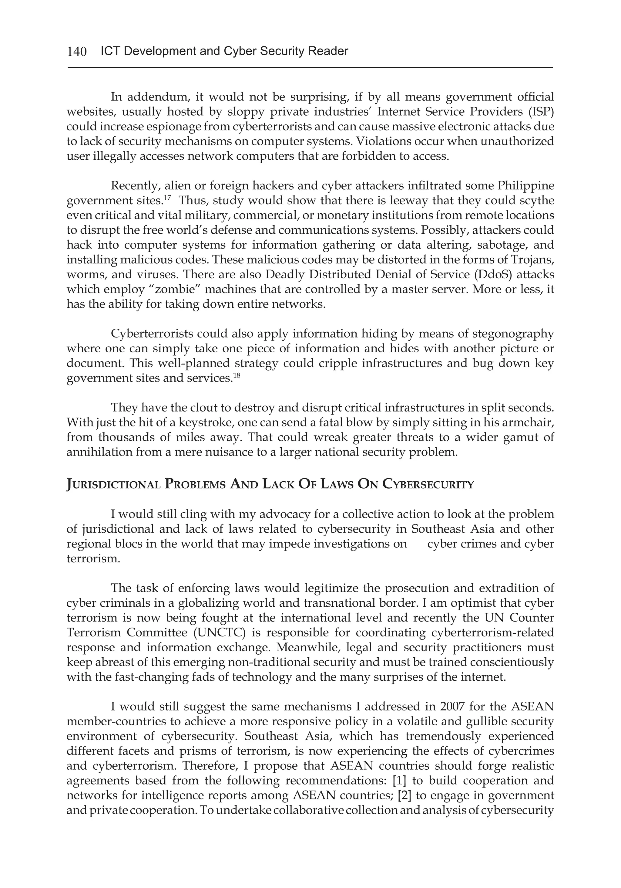 140 ICT Development and Cyber Security Reader
	 In addendum, it would not be surprising, if by all means government official
websites, usually hosted by sloppy private industries’ Internet Service Providers (ISP)
could increase espionage from cyberterrorists and can cause massive electronic attacks due
to lack of security mechanisms on computer systems. Violations occur when unauthorized
user illegally accesses network computers that are forbidden to access.
	 Recently, alien or foreign hackers and cyber attackers infiltrated some Philippine
government sites.17
Thus, study would show that there is leeway that they could scythe
even critical and vital military, commercial, or monetary institutions from remote locations
to disrupt the free world’s defense and communications systems. Possibly, attackers could
hack into computer systems for information gathering or data altering, sabotage, and
installing malicious codes. These malicious codes may be distorted in the forms of Trojans,
worms, and viruses. There are also Deadly Distributed Denial of Service (DdoS) attacks
which employ “zombie” machines that are controlled by a master server. More or less, it
has the ability for taking down entire networks.
	 Cyberterrorists could also apply information hiding by means of stegonography
where one can simply take one piece of information and hides with another picture or
document. This well-planned strategy could cripple infrastructures and bug down key
government sites and services.18
	 They have the clout to destroy and disrupt critical infrastructures in split seconds.
With just the hit of a keystroke, one can send a fatal blow by simply sitting in his armchair,
from thousands of miles away. That could wreak greater threats to a wider gamut of
annihilation from a mere nuisance to a larger national security problem.
Jurisdictional Problems And Lack Of Laws On Cybersecurity
	 I would still cling with my advocacy for a collective action to look at the problem
of jurisdictional and lack of laws related to cybersecurity in Southeast Asia and other
regional blocs in the world that may impede investigations on cyber crimes and cyber
terrorism.
	 The task of enforcing laws would legitimize the prosecution and extradition of
cyber criminals in a globalizing world and transnational border. I am optimist that cyber
terrorism is now being fought at the international level and recently the UN Counter
Terrorism Committee (UNCTC) is responsible for coordinating cyberterrorism-related
response and information exchange. Meanwhile, legal and security practitioners must
keep abreast of this emerging non-traditional security and must be trained conscientiously
with the fast-changing fads of technology and the many surprises of the internet.
	 I would still suggest the same mechanisms I addressed in 2007 for the ASEAN
member-countries to achieve a more responsive policy in a volatile and gullible security
environment of cybersecurity. Southeast Asia, which has tremendously experienced
different facets and prisms of terrorism, is now experiencing the effects of cybercrimes
and cyberterrorism. Therefore, I propose that ASEAN countries should forge realistic
agreements based from the following recommendations: [1] to build cooperation and
networks for intelligence reports among ASEAN countries; [2] to engage in government
andprivatecooperation.Toundertakecollaborativecollectionandanalysisofcybersecurity
 