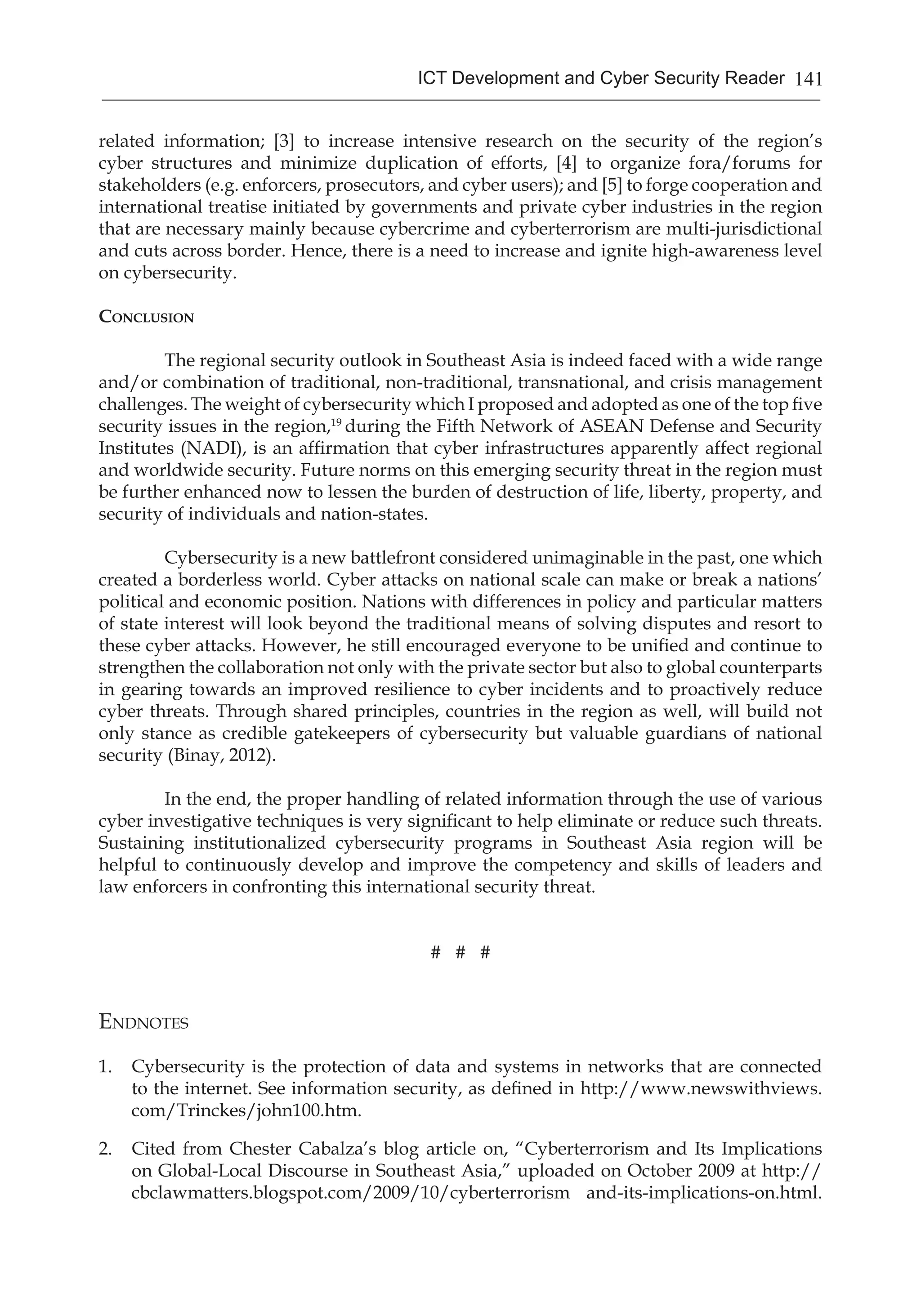 141ICT Development and Cyber Security Reader
related information; [3] to increase intensive research on the security of the region’s
cyber structures and minimize duplication of efforts, [4] to organize fora/forums for
stakeholders (e.g. enforcers, prosecutors, and cyber users); and [5] to forge cooperation and
international treatise initiated by governments and private cyber industries in the region
that are necessary mainly because cybercrime and cyberterrorism are multi-jurisdictional
and cuts across border. Hence, there is a need to increase and ignite high-awareness level
on cybersecurity.
Conclusion
	 The regional security outlook in Southeast Asia is indeed faced with a wide range
and/or combination of traditional, non-traditional, transnational, and crisis management
challenges. The weight of cybersecurity which I proposed and adopted as one of the top five
security issues in the region,19
during the Fifth Network of ASEAN Defense and Security
Institutes (NADI), is an affirmation that cyber infrastructures apparently affect regional
and worldwide security. Future norms on this emerging security threat in the region must
be further enhanced now to lessen the burden of destruction of life, liberty, property, and
security of individuals and nation-states.
	 Cybersecurity is a new battlefront considered unimaginable in the past, one which
created a borderless world. Cyber attacks on national scale can make or break a nations’
political and economic position. Nations with differences in policy and particular matters
of state interest will look beyond the traditional means of solving disputes and resort to
these cyber attacks. However, he still encouraged everyone to be unified and continue to
strengthen the collaboration not only with the private sector but also to global counterparts
in gearing towards an improved resilience to cyber incidents and to proactively reduce
cyber threats. Through shared principles, countries in the region as well, will build not
only stance as credible gatekeepers of cybersecurity but valuable guardians of national
security (Binay, 2012).
	 In the end, the proper handling of related information through the use of various
cyber investigative techniques is very significant to help eliminate or reduce such threats.
Sustaining institutionalized cybersecurity programs in Southeast Asia region will be
helpful to continuously develop and improve the competency and skills of leaders and
law enforcers in confronting this international security threat.
# # #
Endnotes
1.	 Cybersecurity is the protection of data and systems in networks that are connected
to the internet. See information security, as defined in http://www.newswithviews.
com/Trinckes/john100.htm.
2.	 Cited from Chester Cabalza’s blog article on, “Cyberterrorism and Its Implications
on Global-Local Discourse in Southeast Asia,” uploaded on October 2009 at http://
cbclawmatters.blogspot.com/2009/10/cyberterrorism and-its-implications-on.html.
 