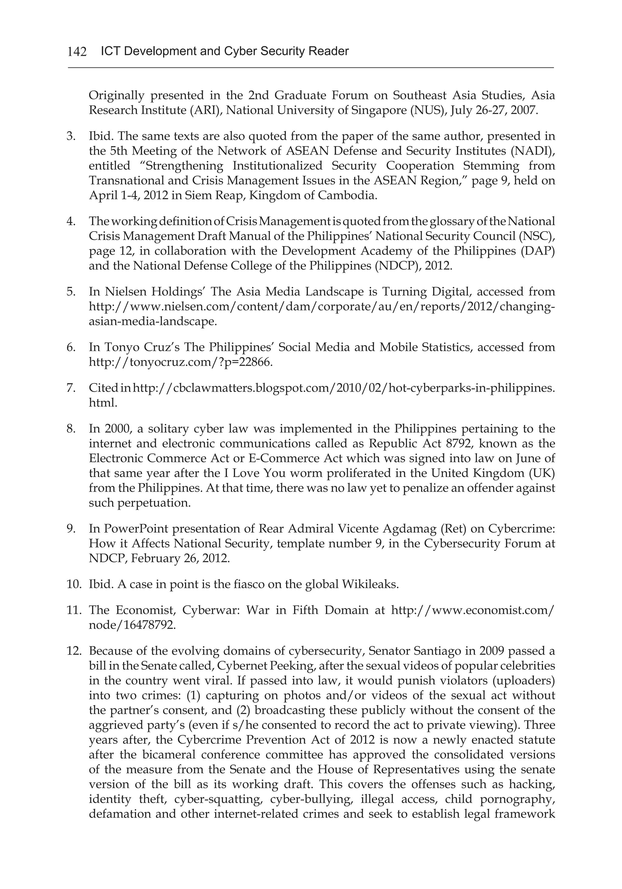 142 ICT Development and Cyber Security Reader
Originally presented in the 2nd Graduate Forum on Southeast Asia Studies, Asia
Research Institute (ARI), National University of Singapore (NUS), July 26-27, 2007.
3.	 Ibid. The same texts are also quoted from the paper of the same author, presented in
the 5th Meeting of the Network of ASEAN Defense and Security Institutes (NADI),
entitled “Strengthening Institutionalized Security Cooperation Stemming from
Transnational and Crisis Management Issues in the ASEAN Region,” page 9, held on
April 1-4, 2012 in Siem Reap, Kingdom of Cambodia.
4.	 TheworkingdefinitionofCrisisManagementisquotedfromtheglossaryoftheNational
Crisis Management Draft Manual of the Philippines’ National Security Council (NSC),
page 12, in collaboration with the Development Academy of the Philippines (DAP)
and the National Defense College of the Philippines (NDCP), 2012.
5.	 In Nielsen Holdings’ The Asia Media Landscape is Turning Digital, accessed from
http://www.nielsen.com/content/dam/corporate/au/en/reports/2012/changing-
asian-media-landscape.
6.	 In Tonyo Cruz’s The Philippines’ Social Media and Mobile Statistics, accessed from
http://tonyocruz.com/?p=22866.
7.	 Citedinhttp://cbclawmatters.blogspot.com/2010/02/hot-cyberparks-in-philippines.
html.
8.	 In 2000, a solitary cyber law was implemented in the Philippines pertaining to the
internet and electronic communications called as Republic Act 8792, known as the
Electronic Commerce Act or E-Commerce Act which was signed into law on June of
that same year after the I Love You worm proliferated in the United Kingdom (UK)
from the Philippines. At that time, there was no law yet to penalize an offender against
such perpetuation.
9.	 In PowerPoint presentation of Rear Admiral Vicente Agdamag (Ret) on Cybercrime:
How it Affects National Security, template number 9, in the Cybersecurity Forum at
NDCP, February 26, 2012.
10.	 Ibid. A case in point is the fiasco on the global Wikileaks.
11.	 The Economist, Cyberwar: War in Fifth Domain at http://www.economist.com/
node/16478792.
12.	 Because of the evolving domains of cybersecurity, Senator Santiago in 2009 passed a
bill in the Senate called, Cybernet Peeking, after the sexual videos of popular celebrities
in the country went viral. If passed into law, it would punish violators (uploaders)
into two crimes: (1) capturing on photos and/or videos of the sexual act without
the partner’s consent, and (2) broadcasting these publicly without the consent of the
aggrieved party’s (even if s/he consented to record the act to private viewing). Three
years after, the Cybercrime Prevention Act of 2012 is now a newly enacted statute
after the bicameral conference committee has approved the consolidated versions
of the measure from the Senate and the House of Representatives using the senate
version of the bill as its working draft. This covers the offenses such as hacking,
identity theft, cyber-squatting, cyber-bullying, illegal access, child pornography,
defamation and other internet-related crimes and seek to establish legal framework
 