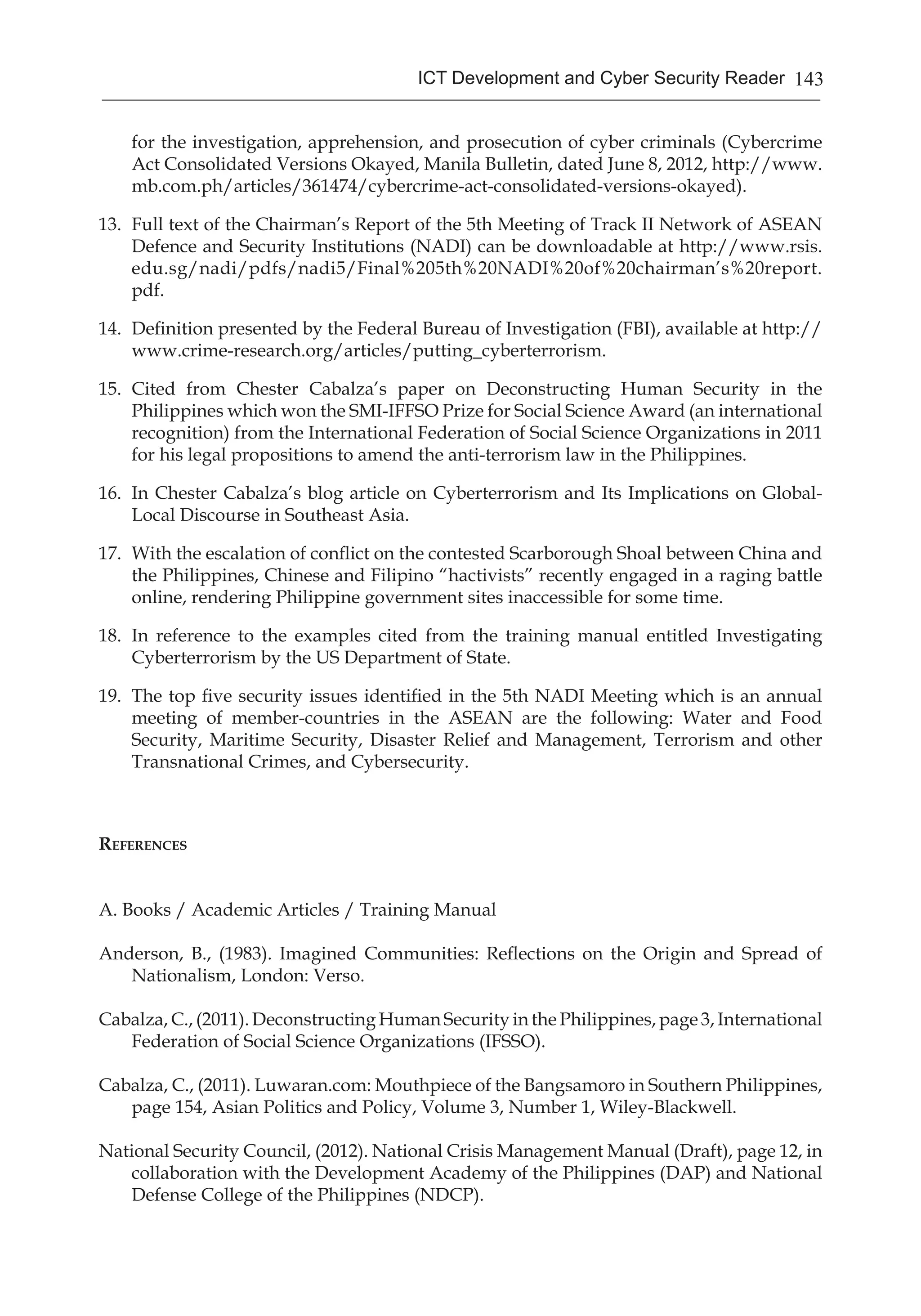 143ICT Development and Cyber Security Reader
for the investigation, apprehension, and prosecution of cyber criminals (Cybercrime
Act Consolidated Versions Okayed, Manila Bulletin, dated June 8, 2012, http://www.
mb.com.ph/articles/361474/cybercrime-act-consolidated-versions-okayed).
13.	 Full text of the Chairman’s Report of the 5th Meeting of Track II Network of ASEAN
Defence and Security Institutions (NADI) can be downloadable at http://www.rsis.
edu.sg/nadi/pdfs/nadi5/Final%205th%20NADI%20of%20chairman’s%20report.
pdf.
14.	 Definition presented by the Federal Bureau of Investigation (FBI), available at http://
www.crime-research.org/articles/putting_cyberterrorism.
15.	 Cited from Chester Cabalza’s paper on Deconstructing Human Security in the
Philippines which won the SMI-IFFSO Prize for Social Science Award (an international
recognition) from the International Federation of Social Science Organizations in 2011
for his legal propositions to amend the anti-terrorism law in the Philippines.
16.	 In Chester Cabalza’s blog article on Cyberterrorism and Its Implications on Global-
Local Discourse in Southeast Asia.
17.	 With the escalation of conflict on the contested Scarborough Shoal between China and
the Philippines, Chinese and Filipino “hactivists” recently engaged in a raging battle
online, rendering Philippine government sites inaccessible for some time.
18.	 In reference to the examples cited from the training manual entitled Investigating
Cyberterrorism by the US Department of State.
19.	 The top five security issues identified in the 5th NADI Meeting which is an annual
meeting of member-countries in the ASEAN are the following: Water and Food
Security, Maritime Security, Disaster Relief and Management, Terrorism and other
Transnational Crimes, and Cybersecurity.
References
A. Books / Academic Articles / Training Manual
Anderson, B., (1983). Imagined Communities: Reflections on the Origin and Spread of
Nationalism, London: Verso.
Cabalza, C., (2011). Deconstructing Human Security in the Philippines, page 3, International
Federation of Social Science Organizations (IFSSO).
Cabalza, C., (2011). Luwaran.com: Mouthpiece of the Bangsamoro in Southern Philippines,
page 154, Asian Politics and Policy, Volume 3, Number 1, Wiley-Blackwell.
National Security Council, (2012). National Crisis Management Manual (Draft), page 12, in
collaboration with the Development Academy of the Philippines (DAP) and National
Defense College of the Philippines (NDCP).
 