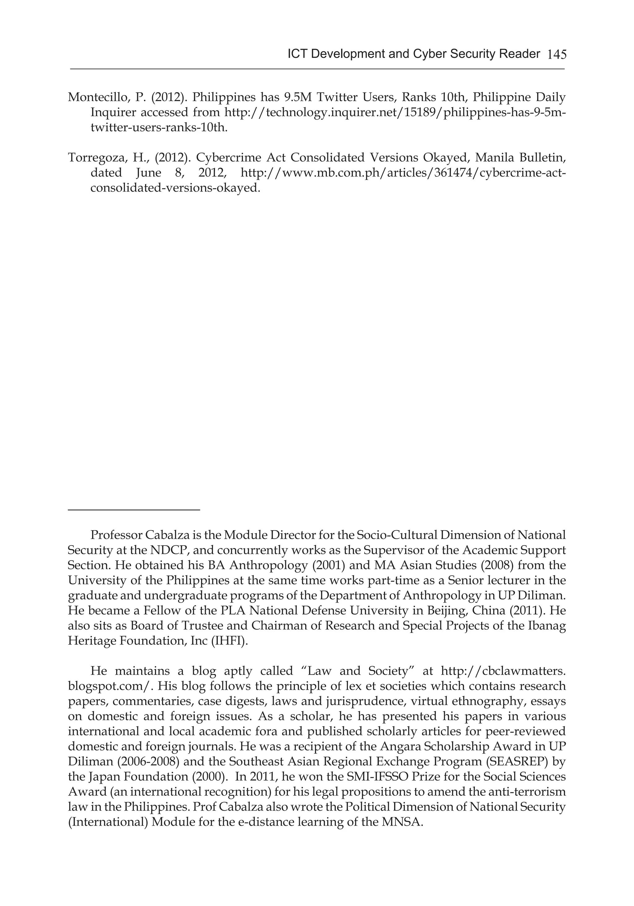 145ICT Development and Cyber Security Reader
Montecillo, P. (2012). Philippines has 9.5M Twitter Users, Ranks 10th, Philippine Daily
Inquirer accessed from http://technology.inquirer.net/15189/philippines-has-9-5m-
twitter-users-ranks-10th.
Torregoza, H., (2012). Cybercrime Act Consolidated Versions Okayed, Manila Bulletin,
dated June 8, 2012, http://www.mb.com.ph/articles/361474/cybercrime-act-
consolidated-versions-okayed.
_____________________
Professor Cabalza is the Module Director for the Socio-Cultural Dimension of National
Security at the NDCP, and concurrently works as the Supervisor of the Academic Support
Section. He obtained his BA Anthropology (2001) and MA Asian Studies (2008) from the
University of the Philippines at the same time works part-time as a Senior lecturer in the
graduate and undergraduate programs of the Department of Anthropology in UP Diliman.
He became a Fellow of the PLA National Defense University in Beijing, China (2011). He
also sits as Board of Trustee and Chairman of Research and Special Projects of the Ibanag
Heritage Foundation, Inc (IHFI).
He maintains a blog aptly called “Law and Society” at http://cbclawmatters.
blogspot.com/. His blog follows the principle of lex et societies which contains research
papers, commentaries, case digests, laws and jurisprudence, virtual ethnography, essays
on domestic and foreign issues. As a scholar, he has presented his papers in various
international and local academic fora and published scholarly articles for peer-reviewed
domestic and foreign journals. He was a recipient of the Angara Scholarship Award in UP
Diliman (2006-2008) and the Southeast Asian Regional Exchange Program (SEASREP) by
the Japan Foundation (2000). In 2011, he won the SMI-IFSSO Prize for the Social Sciences
Award (an international recognition) for his legal propositions to amend the anti-terrorism
law in the Philippines. Prof Cabalza also wrote the Political Dimension of National Security
(International) Module for the e-distance learning of the MNSA.
 