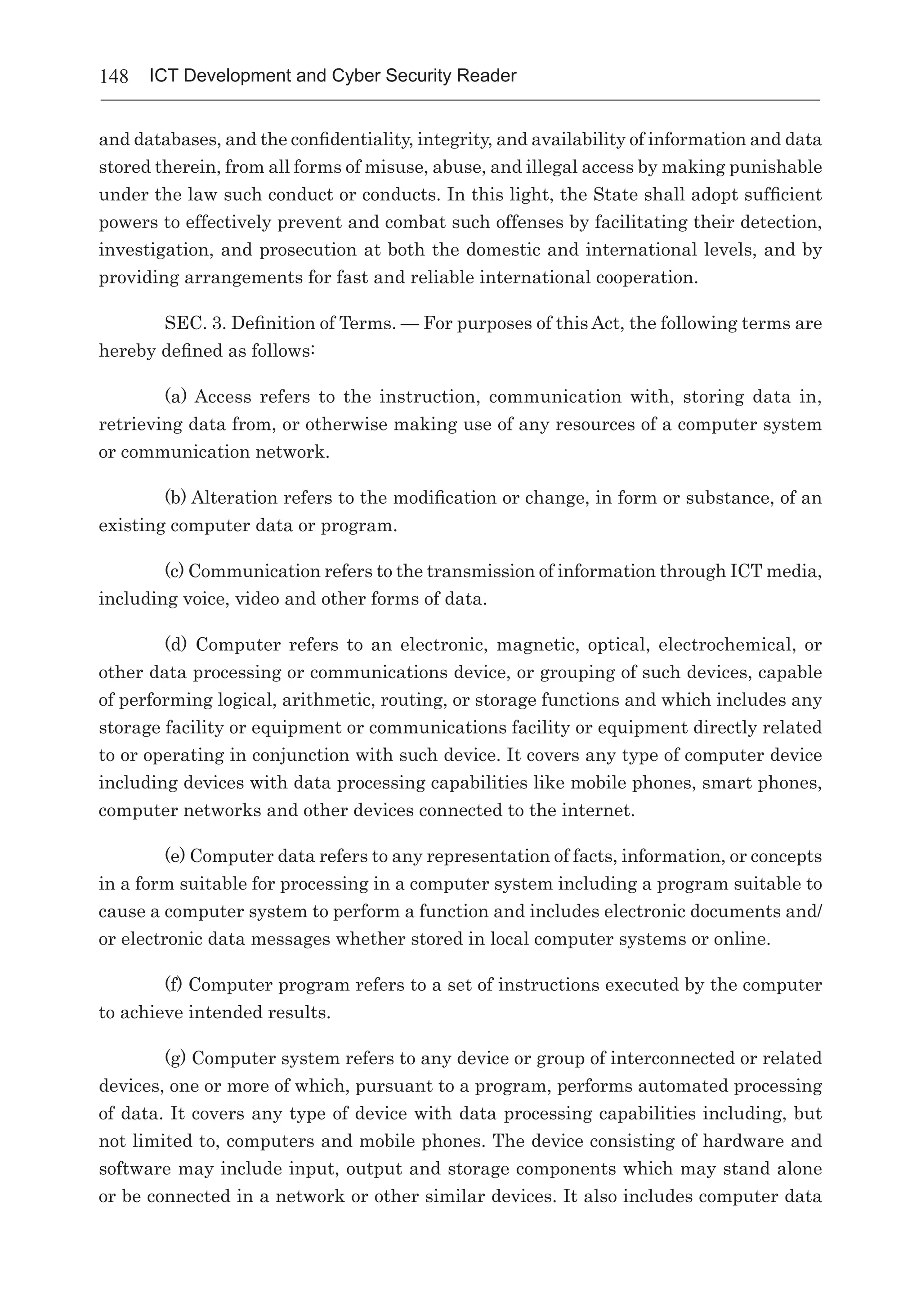 148 ICT Development and Cyber Security Reader
and databases, and the confidentiality, integrity, and availability of information and data
stored therein, from all forms of misuse, abuse, and illegal access by making punishable
under the law such conduct or conducts. In this light, the State shall adopt sufficient
powers to effectively prevent and combat such offenses by facilitating their detection,
investigation, and prosecution at both the domestic and international levels, and by
providing arrangements for fast and reliable international cooperation.
SEC. 3. Definition of Terms. — For purposes of this Act, the following terms are
hereby defined as follows:
(a) Access  refers to the instruction, communication with, storing data in,
retrieving data from, or otherwise making use of any resources of a computer system
or communication network.
(b) Alteration refers to the modification or change, in form or substance, of an
existing computer data or program.
(c) Communication refers to the transmission of information through ICT media,
including voice, video and other forms of data.
(d) Computer refers to an electronic, magnetic, optical, electrochemical, or
other data processing or communications device, or grouping of such devices, capable
of performing logical, arithmetic, routing, or storage functions and which includes any
storage facility or equipment or communications facility or equipment directly related
to or operating in conjunction with such device. It covers any type of computer device
including devices with data processing capabilities like mobile phones, smart phones,
computer networks and other devices connected to the internet.
(e) Computer data refers to any representation of facts, information, or concepts
in a form suitable for processing in a computer system including a program suitable to
cause a computer system to perform a function and includes electronic documents and/
or electronic data messages whether stored in local computer systems or online.
(f) Computer program refers to a set of instructions executed by the computer
to achieve intended results.
(g) Computer system refers to any device or group of interconnected or related
devices, one or more of which, pursuant to a program, performs automated processing
of data. It covers any type of device with data processing capabilities including, but
not limited to, computers and mobile phones. The device consisting of hardware and
software may include input, output and storage components which may stand alone
or be connected in a network or other similar devices. It also includes computer data
 