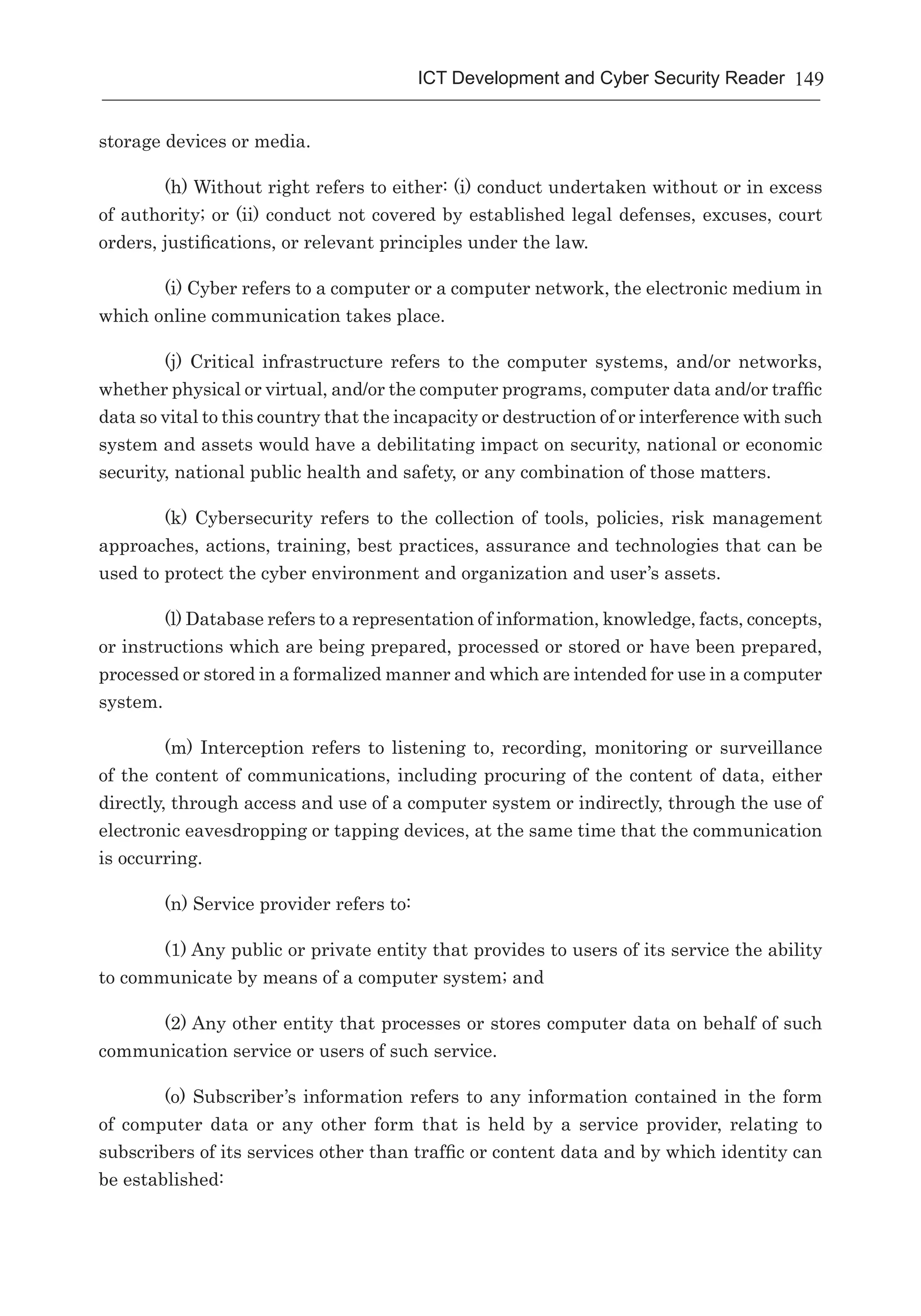 149ICT Development and Cyber Security Reader
storage devices or media.
(h) Without right refers to either: (i) conduct undertaken without or in excess
of authority; or (ii) conduct not covered by established legal defenses, excuses, court
orders, justifications, or relevant principles under the law.
(i) Cyber refers to a computer or a computer network, the electronic medium in
which online communication takes place.
(j) Critical infrastructure refers to the computer systems, and/or networks,
whether physical or virtual, and/or the computer programs, computer data and/or traffic
data so vital to this country that the incapacity or destruction of or interference with such
system and assets would have a debilitating impact on security, national or economic
security, national public health and safety, or any combination of those matters.
(k) Cybersecurity refers to the collection of tools, policies, risk management
approaches, actions, training, best practices, assurance and technologies that can be
used to protect the cyber environment and organization and user’s assets.
(l) Database refers to a representation of information, knowledge, facts, concepts,
or instructions which are being prepared, processed or stored or have been prepared,
processed or stored in a formalized manner and which are intended for use in a computer
system.
(m) Interception refers to listening to, recording, monitoring or surveillance
of the content of communications, including procuring of the content of data, either
directly, through access and use of a computer system or indirectly, through the use of
electronic eavesdropping or tapping devices, at the same time that the communication
is occurring.
(n) Service provider refers to:
(1) Any public or private entity that provides to users of its service the ability
to communicate by means of a computer system; and
(2) Any other entity that processes or stores computer data on behalf of such
communication service or users of such service.
(o) Subscriber’s information refers to any information contained in the form
of computer data or any other form that is held by a service provider, relating to
subscribers of its services other than traffic or content data and by which identity can
be established:
 