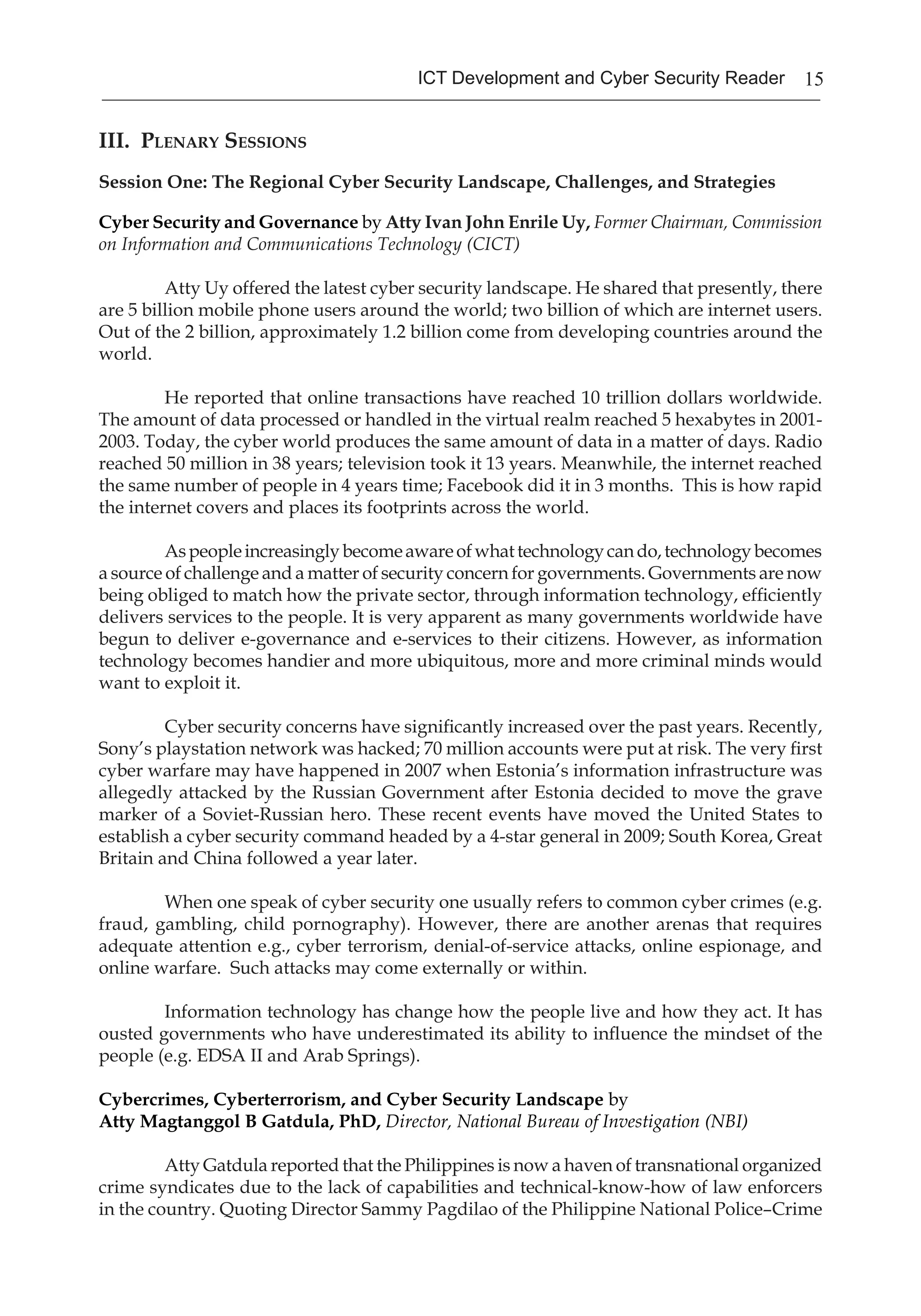 15ICT Development and Cyber Security Reader
III. Plenary Sessions
Session One: The Regional Cyber Security Landscape, Challenges, and Strategies
Cyber Security and Governance by Atty Ivan John Enrile Uy, Former Chairman, Commission
on Information and Communications Technology (CICT)
Atty Uy offered the latest cyber security landscape. He shared that presently, there
are 5 billion mobile phone users around the world; two billion of which are internet users.
Out of the 2 billion, approximately 1.2 billion come from developing countries around the
world.
He reported that online transactions have reached 10 trillion dollars worldwide.
The amount of data processed or handled in the virtual realm reached 5 hexabytes in 2001-
2003. Today, the cyber world produces the same amount of data in a matter of days. Radio
reached 50 million in 38 years; television took it 13 years. Meanwhile, the internet reached
the same number of people in 4 years time; Facebook did it in 3 months. This is how rapid
the internet covers and places its footprints across the world.
Aspeopleincreasinglybecomeawareofwhattechnologycando,technologybecomes
a source of challenge and a matter of security concern for governments. Governments are now
being obliged to match how the private sector, through information technology, efficiently
delivers services to the people. It is very apparent as many governments worldwide have
begun to deliver e-governance and e-services to their citizens. However, as information
technology becomes handier and more ubiquitous, more and more criminal minds would
want to exploit it.
Cyber security concerns have significantly increased over the past years. Recently,
Sony’s playstation network was hacked; 70 million accounts were put at risk. The very first
cyber warfare may have happened in 2007 when Estonia’s information infrastructure was
allegedly attacked by the Russian Government after Estonia decided to move the grave
marker of a Soviet-Russian hero. These recent events have moved the United States to
establish a cyber security command headed by a 4-star general in 2009; South Korea, Great
Britain and China followed a year later.
When one speak of cyber security one usually refers to common cyber crimes (e.g.
fraud, gambling, child pornography). However, there are another arenas that requires
adequate attention e.g., cyber terrorism, denial-of-service attacks, online espionage, and
online warfare. Such attacks may come externally or within.
Information technology has change how the people live and how they act. It has
ousted governments who have underestimated its ability to influence the mindset of the
people (e.g. EDSA II and Arab Springs).
Cybercrimes, Cyberterrorism, and Cyber Security Landscape by
Atty Magtanggol B Gatdula, PhD, Director, National Bureau of Investigation (NBI)
	 Atty Gatdula reported that the Philippines is now a haven of transnational organized
crime syndicates due to the lack of capabilities and technical-know-how of law enforcers
in the country. Quoting Director Sammy Pagdilao of the Philippine National Police–Crime
 