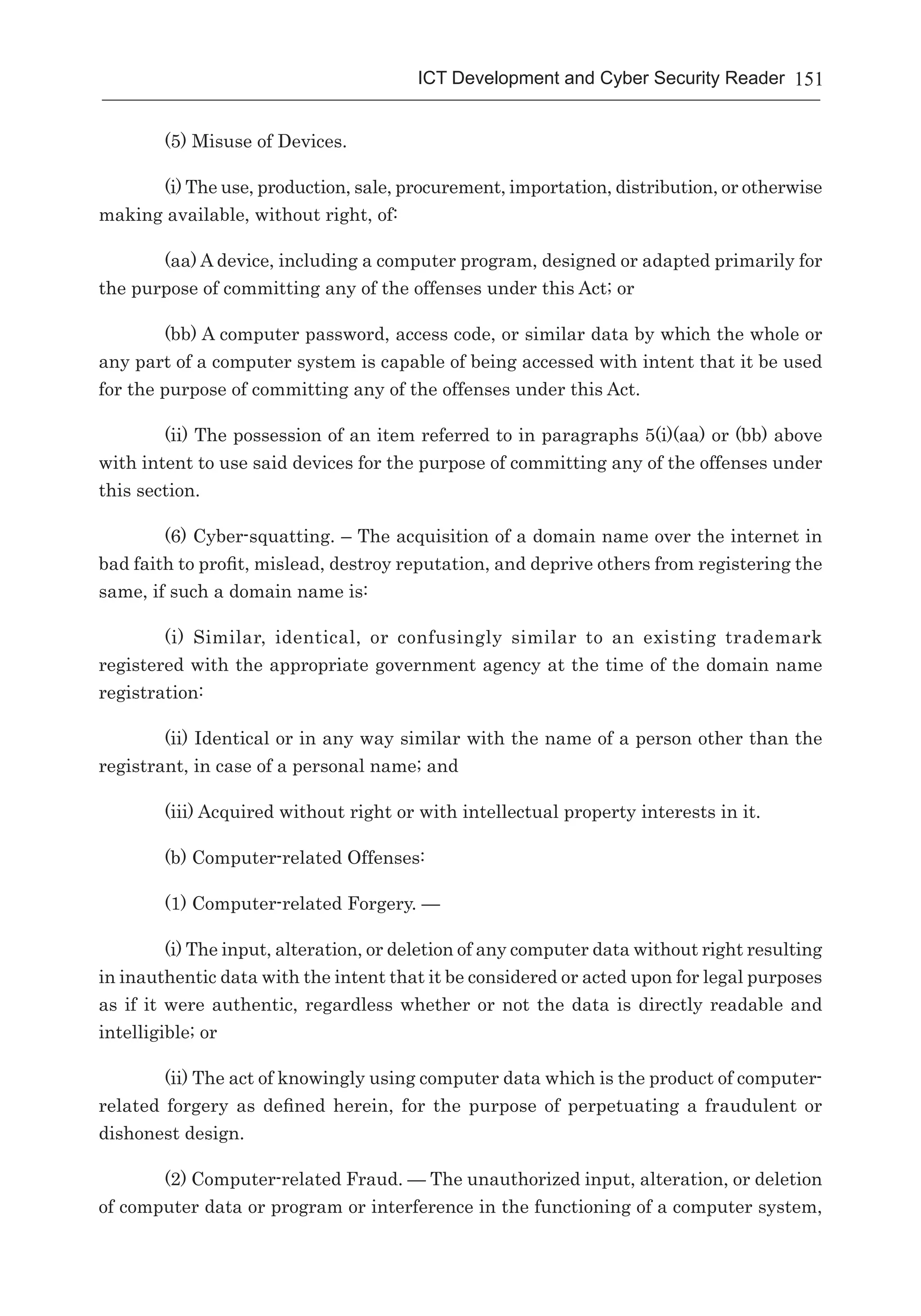 151ICT Development and Cyber Security Reader
(5) Misuse of Devices.
(i) The use, production, sale, procurement, importation, distribution, or otherwise
making available, without right, of:
(aa) A device, including a computer program, designed or adapted primarily for
the purpose of committing any of the offenses under this Act; or
(bb) A computer password, access code, or similar data by which the whole or
any part of a computer system is capable of being accessed with intent that it be used
for the purpose of committing any of the offenses under this Act.
(ii) The possession of an item referred to in paragraphs 5(i)(aa) or (bb) above
with intent to use said devices for the purpose of committing any of the offenses under
this section.
(6) Cyber-squatting. – The acquisition of a domain name over the internet in
bad faith to profit, mislead, destroy reputation, and deprive others from registering the
same, if such a domain name is:
(i) Similar, identical, or confusingly similar to an existing trademark
registered with the appropriate government agency at the time of the domain name
registration:
(ii) Identical or in any way similar with the name of a person other than the
registrant, in case of a personal name; and
(iii) Acquired without right or with intellectual property interests in it.
(b) Computer-related Offenses:
(1) Computer-related Forgery. —
(i) The input, alteration, or deletion of any computer data without right resulting
in inauthentic data with the intent that it be considered or acted upon for legal purposes
as if it were authentic, regardless whether or not the data is directly readable and
intelligible; or
(ii) The act of knowingly using computer data which is the product of computer-
related forgery as defined herein, for the purpose of perpetuating a fraudulent or
dishonest design.
(2) Computer-related Fraud. — The unauthorized input, alteration, or deletion
of computer data or program or interference in the functioning of a computer system,
 