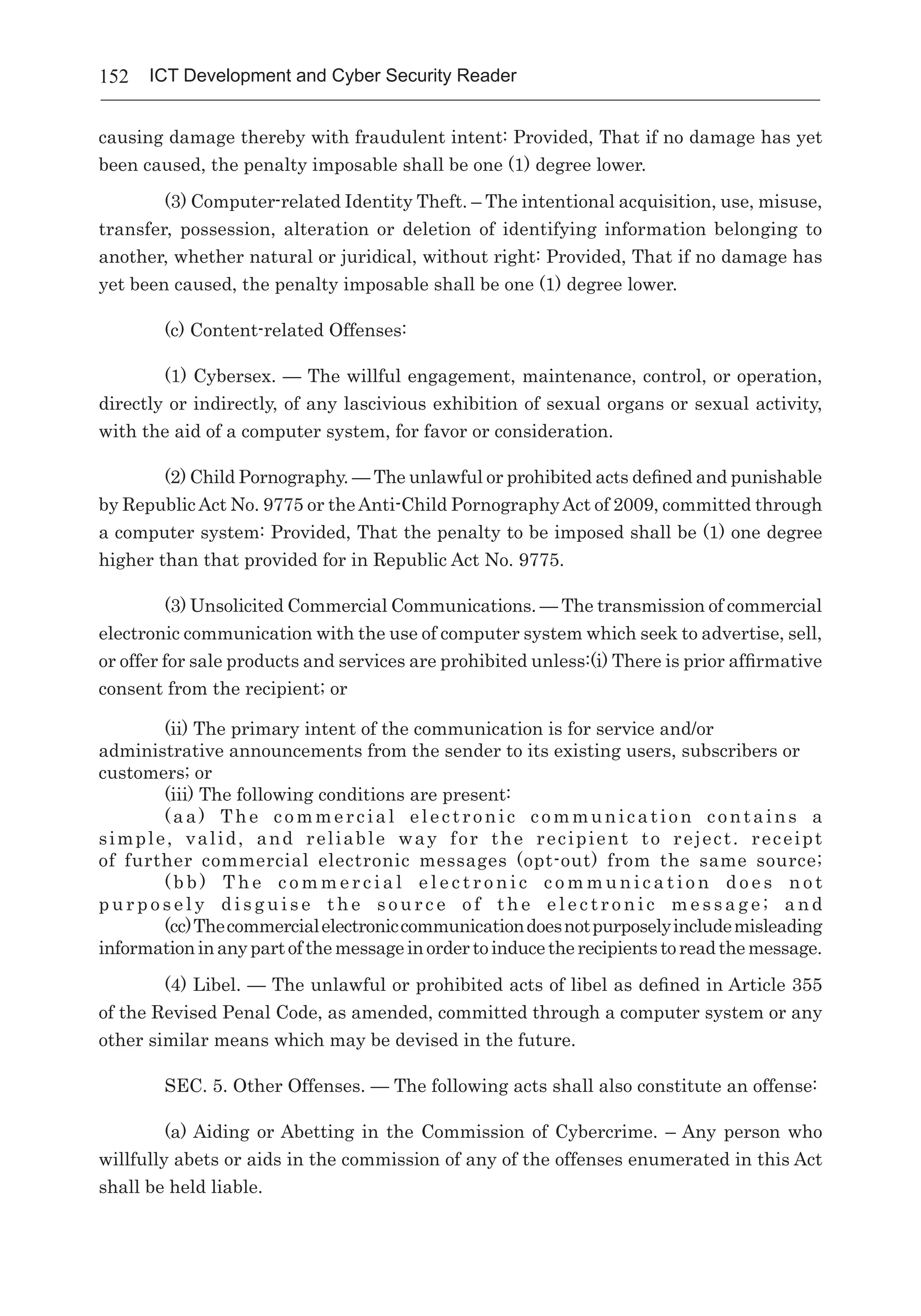 152 ICT Development and Cyber Security Reader
causing damage thereby with fraudulent intent: Provided, That if no damage has yet
been caused, the penalty imposable shall be one (1) degree lower.
	 (3) Computer-related Identity Theft. – The intentional acquisition, use, misuse,
transfer, possession, alteration or deletion of identifying information belonging to
another, whether natural or juridical, without right: Provided, That if no damage has
yet been caused, the penalty imposable shall be one (1) degree lower.
	 (c) Content-related Offenses:
	 (1) Cybersex. — The willful engagement, maintenance, control, or operation,
directly or indirectly, of any lascivious exhibition of sexual organs or sexual activity,
with the aid of a computer system, for favor or consideration.
	 (2) Child Pornography. — The unlawful or prohibited acts defined and punishable
by RepublicAct No. 9775 or theAnti-Child PornographyAct of 2009, committed through
a computer system: Provided, That the penalty to be imposed shall be (1) one degree
higher than that provided for in Republic Act No. 9775.
	 (3) Unsolicited Commercial Communications. — The transmission of commercial
electronic communication with the use of computer system which seek to advertise, sell,
or offer for sale products and services are prohibited unless:(i) There is prior affirmative
consent from the recipient; or
(ii) The primary intent of the communication is for service and/or
administrative announcements from the sender to its existing users, subscribers or
customers; or
(iii) The following conditions are present:
(aa) The commercial electronic communication contains a
simple, valid, and reliable way for the recipient to reject. receipt
of further commercial electronic messages (opt-out) from the same source;
( b b ) T h e c o m m e r c i a l e l e c t r o n i c c o m m u n i c a t i o n d o e s n o t
p u r p o s e l y d i s g u i s e t h e s o u r c e o f t h e e l e c t r o n i c m e s s a g e ; a n d
(cc)Thecommercialelectroniccommunicationdoesnotpurposelyincludemisleading
informationinanypartofthemessageinordertoinducetherecipientstoreadthemessage.
(4) Libel. — The unlawful or prohibited acts of libel as defined in Article 355
of the Revised Penal Code, as amended, committed through a computer system or any
other similar means which may be devised in the future.
SEC. 5. Other Offenses. — The following acts shall also constitute an offense:
(a) Aiding or Abetting in the Commission of Cybercrime. – Any person who
willfully abets or aids in the commission of any of the offenses enumerated in this Act
shall be held liable.
 