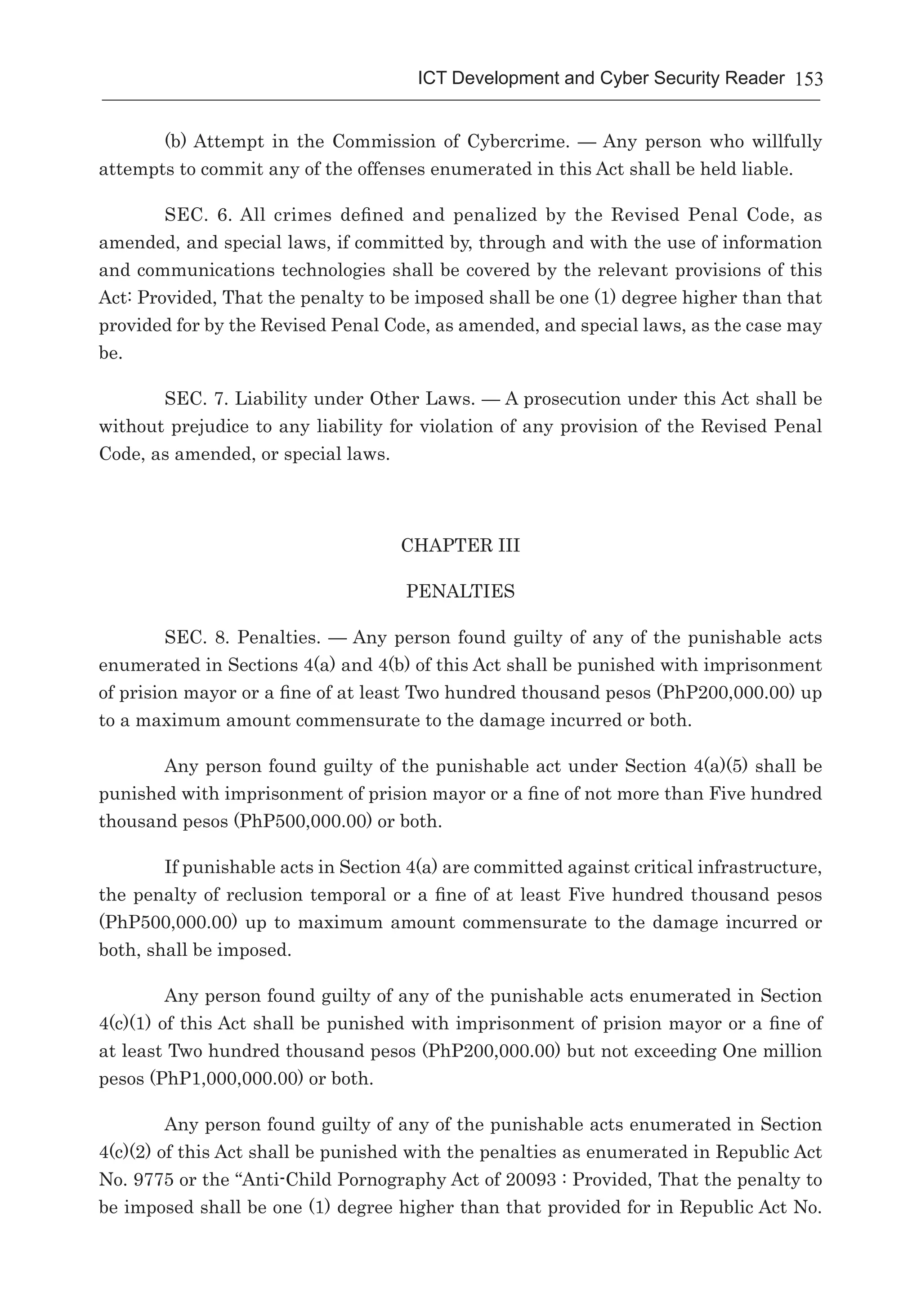 153ICT Development and Cyber Security Reader
(b) Attempt in the Commission of Cybercrime. — Any person who willfully
attempts to commit any of the offenses enumerated in this Act shall be held liable.
SEC. 6. All crimes defined and penalized by the Revised Penal Code, as
amended, and special laws, if committed by, through and with the use of information
and communications technologies shall be covered by the relevant provisions of this
Act: Provided, That the penalty to be imposed shall be one (1) degree higher than that
provided for by the Revised Penal Code, as amended, and special laws, as the case may
be.
SEC. 7. Liability under Other Laws. — A prosecution under this Act shall be
without prejudice to any liability for violation of any provision of the Revised Penal
Code, as amended, or special laws.
CHAPTER III
PENALTIES
SEC. 8. Penalties. — Any person found guilty of any of the punishable acts
enumerated in Sections 4(a) and 4(b) of this Act shall be punished with imprisonment
of prision mayor or a fine of at least Two hundred thousand pesos (PhP200,000.00) up
to a maximum amount commensurate to the damage incurred or both.
Any person found guilty of the punishable act under Section 4(a)(5) shall be
punished with imprisonment of prision mayor or a fine of not more than Five hundred
thousand pesos (PhP500,000.00) or both.
If punishable acts in Section 4(a) are committed against critical infrastructure,
the penalty of reclusion temporal or a fine of at least Five hundred thousand pesos
(PhP500,000.00) up to maximum amount commensurate to the damage incurred or
both, shall be imposed.
Any person found guilty of any of the punishable acts enumerated in Section
4(c)(1) of this Act shall be punished with imprisonment of prision mayor or a fine of
at least Two hundred thousand pesos (PhP200,000.00) but not exceeding One million
pesos (PhP1,000,000.00) or both.
Any person found guilty of any of the punishable acts enumerated in Section
4(c)(2) of this Act shall be punished with the penalties as enumerated in Republic Act
No. 9775 or the “Anti-Child Pornography Act of 20093 : Provided, That the penalty to
be imposed shall be one (1) degree higher than that provided for in Republic Act No.
 