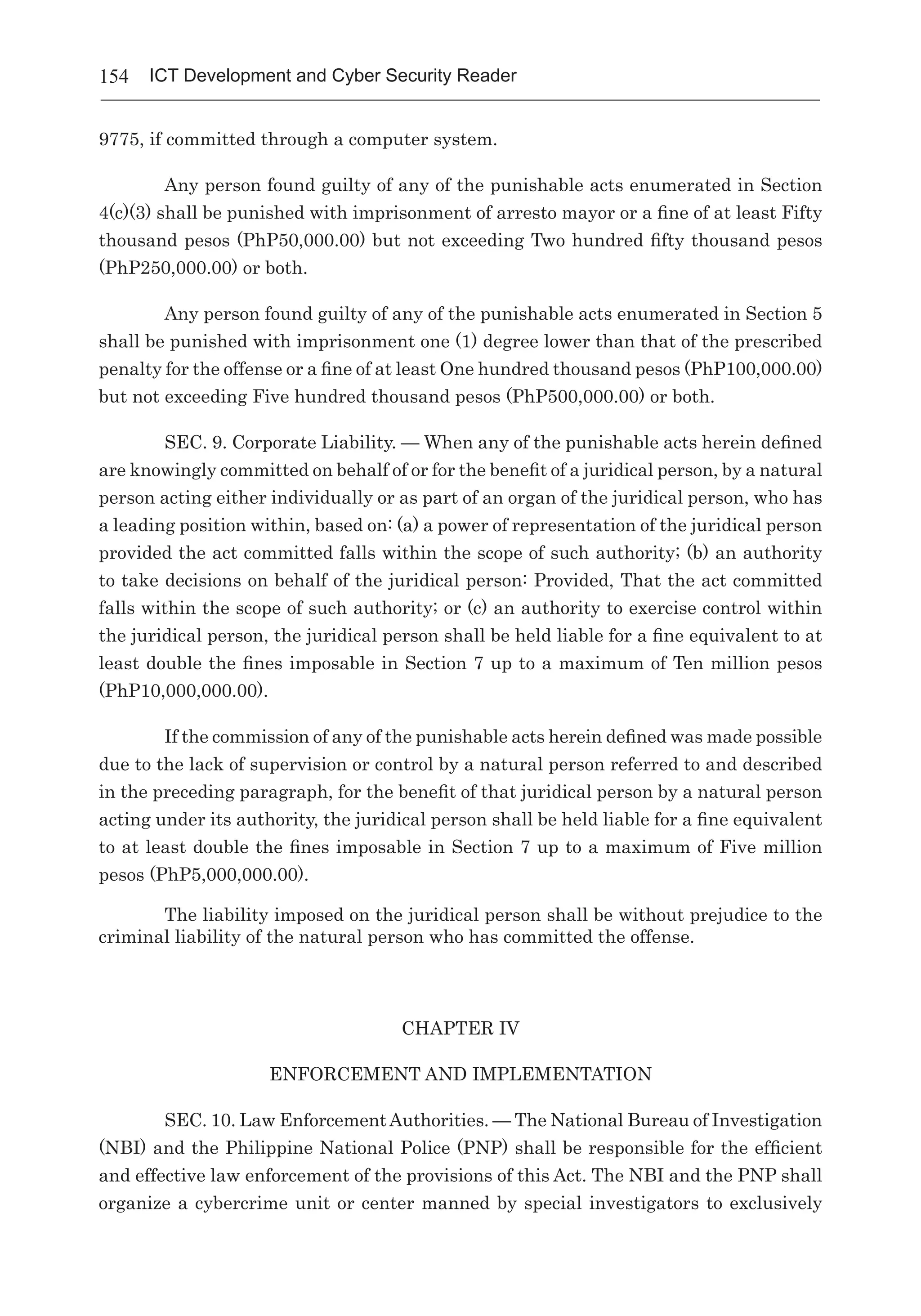 154 ICT Development and Cyber Security Reader
9775, if committed through a computer system.
Any person found guilty of any of the punishable acts enumerated in Section
4(c)(3) shall be punished with imprisonment of arresto mayor or a fine of at least Fifty
thousand pesos (PhP50,000.00) but not exceeding Two hundred fifty thousand pesos
(PhP250,000.00) or both.
Any person found guilty of any of the punishable acts enumerated in Section 5
shall be punished with imprisonment one (1) degree lower than that of the prescribed
penalty for the offense or a fine of at least One hundred thousand pesos (PhP100,000.00)
but not exceeding Five hundred thousand pesos (PhP500,000.00) or both.
SEC. 9. Corporate Liability. — When any of the punishable acts herein defined
are knowingly committed on behalf of or for the benefit of a juridical person, by a natural
person acting either individually or as part of an organ of the juridical person, who has
a leading position within, based on: (a) a power of representation of the juridical person
provided the act committed falls within the scope of such authority; (b) an authority
to take decisions on behalf of the juridical person: Provided, That the act committed
falls within the scope of such authority; or (c) an authority to exercise control within
the juridical person, the juridical person shall be held liable for a fine equivalent to at
least double the fines imposable in Section 7 up to a maximum of Ten million pesos
(PhP10,000,000.00).
If the commission of any of the punishable acts herein defined was made possible
due to the lack of supervision or control by a natural person referred to and described
in the preceding paragraph, for the benefit of that juridical person by a natural person
acting under its authority, the juridical person shall be held liable for a fine equivalent
to at least double the fines imposable in Section 7 up to a maximum of Five million
pesos (PhP5,000,000.00).
The liability imposed on the juridical person shall be without prejudice to the
criminal liability of the natural person who has committed the offense.
CHAPTER IV
ENFORCEMENT AND IMPLEMENTATION
SEC. 10. Law EnforcementAuthorities. — The National Bureau of Investigation
(NBI) and the Philippine National Police (PNP) shall be responsible for the efficient
and effective law enforcement of the provisions of this Act. The NBI and the PNP shall
organize a cybercrime unit or center manned by special investigators to exclusively
 