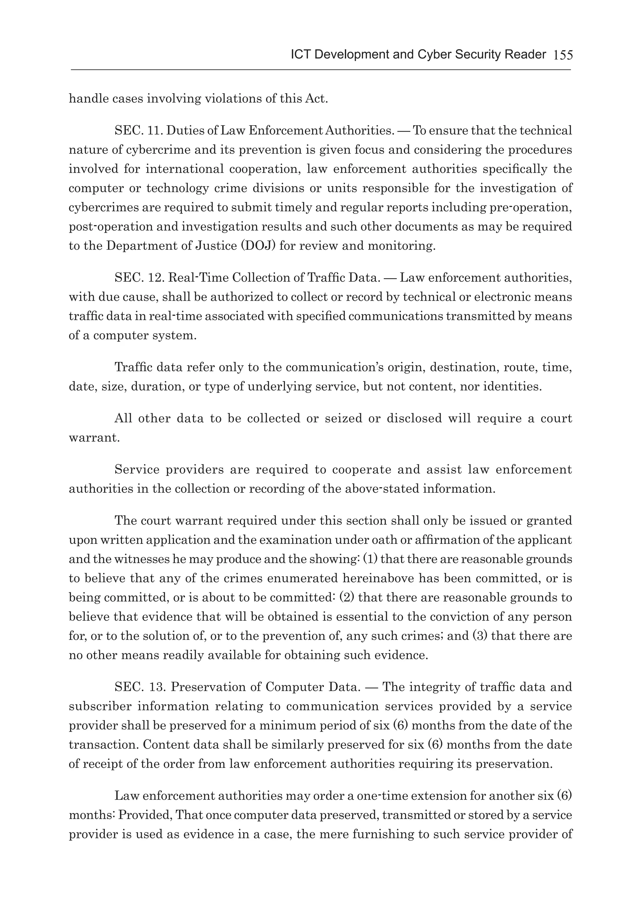 155ICT Development and Cyber Security Reader
handle cases involving violations of this Act.
SEC. 11. Duties of Law EnforcementAuthorities. — To ensure that the technical
nature of cybercrime and its prevention is given focus and considering the procedures
involved for international cooperation, law enforcement authorities specifically the
computer or technology crime divisions or units responsible for the investigation of
cybercrimes are required to submit timely and regular reports including pre-operation,
post-operation and investigation results and such other documents as may be required
to the Department of Justice (DOJ) for review and monitoring.
SEC. 12. Real-Time Collection of Traffic Data. — Law enforcement authorities,
with due cause, shall be authorized to collect or record by technical or electronic means
traffic data in real-time associated with specified communications transmitted by means
of a computer system.
Traffic data refer only to the communication’s origin, destination, route, time,
date, size, duration, or type of underlying service, but not content, nor identities.
All other data to be collected or seized or disclosed will require a court
warrant.
Service providers are required to cooperate and assist law enforcement
authorities in the collection or recording of the above-stated information.
The court warrant required under this section shall only be issued or granted
upon written application and the examination under oath or affirmation of the applicant
and the witnesses he may produce and the showing: (1) that there are reasonable grounds
to believe that any of the crimes enumerated hereinabove has been committed, or is
being committed, or is about to be committed: (2) that there are reasonable grounds to
believe that evidence that will be obtained is essential to the conviction of any person
for, or to the solution of, or to the prevention of, any such crimes; and (3) that there are
no other means readily available for obtaining such evidence.
SEC. 13. Preservation of Computer Data. — The integrity of traffic data and
subscriber information relating to communication services provided by a service
provider shall be preserved for a minimum period of six (6) months from the date of the
transaction. Content data shall be similarly preserved for six (6) months from the date
of receipt of the order from law enforcement authorities requiring its preservation.
Law enforcement authorities may order a one-time extension for another six (6)
months: Provided, That once computer data preserved, transmitted or stored by a service
provider is used as evidence in a case, the mere furnishing to such service provider of
 