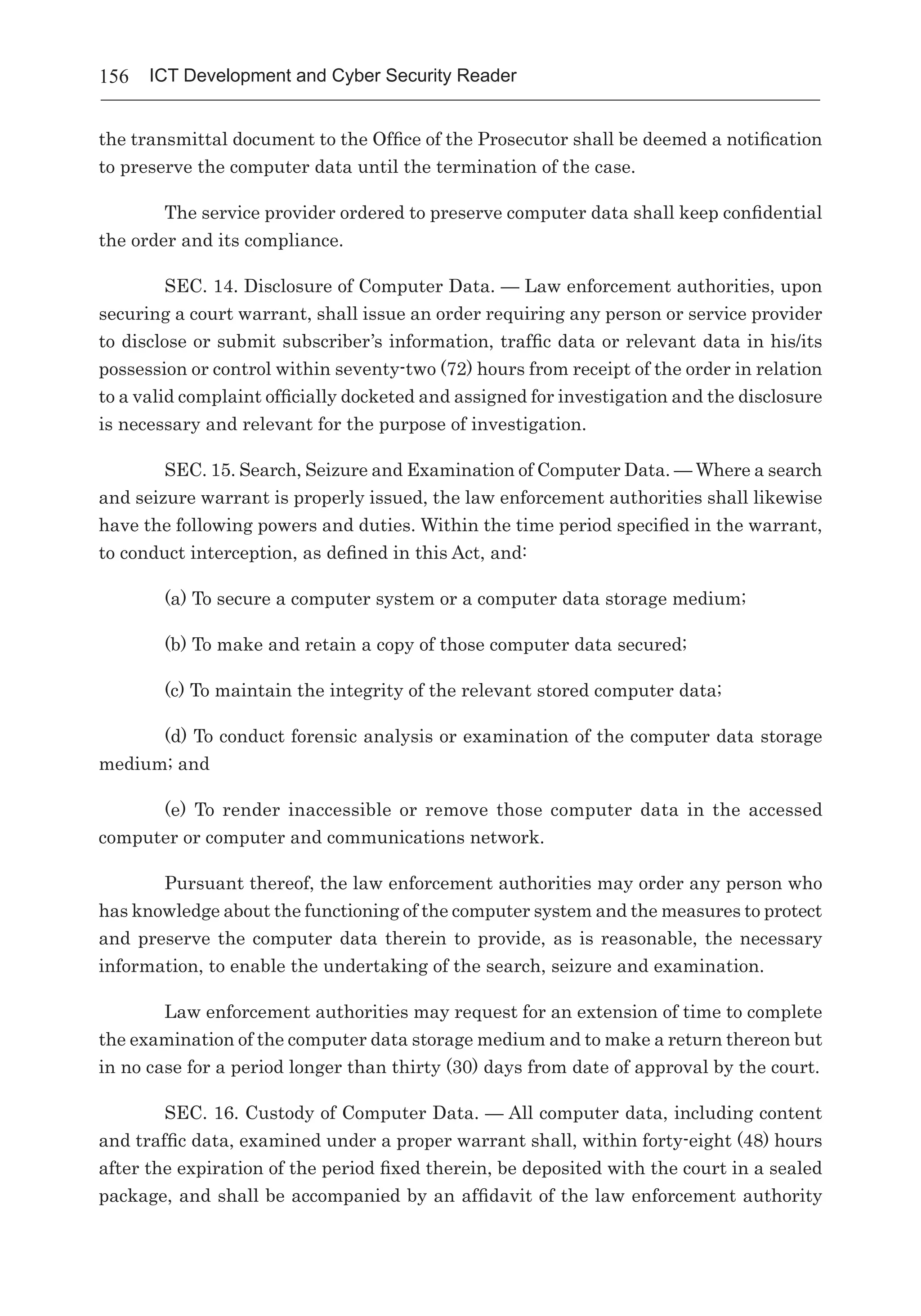 156 ICT Development and Cyber Security Reader
the transmittal document to the Office of the Prosecutor shall be deemed a notification
to preserve the computer data until the termination of the case.
The service provider ordered to preserve computer data shall keep confidential
the order and its compliance.
SEC. 14. Disclosure of Computer Data. — Law enforcement authorities, upon
securing a court warrant, shall issue an order requiring any person or service provider
to disclose or submit subscriber’s information, traffic data or relevant data in his/its
possession or control within seventy-two (72) hours from receipt of the order in relation
to a valid complaint officially docketed and assigned for investigation and the disclosure
is necessary and relevant for the purpose of investigation.
SEC. 15. Search, Seizure and Examination of Computer Data. — Where a search
and seizure warrant is properly issued, the law enforcement authorities shall likewise
have the following powers and duties. Within the time period specified in the warrant,
to conduct interception, as defined in this Act, and:
(a) To secure a computer system or a computer data storage medium;
(b) To make and retain a copy of those computer data secured;
(c) To maintain the integrity of the relevant stored computer data;
(d) To conduct forensic analysis or examination of the computer data storage
medium; and
(e) To render inaccessible or remove those computer data in the accessed
computer or computer and communications network.
Pursuant thereof, the law enforcement authorities may order any person who
has knowledge about the functioning of the computer system and the measures to protect
and preserve the computer data therein to provide, as is reasonable, the necessary
information, to enable the undertaking of the search, seizure and examination.
Law enforcement authorities may request for an extension of time to complete
the examination of the computer data storage medium and to make a return thereon but
in no case for a period longer than thirty (30) days from date of approval by the court.
SEC. 16. Custody of Computer Data. — All computer data, including content
and traffic data, examined under a proper warrant shall, within forty-eight (48) hours
after the expiration of the period fixed therein, be deposited with the court in a sealed
package, and shall be accompanied by an affidavit of the law enforcement authority
 