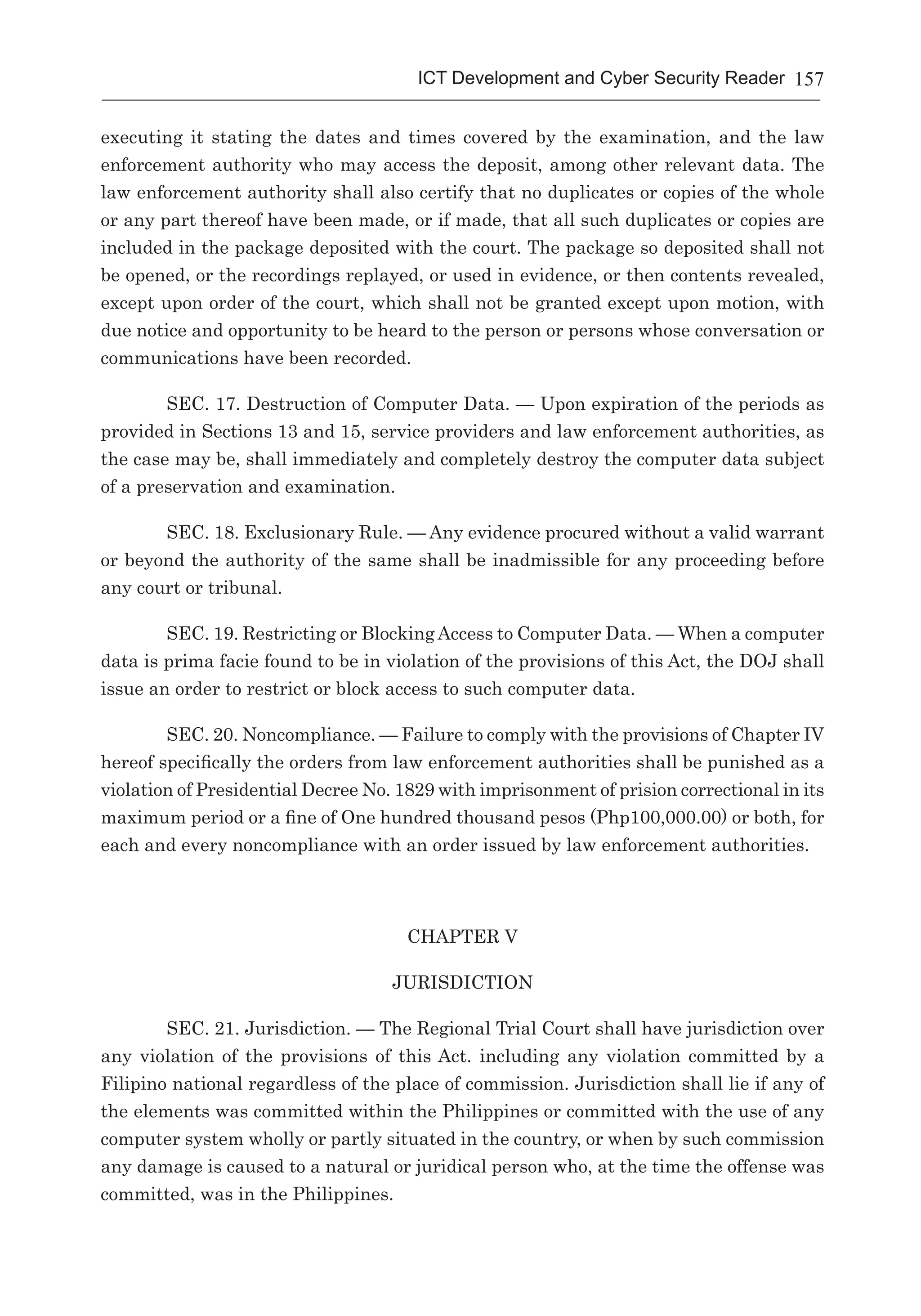 157ICT Development and Cyber Security Reader
executing it stating the dates and times covered by the examination, and the law
enforcement authority who may access the deposit, among other relevant data. The
law enforcement authority shall also certify that no duplicates or copies of the whole
or any part thereof have been made, or if made, that all such duplicates or copies are
included in the package deposited with the court. The package so deposited shall not
be opened, or the recordings replayed, or used in evidence, or then contents revealed,
except upon order of the court, which shall not be granted except upon motion, with
due notice and opportunity to be heard to the person or persons whose conversation or
communications have been recorded.
SEC. 17. Destruction of Computer Data. — Upon expiration of the periods as
provided in Sections 13 and 15, service providers and law enforcement authorities, as
the case may be, shall immediately and completely destroy the computer data subject
of a preservation and examination.
SEC. 18. Exclusionary Rule. — Any evidence procured without a valid warrant
or beyond the authority of the same shall be inadmissible for any proceeding before
any court or tribunal.
SEC. 19. Restricting or Blocking Access to Computer Data. — When a computer
data is prima facie found to be in violation of the provisions of this Act, the DOJ shall
issue an order to restrict or block access to such computer data.
SEC. 20. Noncompliance. — Failure to comply with the provisions of Chapter IV
hereof specifically the orders from law enforcement authorities shall be punished as a
violation of Presidential Decree No. 1829 with imprisonment of prision correctional in its
maximum period or a fine of One hundred thousand pesos (Php100,000.00) or both, for
each and every noncompliance with an order issued by law enforcement authorities.
CHAPTER V
JURISDICTION
SEC. 21. Jurisdiction. — The Regional Trial Court shall have jurisdiction over
any violation of the provisions of this Act. including any violation committed by a
Filipino national regardless of the place of commission. Jurisdiction shall lie if any of
the elements was committed within the Philippines or committed with the use of any
computer system wholly or partly situated in the country, or when by such commission
any damage is caused to a natural or juridical person who, at the time the offense was
committed, was in the Philippines.
 