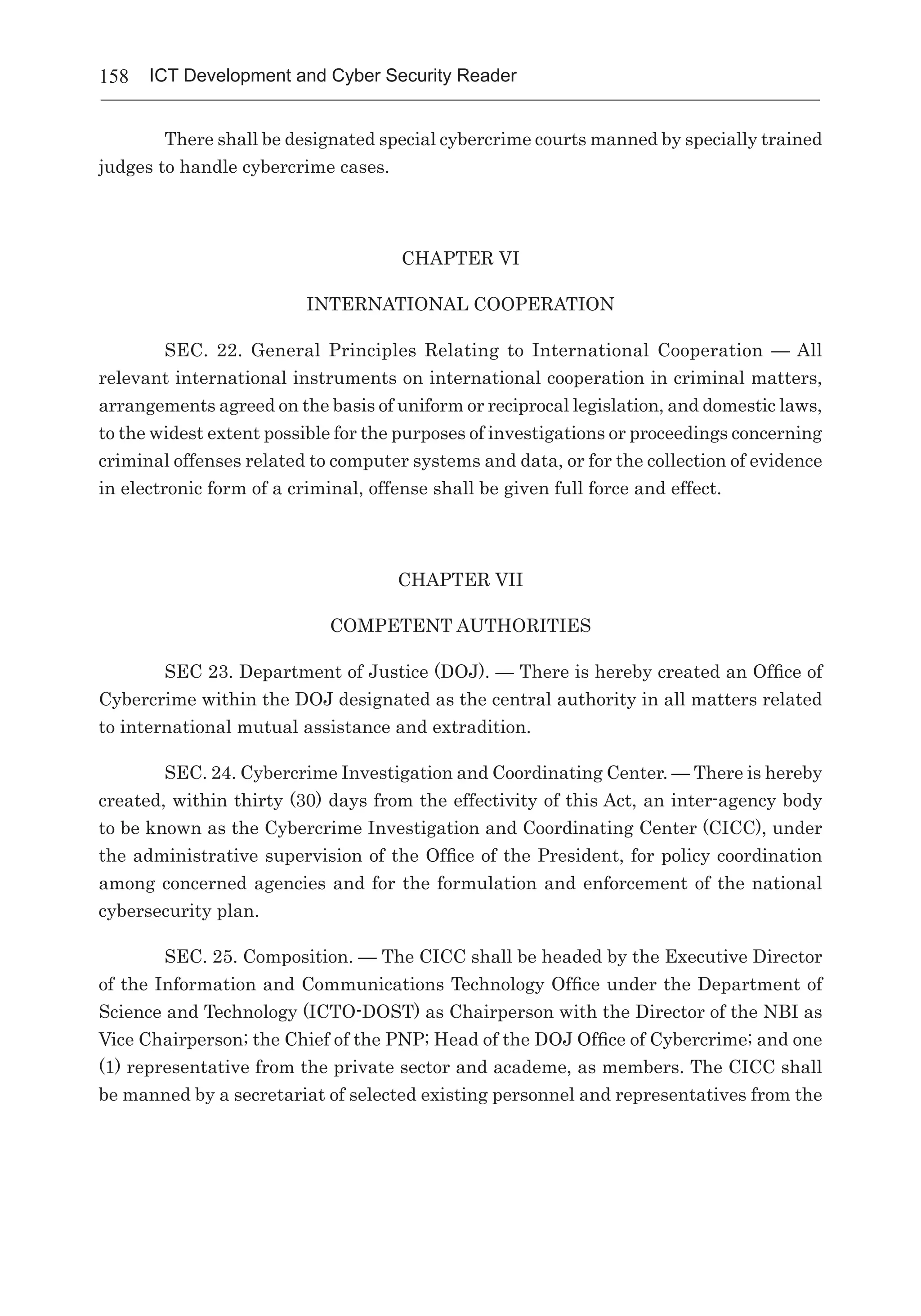 158 ICT Development and Cyber Security Reader
There shall be designated special cybercrime courts manned by specially trained
judges to handle cybercrime cases.
CHAPTER VI
INTERNATIONAL COOPERATION
SEC. 22.  General Principles Relating to International Cooperation  — All
relevant international instruments on international cooperation in criminal matters,
arrangements agreed on the basis of uniform or reciprocal legislation, and domestic laws,
to the widest extent possible for the purposes of investigations or proceedings concerning
criminal offenses related to computer systems and data, or for the collection of evidence
in electronic form of a criminal, offense shall be given full force and effect.
CHAPTER VII
COMPETENT AUTHORITIES
SEC 23. Department of Justice (DOJ). — There is hereby created an Office of
Cybercrime within the DOJ designated as the central authority in all matters related
to international mutual assistance and extradition.
SEC. 24. Cybercrime Investigation and Coordinating Center. — There is hereby
created, within thirty (30) days from the effectivity of this Act, an inter-agency body
to be known as the Cybercrime Investigation and Coordinating Center (CICC), under
the administrative supervision of the Office of the President, for policy coordination
among concerned agencies and for the formulation and enforcement of the national
cybersecurity plan.
SEC. 25. Composition. — The CICC shall be headed by the Executive Director
of the Information and Communications Technology Office under the Department of
Science and Technology (ICTO-DOST) as Chairperson with the Director of the NBI as
Vice Chairperson; the Chief of the PNP; Head of the DOJ Office of Cybercrime; and one
(1) representative from the private sector and academe, as members. The CICC shall
be manned by a secretariat of selected existing personnel and representatives from the
 