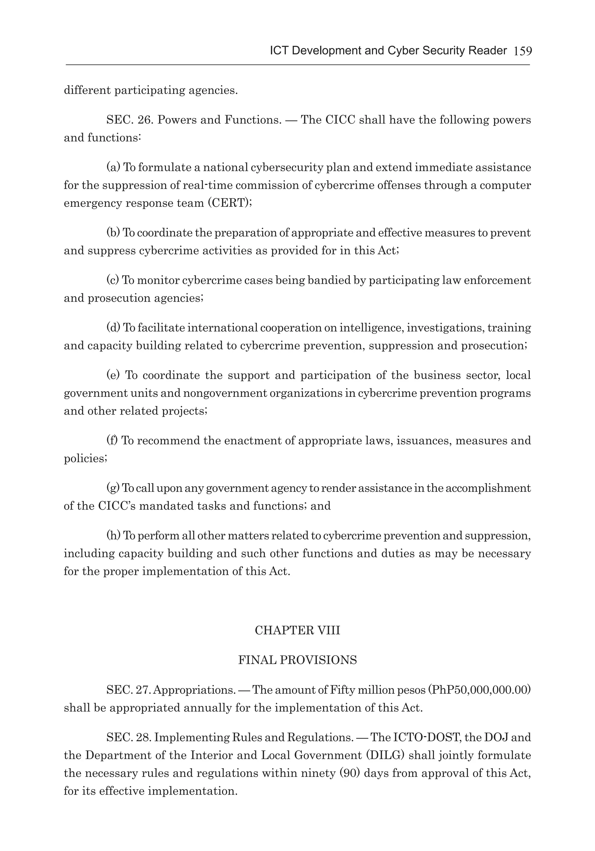 159ICT Development and Cyber Security Reader
different participating agencies.
SEC. 26. Powers and Functions. — The CICC shall have the following powers
and functions:
(a) To formulate a national cybersecurity plan and extend immediate assistance
for the suppression of real-time commission of cybercrime offenses through a computer
emergency response team (CERT);
(b) To coordinate the preparation of appropriate and effective measures to prevent
and suppress cybercrime activities as provided for in this Act;
(c) To monitor cybercrime cases being bandied by participating law enforcement
and prosecution agencies;
(d) To facilitate international cooperation on intelligence, investigations, training
and capacity building related to cybercrime prevention, suppression and prosecution;
(e) To coordinate the support and participation of the business sector, local
government units and nongovernment organizations in cybercrime prevention programs
and other related projects;
(f) To recommend the enactment of appropriate laws, issuances, measures and
policies;
(g)Tocalluponanygovernmentagencytorenderassistanceintheaccomplishment
of the CICC’s mandated tasks and functions; and
(h) To perform all other matters related to cybercrime prevention and suppression,
including capacity building and such other functions and duties as may be necessary
for the proper implementation of this Act.
CHAPTER VIII
FINAL PROVISIONS
SEC. 27. Appropriations. — The amount of Fifty million pesos (PhP50,000,000.00)
shall be appropriated annually for the implementation of this Act.
SEC. 28. Implementing Rules and Regulations. — The ICTO-DOST, the DOJ and
the Department of the Interior and Local Government (DILG) shall jointly formulate
the necessary rules and regulations within ninety (90) days from approval of this Act,
for its effective implementation.
 