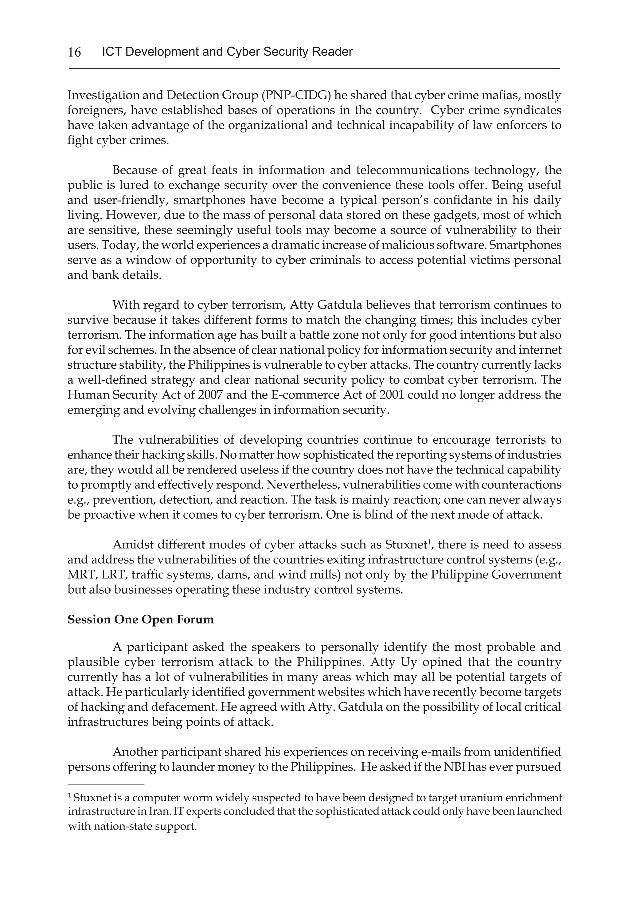 16 ICT Development and Cyber Security Reader
Investigation and Detection Group (PNP-CIDG) he shared that cyber crime mafias, mostly
foreigners, have established bases of operations in the country. Cyber crime syndicates
have taken advantage of the organizational and technical incapability of law enforcers to
fight cyber crimes.
	 Because of great feats in information and telecommunications technology, the
public is lured to exchange security over the convenience these tools offer. Being useful
and user-friendly, smartphones have become a typical person’s confidante in his daily
living. However, due to the mass of personal data stored on these gadgets, most of which
are sensitive, these seemingly useful tools may become a source of vulnerability to their
users. Today, the world experiences a dramatic increase of malicious software. Smartphones
serve as a window of opportunity to cyber criminals to access potential victims personal
and bank details.
	 With regard to cyber terrorism, Atty Gatdula believes that terrorism continues to
survive because it takes different forms to match the changing times; this includes cyber
terrorism. The information age has built a battle zone not only for good intentions but also
for evil schemes. In the absence of clear national policy for information security and internet
structure stability, the Philippines is vulnerable to cyber attacks. The country currently lacks
a well-defined strategy and clear national security policy to combat cyber terrorism. The
Human Security Act of 2007 and the E-commerce Act of 2001 could no longer address the
emerging and evolving challenges in information security.
The vulnerabilities of developing countries continue to encourage terrorists to
enhance their hacking skills. No matter how sophisticated the reporting systems of industries
are, they would all be rendered useless if the country does not have the technical capability
to promptly and effectively respond. Nevertheless, vulnerabilities come with counteractions
e.g., prevention, detection, and reaction. The task is mainly reaction; one can never always
be proactive when it comes to cyber terrorism. One is blind of the next mode of attack.
Amidst different modes of cyber attacks such as Stuxnet1
, there is need to assess
and address the vulnerabilities of the countries exiting infrastructure control systems (e.g.,
MRT, LRT, traffic systems, dams, and wind mills) not only by the Philippine Government
but also businesses operating these industry control systems.
Session One Open Forum
A participant asked the speakers to personally identify the most probable and
plausible cyber terrorism attack to the Philippines. Atty Uy opined that the country
currently has a lot of vulnerabilities in many areas which may all be potential targets of
attack. He particularly identified government websites which have recently become targets
of hacking and defacement. He agreed with Atty. Gatdula on the possibility of local critical
infrastructures being points of attack.
Another participant shared his experiences on receiving e-mails from unidentified
persons offering to launder money to the Philippines. He asked if the NBI has ever pursued
_____________________
1
Stuxnet is a computer worm widely suspected to have been designed to target uranium enrichment
infrastructure in Iran. IT experts concluded that the sophisticated attack could only have been launched
with nation-state support.
 