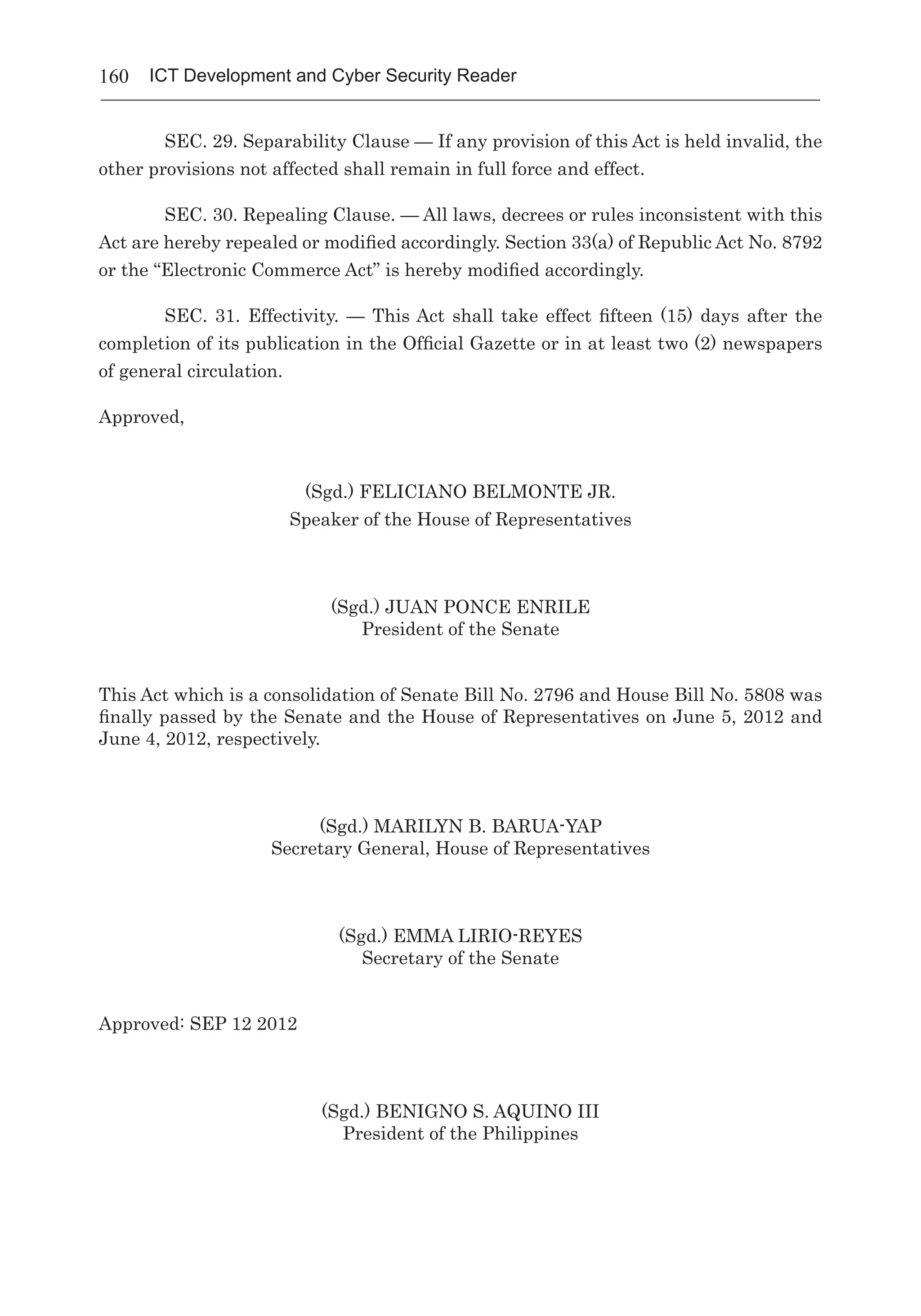 160 ICT Development and Cyber Security Reader
SEC. 29. Separability Clause — If any provision of this Act is held invalid, the
other provisions not affected shall remain in full force and effect.
SEC. 30. Repealing Clause. — All laws, decrees or rules inconsistent with this
Act are hereby repealed or modified accordingly. Section 33(a) of Republic Act No. 8792
or the “Electronic Commerce Act” is hereby modified accordingly.
SEC. 31. Effectivity. — This Act shall take effect fifteen (15) days after the
completion of its publication in the Official Gazette or in at least two (2) newspapers
of general circulation.
Approved,
(Sgd.) FELICIANO BELMONTE JR.
Speaker of the House of Representatives
(Sgd.) JUAN PONCE ENRILE
President of the Senate
This Act which is a consolidation of Senate Bill No. 2796 and House Bill No. 5808 was
finally passed by the Senate and the House of Representatives on June 5, 2012 and
June 4, 2012, respectively.
(Sgd.) MARILYN B. BARUA-YAP
Secretary General, House of Representatives
(Sgd.) EMMA LIRIO-REYES
Secretary of the Senate
Approved: SEP 12 2012
(Sgd.) BENIGNO S. AQUINO III
President of the Philippines
 