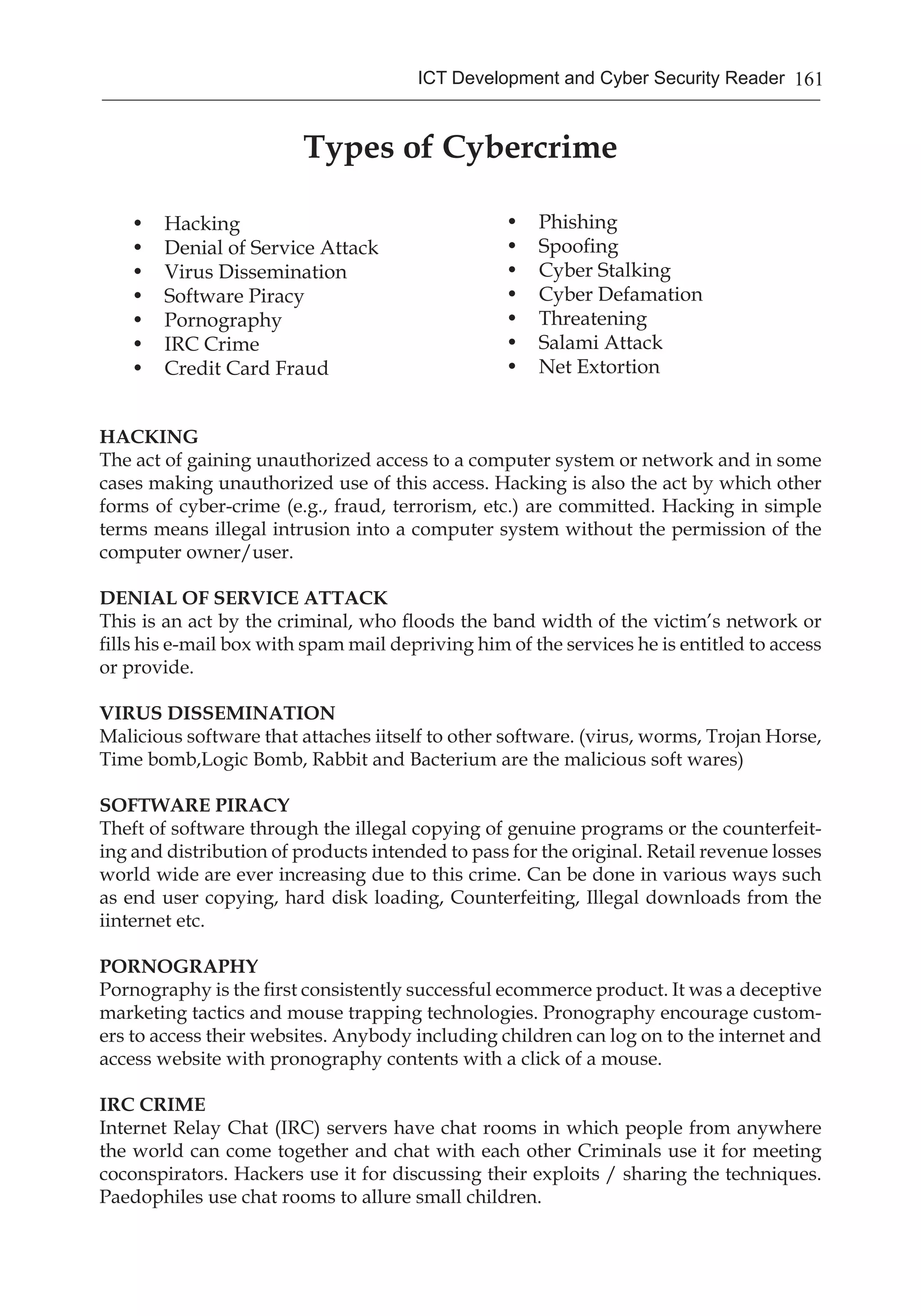 161ICT Development and Cyber Security Reader
Types of Cybercrime
• 	 Hacking
• 	 Denial of Service Attack
• 	 Virus Dissemination
• 	 Software Piracy
• 	 Pornography
• 	 IRC Crime
• 	 Credit Card Fraud
• 	 Phishing
• 	 Spoofing
• 	 Cyber Stalking
• 	 Cyber Defamation
• 	 Threatening
• 	 Salami Attack
• 	 Net Extortion
HACKING
The act of gaining unauthorized access to a computer system or network and in some
cases making unauthorized use of this access. Hacking is also the act by which other
forms of cyber-crime (e.g., fraud, terrorism, etc.) are committed. Hacking in simple
terms means illegal intrusion into a computer system without the permission of the
computer owner/user.
DENIAL OF SERVICE ATTACK
This is an act by the criminal, who floods the band width of the victim’s network or
fills his e-mail box with spam mail depriving him of the services he is entitled to access
or provide.
VIRUS DISSEMINATION
Malicious software that attaches iitself to other software. (virus, worms, Trojan Horse,
Time bomb,Logic Bomb, Rabbit and Bacterium are the malicious soft wares)
SOFTWARE PIRACY
Theft of software through the illegal copying of genuine programs or the counterfeit-
ing and distribution of products intended to pass for the original. Retail revenue losses
world wide are ever increasing due to this crime. Can be done in various ways such
as end user copying, hard disk loading, Counterfeiting, Illegal downloads from the
iinternet etc.
PORNOGRAPHY
Pornography is the first consistently successful ecommerce product. It was a deceptive
marketing tactics and mouse trapping technologies. Pronography encourage custom-
ers to access their websites. Anybody including children can log on to the internet and
access website with pronography contents with a click of a mouse.
IRC CRIME
Internet Relay Chat (IRC) servers have chat rooms in which people from anywhere
the world can come together and chat with each other Criminals use it for meeting
coconspirators. Hackers use it for discussing their exploits / sharing the techniques.
Paedophiles use chat rooms to allure small children.
 
