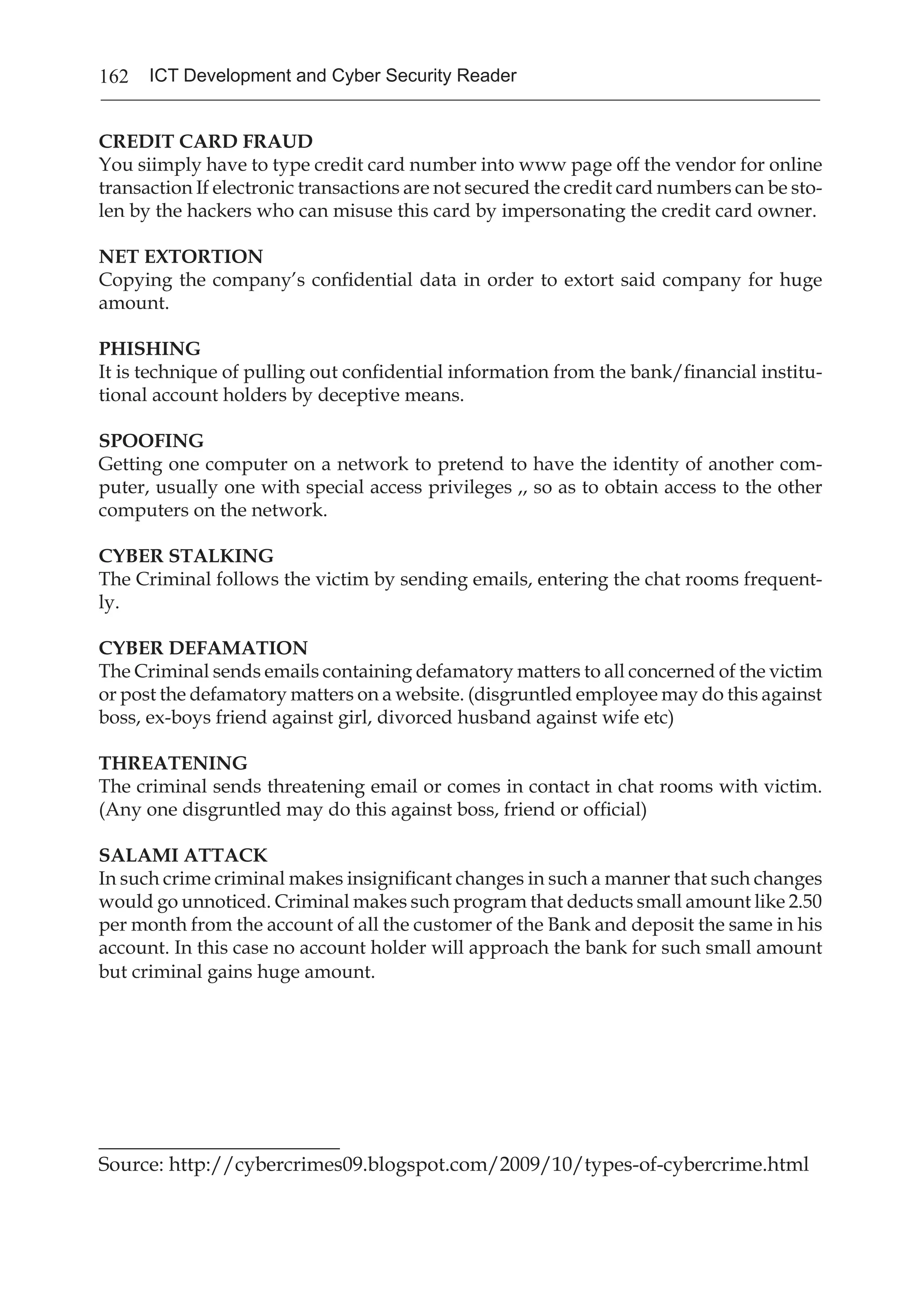 162 ICT Development and Cyber Security Reader
CREDIT CARD FRAUD
You siimply have to type credit card number into www page off the vendor for online
transaction If electronic transactions are not secured the credit card numbers can be sto-
len by the hackers who can misuse this card by impersonating the credit card owner.
NET EXTORTION
Copying the company’s confidential data in order to extort said company for huge
amount.
PHISHING
It is technique of pulling out confidential information from the bank/financial institu-
tional account holders by deceptive means.
SPOOFING
Getting one computer on a network to pretend to have the identity of another com-
puter, usually one with special access privileges ,, so as to obtain access to the other
computers on the network.
CYBER STALKING
The Criminal follows the victim by sending emails, entering the chat rooms frequent-
ly.
CYBER DEFAMATION
The Criminal sends emails containing defamatory matters to all concerned of the victim
or post the defamatory matters on a website. (disgruntled employee may do this against
boss, ex-boys friend against girl, divorced husband against wife etc)
THREATENING
The criminal sends threatening email or comes in contact in chat rooms with victim.
(Any one disgruntled may do this against boss, friend or official)
SALAMI ATTACK
In such crime criminal makes insignificant changes in such a manner that such changes
would go unnoticed. Criminal makes such program that deducts small amount like 2.50
per month from the account of all the customer of the Bank and deposit the same in his
account. In this case no account holder will approach the bank for such small amount
but criminal gains huge amount.
________________________
Source: http://cybercrimes09.blogspot.com/2009/10/types-of-cybercrime.html
 