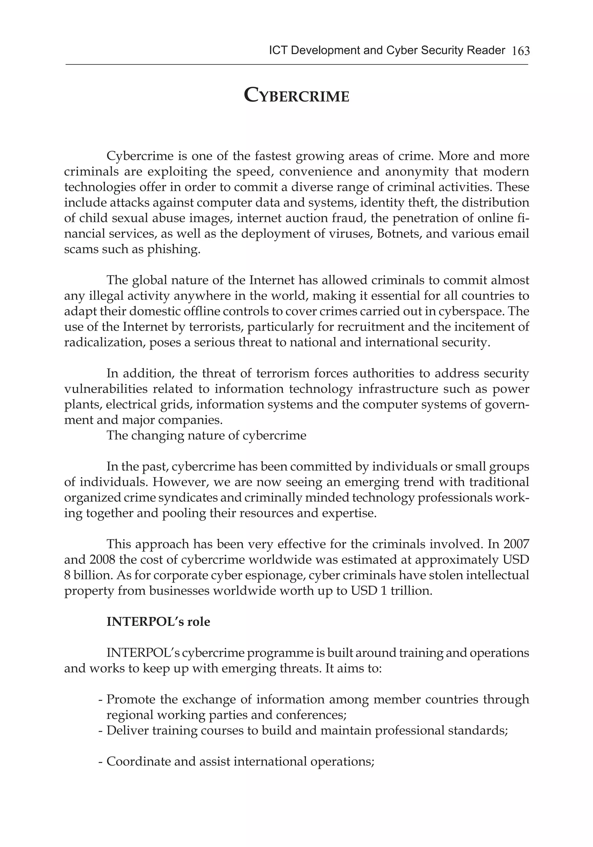 163ICT Development and Cyber Security Reader
Cybercrime
Cybercrime is one of the fastest growing areas of crime. More and more
criminals are exploiting the speed, convenience and anonymity that modern
technologies offer in order to commit a diverse range of criminal activities. These
include attacks against computer data and systems, identity theft, the distribution
of child sexual abuse images, internet auction fraud, the penetration of online fi-
nancial services, as well as the deployment of viruses, Botnets, and various email
scams such as phishing.
The global nature of the Internet has allowed criminals to commit almost
any illegal activity anywhere in the world, making it essential for all countries to
adapt their domestic offline controls to cover crimes carried out in cyberspace. The
use of the Internet by terrorists, particularly for recruitment and the incitement of
radicalization, poses a serious threat to national and international security.
In addition, the threat of terrorism forces authorities to address security
vulnerabilities related to information technology infrastructure such as power
plants, electrical grids, information systems and the computer systems of govern-
ment and major companies.
The changing nature of cybercrime
In the past, cybercrime has been committed by individuals or small groups
of individuals. However, we are now seeing an emerging trend with traditional
organized crime syndicates and criminally minded technology professionals work-
ing together and pooling their resources and expertise.
This approach has been very effective for the criminals involved. In 2007
and 2008 the cost of cybercrime worldwide was estimated at approximately USD
8 billion. As for corporate cyber espionage, cyber criminals have stolen intellectual
property from businesses worldwide worth up to USD 1 trillion.
INTERPOL’s role
INTERPOL’s cybercrime programme is built around training and operations
and works to keep up with emerging threats. It aims to:
-	Promote the exchange of information among member countries through
regional working parties and conferences;
-	Deliver training courses to build and maintain professional standards;
-	Coordinate and assist international operations;
 