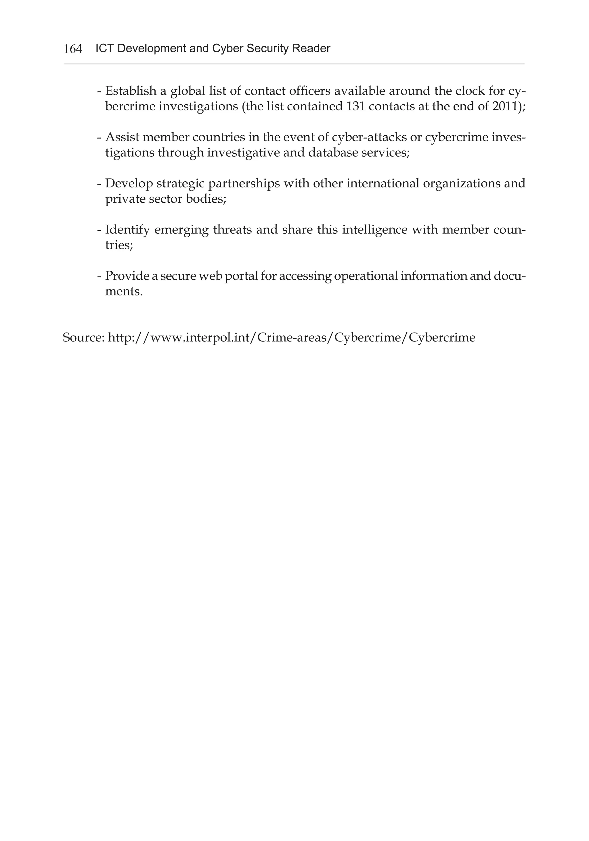 164 ICT Development and Cyber Security Reader
-	Establish a global list of contact officers available around the clock for cy-
bercrime investigations (the list contained 131 contacts at the end of 2011);
-	Assist member countries in the event of cyber-attacks or cybercrime inves-
tigations through investigative and database services;
-	Develop strategic partnerships with other international organizations and
private sector bodies;
-	Identify emerging threats and share this intelligence with member coun-
tries;
-	Provide a secure web portal for accessing operational information and docu-
ments.
Source: http://www.interpol.int/Crime-areas/Cybercrime/Cybercrime
 