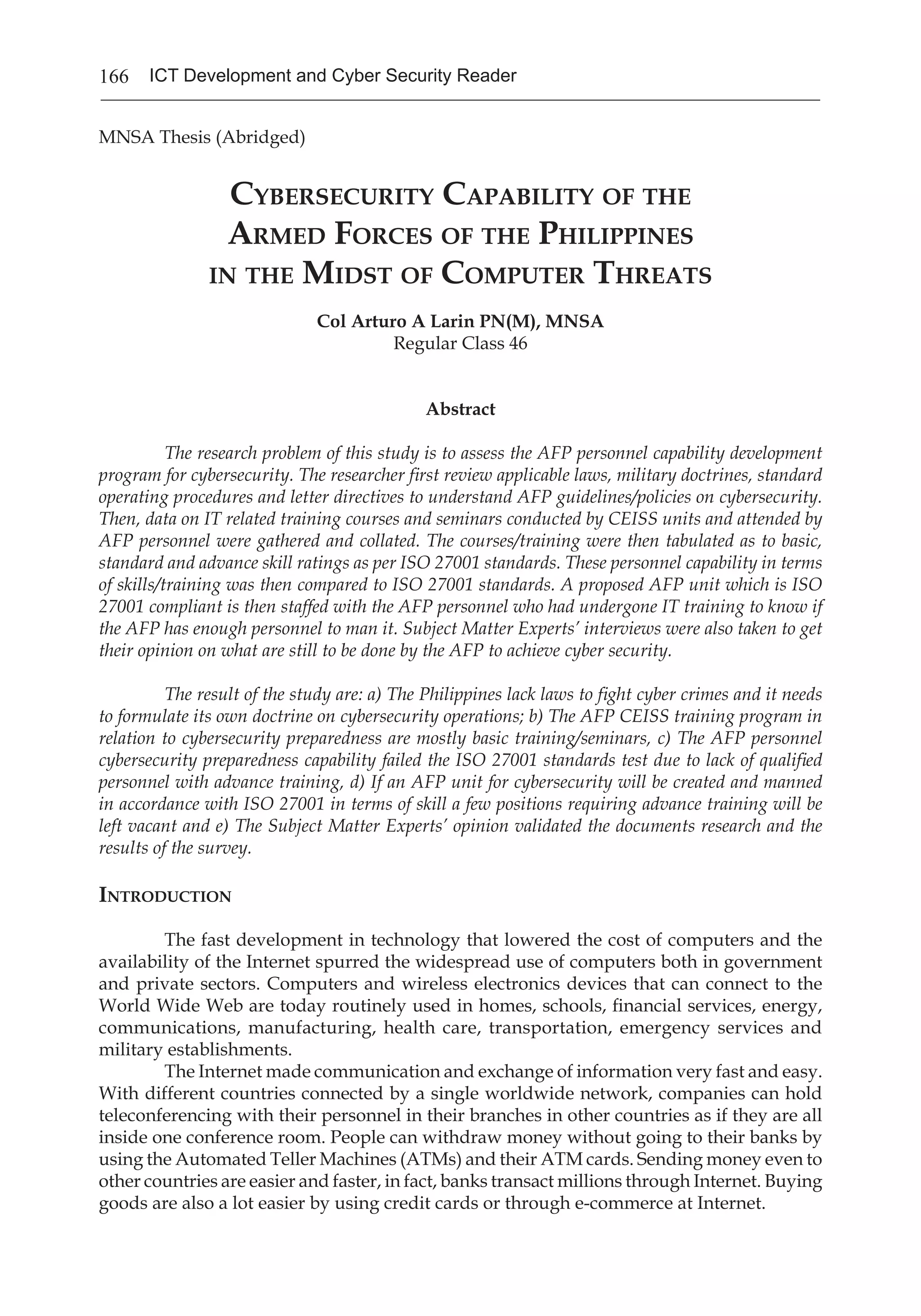 166 ICT Development and Cyber Security Reader
MNSA Thesis (Abridged)
Cybersecurity Capability of the
Armed Forces of the Philippines
in the Midst of Computer Threats
Col Arturo A Larin PN(M), MNSA
Regular Class 46
Abstract
The research problem of this study is to assess the AFP personnel capability development
program for cybersecurity. The researcher first review applicable laws, military doctrines, standard
operating procedures and letter directives to understand AFP guidelines/policies on cybersecurity.
Then, data on IT related training courses and seminars conducted by CEISS units and attended by
AFP personnel were gathered and collated. The courses/training were then tabulated as to basic,
standard and advance skill ratings as per ISO 27001 standards. These personnel capability in terms
of skills/training was then compared to ISO 27001 standards. A proposed AFP unit which is ISO
27001 compliant is then staffed with the AFP personnel who had undergone IT training to know if
the AFP has enough personnel to man it. Subject Matter Experts’ interviews were also taken to get
their opinion on what are still to be done by the AFP to achieve cyber security.
The result of the study are: a) The Philippines lack laws to fight cyber crimes and it needs
to formulate its own doctrine on cybersecurity operations; b) The AFP CEISS training program in
relation to cybersecurity preparedness are mostly basic training/seminars, c) The AFP personnel
cybersecurity preparedness capability failed the ISO 27001 standards test due to lack of qualified
personnel with advance training, d) If an AFP unit for cybersecurity will be created and manned
in accordance with ISO 27001 in terms of skill a few positions requiring advance training will be
left vacant and e) The Subject Matter Experts’ opinion validated the documents research and the
results of the survey.
Introduction
	 The fast development in technology that lowered the cost of computers and the
availability of the Internet spurred the widespread use of computers both in government
and private sectors. Computers and wireless electronics devices that can connect to the
World Wide Web are today routinely used in homes, schools, financial services, energy,
communications, manufacturing, health care, transportation, emergency services and
military establishments.
	 The Internet made communication and exchange of information very fast and easy.
With different countries connected by a single worldwide network, companies can hold
teleconferencing with their personnel in their branches in other countries as if they are all
inside one conference room. People can withdraw money without going to their banks by
using the Automated Teller Machines (ATMs) and their ATM cards. Sending money even to
other countries are easier and faster, in fact, banks transact millions through Internet. Buying
goods are also a lot easier by using credit cards or through e-commerce at Internet.
 