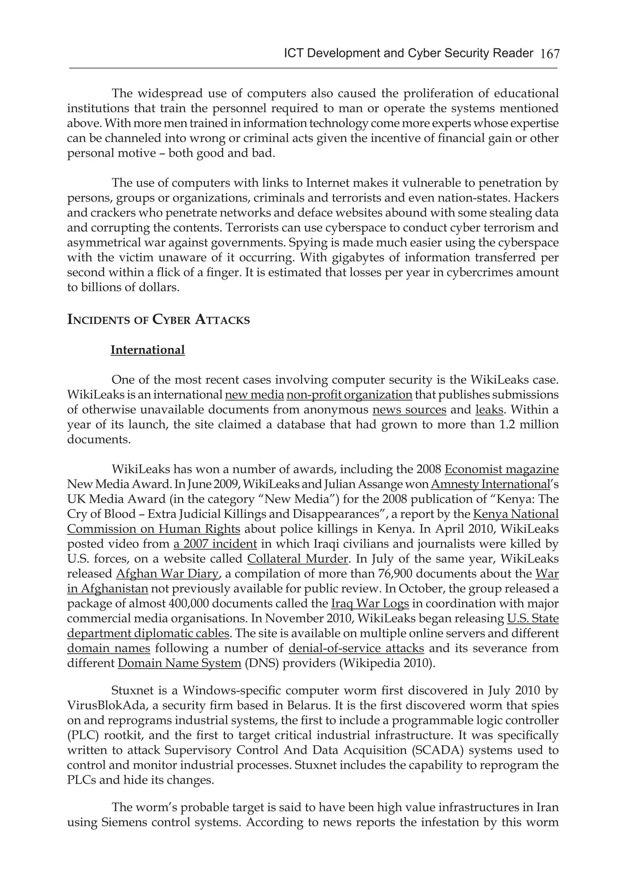 167ICT Development and Cyber Security Reader
	 The widespread use of computers also caused the proliferation of educational
institutions that train the personnel required to man or operate the systems mentioned
above. With more men trained in information technology come more experts whose expertise
can be channeled into wrong or criminal acts given the incentive of financial gain or other
personal motive – both good and bad.
	 The use of computers with links to Internet makes it vulnerable to penetration by
persons, groups or organizations, criminals and terrorists and even nation-states. Hackers
and crackers who penetrate networks and deface websites abound with some stealing data
and corrupting the contents. Terrorists can use cyberspace to conduct cyber terrorism and
asymmetrical war against governments. Spying is made much easier using the cyberspace
with the victim unaware of it occurring. With gigabytes of information transferred per
second within a flick of a finger. It is estimated that losses per year in cybercrimes amount
to billions of dollars.
Incidents of Cyber Attacks
International
	 One of the most recent cases involving computer security is the WikiLeaks case.
WikiLeaks is an international new media non-profit organization that publishes submissions
of otherwise unavailable documents from anonymous news sources and leaks. Within a
year of its launch, the site claimed a database that had grown to more than 1.2 million
documents.
	 WikiLeaks has won a number of awards, including the 2008 Economist magazine
New Media Award. In June 2009, WikiLeaks and Julian Assange wonAmnesty International’s
UK Media Award (in the category “New Media”) for the 2008 publication of “Kenya: The
Cry of Blood – Extra Judicial Killings and Disappearances”, a report by the Kenya National
Commission on Human Rights about police killings in Kenya. In April 2010, WikiLeaks
posted video from a 2007 incident in which Iraqi civilians and journalists were killed by
U.S. forces, on a website called Collateral Murder. In July of the same year, WikiLeaks
released Afghan War Diary, a compilation of more than 76,900 documents about the War
in Afghanistan not previously available for public review. In October, the group released a
package of almost 400,000 documents called the Iraq War Logs in coordination with major
commercial media organisations. In November 2010, WikiLeaks began releasing U.S. State
department diplomatic cables. The site is available on multiple online servers and different
domain names following a number of denial-of-service attacks and its severance from
different Domain Name System (DNS) providers (Wikipedia 2010).
	 Stuxnet is a Windows-specific computer worm first discovered in July 2010 by
VirusBlokAda, a security firm based in Belarus. It is the first discovered worm that spies
on and reprograms industrial systems, the first to include a programmable logic controller
(PLC) rootkit, and the first to target critical industrial infrastructure. It was specifically
written to attack Supervisory Control And Data Acquisition (SCADA) systems used to
control and monitor industrial processes. Stuxnet includes the capability to reprogram the
PLCs and hide its changes.
	 The worm’s probable target is said to have been high value infrastructures in Iran
using Siemens control systems. According to news reports the infestation by this worm
 