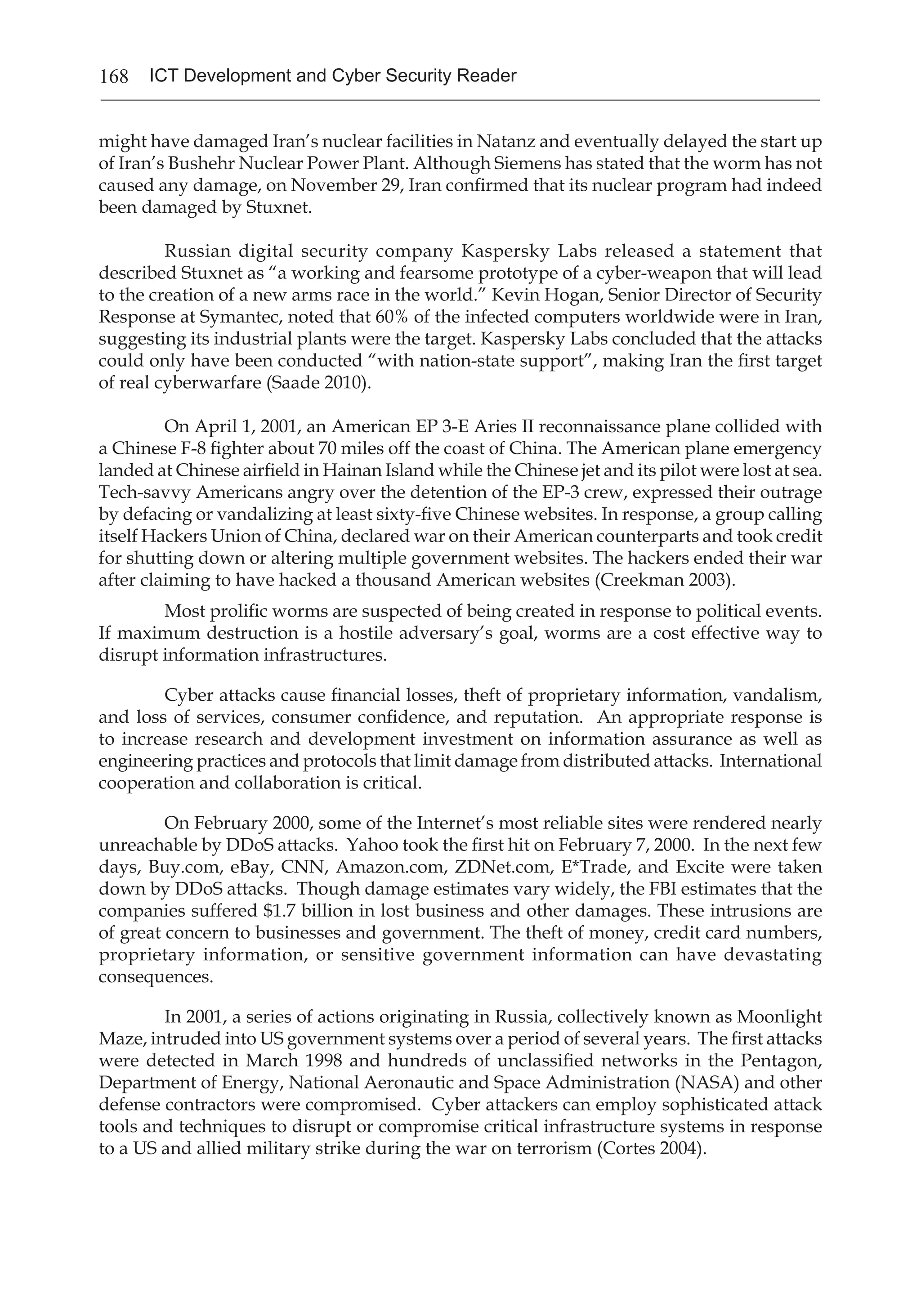 168 ICT Development and Cyber Security Reader
might have damaged Iran’s nuclear facilities in Natanz and eventually delayed the start up
of Iran’s Bushehr Nuclear Power Plant. Although Siemens has stated that the worm has not
caused any damage, on November 29, Iran confirmed that its nuclear program had indeed
been damaged by Stuxnet.
	 Russian digital security company Kaspersky Labs released a statement that
described Stuxnet as “a working and fearsome prototype of a cyber-weapon that will lead
to the creation of a new arms race in the world.” Kevin Hogan, Senior Director of Security
Response at Symantec, noted that 60% of the infected computers worldwide were in Iran,
suggesting its industrial plants were the target. Kaspersky Labs concluded that the attacks
could only have been conducted “with nation-state support”, making Iran the first target
of real cyberwarfare (Saade 2010).
	 On April 1, 2001, an American EP 3-E Aries II reconnaissance plane collided with
a Chinese F-8 fighter about 70 miles off the coast of China. The American plane emergency
landed at Chinese airfield in Hainan Island while the Chinese jet and its pilot were lost at sea.
Tech-savvy Americans angry over the detention of the EP-3 crew, expressed their outrage
by defacing or vandalizing at least sixty-five Chinese websites. In response, a group calling
itself Hackers Union of China, declared war on their American counterparts and took credit
for shutting down or altering multiple government websites. The hackers ended their war
after claiming to have hacked a thousand American websites (Creekman 2003).
Most prolific worms are suspected of being created in response to political events.
If maximum destruction is a hostile adversary’s goal, worms are a cost effective way to
disrupt information infrastructures.
Cyber attacks cause financial losses, theft of proprietary information, vandalism,
and loss of services, consumer confidence, and reputation. An appropriate response is
to increase research and development investment on information assurance as well as
engineering practices and protocols that limit damage from distributed attacks. International
cooperation and collaboration is critical.
On February 2000, some of the Internet’s most reliable sites were rendered nearly
unreachable by DDoS attacks. Yahoo took the first hit on February 7, 2000. In the next few
days, Buy.com, eBay, CNN, Amazon.com, ZDNet.com, E*Trade, and Excite were taken
down by DDoS attacks. Though damage estimates vary widely, the FBI estimates that the
companies suffered $1.7 billion in lost business and other damages. These intrusions are
of great concern to businesses and government. The theft of money, credit card numbers,
proprietary information, or sensitive government information can have devastating
consequences.
In 2001, a series of actions originating in Russia, collectively known as Moonlight
Maze, intruded into US government systems over a period of several years. The first attacks
were detected in March 1998 and hundreds of unclassified networks in the Pentagon,
Department of Energy, National Aeronautic and Space Administration (NASA) and other
defense contractors were compromised. Cyber attackers can employ sophisticated attack
tools and techniques to disrupt or compromise critical infrastructure systems in response
to a US and allied military strike during the war on terrorism (Cortes 2004).
 