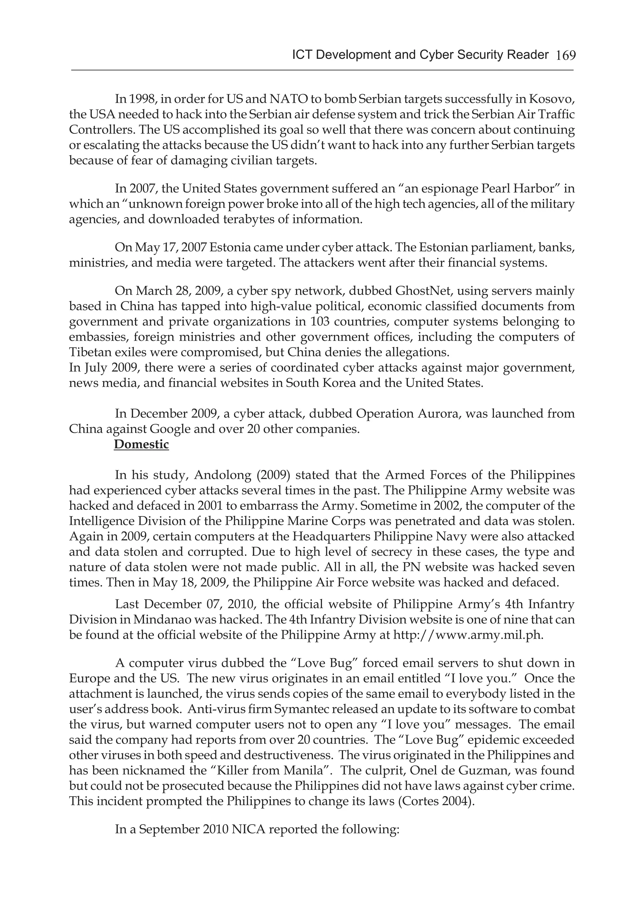 169ICT Development and Cyber Security Reader
	 In 1998, in order for US and NATO to bomb Serbian targets successfully in Kosovo,
the USA needed to hack into the Serbian air defense system and trick the Serbian Air Traffic
Controllers. The US accomplished its goal so well that there was concern about continuing
or escalating the attacks because the US didn’t want to hack into any further Serbian targets
because of fear of damaging civilian targets.
	 In 2007, the United States government suffered an “an espionage Pearl Harbor” in
which an “unknown foreign power broke into all of the high tech agencies, all of the military
agencies, and downloaded terabytes of information.
	 On May 17, 2007 Estonia came under cyber attack. The Estonian parliament, banks,
ministries, and media were targeted. The attackers went after their financial systems.
	 On March 28, 2009, a cyber spy network, dubbed GhostNet, using servers mainly
based in China has tapped into high-value political, economic classified documents from
government and private organizations in 103 countries, computer systems belonging to
embassies, foreign ministries and other government offices, including the computers of
Tibetan exiles were compromised, but China denies the allegations.
In July 2009, there were a series of coordinated cyber attacks against major government,
news media, and financial websites in South Korea and the United States.
	 In December 2009, a cyber attack, dubbed Operation Aurora, was launched from
China against Google and over 20 other companies.
Domestic
In his study, Andolong (2009) stated that the Armed Forces of the Philippines
had experienced cyber attacks several times in the past. The Philippine Army website was
hacked and defaced in 2001 to embarrass the Army. Sometime in 2002, the computer of the
Intelligence Division of the Philippine Marine Corps was penetrated and data was stolen.
Again in 2009, certain computers at the Headquarters Philippine Navy were also attacked
and data stolen and corrupted. Due to high level of secrecy in these cases, the type and
nature of data stolen were not made public. All in all, the PN website was hacked seven
times. Then in May 18, 2009, the Philippine Air Force website was hacked and defaced.
Last December 07, 2010, the official website of Philippine Army’s 4th Infantry
Division in Mindanao was hacked. The 4th Infantry Division website is one of nine that can
be found at the official website of the Philippine Army at http://www.army.mil.ph.
A computer virus dubbed the “Love Bug” forced email servers to shut down in
Europe and the US. The new virus originates in an email entitled “I love you.” Once the
attachment is launched, the virus sends copies of the same email to everybody listed in the
user’s address book. Anti-virus firm Symantec released an update to its software to combat
the virus, but warned computer users not to open any “I love you” messages. The email
said the company had reports from over 20 countries. The “Love Bug” epidemic exceeded
other viruses in both speed and destructiveness. The virus originated in the Philippines and
has been nicknamed the “Killer from Manila”. The culprit, Onel de Guzman, was found
but could not be prosecuted because the Philippines did not have laws against cyber crime.
This incident prompted the Philippines to change its laws (Cortes 2004).
In a September 2010 NICA reported the following:
 