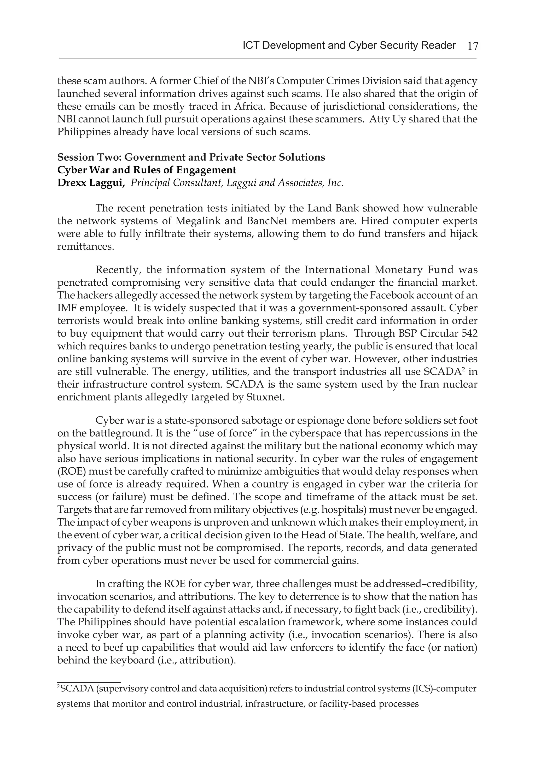 17ICT Development and Cyber Security Reader
these scam authors. A former Chief of the NBI’s Computer Crimes Division said that agency
launched several information drives against such scams. He also shared that the origin of
these emails can be mostly traced in Africa. Because of jurisdictional considerations, the
NBI cannot launch full pursuit operations against these scammers. Atty Uy shared that the
Philippines already have local versions of such scams.
Session Two: Government and Private Sector Solutions
Cyber War and Rules of Engagement
Drexx Laggui, Principal Consultant, Laggui and Associates, Inc.
The recent penetration tests initiated by the Land Bank showed how vulnerable
the network systems of Megalink and BancNet members are. Hired computer experts
were able to fully infiltrate their systems, allowing them to do fund transfers and hijack
remittances.
Recently, the information system of the International Monetary Fund was
penetrated compromising very sensitive data that could endanger the financial market.
The hackers allegedly accessed the network system by targeting the Facebook account of an
IMF employee. It is widely suspected that it was a government-sponsored assault. Cyber
terrorists would break into online banking systems, still credit card information in order
to buy equipment that would carry out their terrorism plans. Through BSP Circular 542
which requires banks to undergo penetration testing yearly, the public is ensured that local
online banking systems will survive in the event of cyber war. However, other industries
are still vulnerable. The energy, utilities, and the transport industries all use SCADA2
in
their infrastructure control system. SCADA is the same system used by the Iran nuclear
enrichment plants allegedly targeted by Stuxnet.
Cyber war is a state-sponsored sabotage or espionage done before soldiers set foot
on the battleground. It is the “use of force” in the cyberspace that has repercussions in the
physical world. It is not directed against the military but the national economy which may
also have serious implications in national security. In cyber war the rules of engagement
(ROE) must be carefully crafted to minimize ambiguities that would delay responses when
use of force is already required. When a country is engaged in cyber war the criteria for
success (or failure) must be defined. The scope and timeframe of the attack must be set.
Targets that are far removed from military objectives (e.g. hospitals) must never be engaged.
The impact of cyber weapons is unproven and unknown which makes their employment, in
the event of cyber war, a critical decision given to the Head of State. The health, welfare, and
privacy of the public must not be compromised. The reports, records, and data generated
from cyber operations must never be used for commercial gains.
In crafting the ROE for cyber war, three challenges must be addressed–credibility,
invocation scenarios, and attributions. The key to deterrence is to show that the nation has
the capability to defend itself against attacks and, if necessary, to fight back (i.e., credibility).
The Philippines should have potential escalation framework, where some instances could
invoke cyber war, as part of a planning activity (i.e., invocation scenarios). There is also
a need to beef up capabilities that would aid law enforcers to identify the face (or nation)
behind the keyboard (i.e., attribution).
__________
2
SCADA (supervisory control and data acquisition) refers to industrial control systems (ICS)-computer
systems that monitor and control industrial, infrastructure, or facility-based processes
 