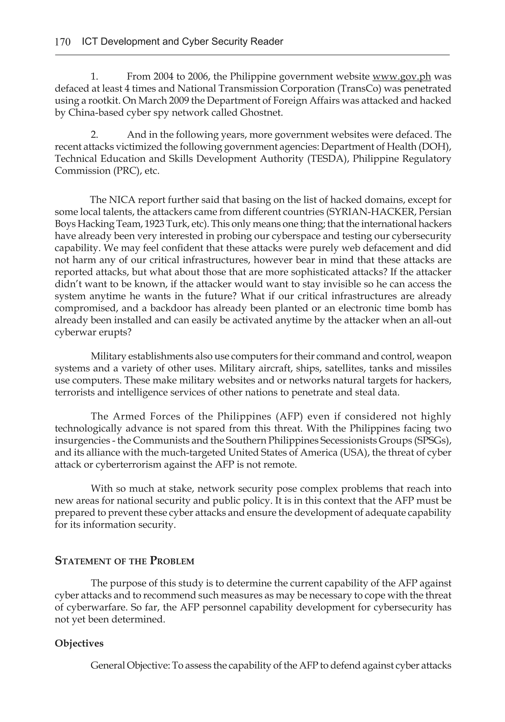 170 ICT Development and Cyber Security Reader
1.	 From 2004 to 2006, the Philippine government website www.gov.ph was
defaced at least 4 times and National Transmission Corporation (TransCo) was penetrated
using a rootkit. On March 2009 the Department of Foreign Affairs was attacked and hacked
by China-based cyber spy network called Ghostnet.
2.	 And in the following years, more government websites were defaced. The
recent attacks victimized the following government agencies: Department of Health (DOH),
Technical Education and Skills Development Authority (TESDA), Philippine Regulatory
Commission (PRC), etc.
The NICA report further said that basing on the list of hacked domains, except for
some local talents, the attackers came from different countries (SYRIAN-HACKER, Persian
Boys Hacking Team, 1923 Turk, etc). This only means one thing; that the international hackers
have already been very interested in probing our cyberspace and testing our cybersecurity
capability. We may feel confident that these attacks were purely web defacement and did
not harm any of our critical infrastructures, however bear in mind that these attacks are
reported attacks, but what about those that are more sophisticated attacks? If the attacker
didn’t want to be known, if the attacker would want to stay invisible so he can access the
system anytime he wants in the future? What if our critical infrastructures are already
compromised, and a backdoor has already been planted or an electronic time bomb has
already been installed and can easily be activated anytime by the attacker when an all-out
cyberwar erupts?
Military establishments also use computers for their command and control, weapon
systems and a variety of other uses. Military aircraft, ships, satellites, tanks and missiles
use computers. These make military websites and or networks natural targets for hackers,
terrorists and intelligence services of other nations to penetrate and steal data.
The Armed Forces of the Philippines (AFP) even if considered not highly
technologically advance is not spared from this threat. With the Philippines facing two
insurgencies - the Communists and the Southern Philippines Secessionists Groups (SPSGs),
and its alliance with the much-targeted United States of America (USA), the threat of cyber
attack or cyberterrorism against the AFP is not remote.
With so much at stake, network security pose complex problems that reach into
new areas for national security and public policy. It is in this context that the AFP must be
prepared to prevent these cyber attacks and ensure the development of adequate capability
for its information security.
Statement of the Problem
The purpose of this study is to determine the current capability of the AFP against
cyber attacks and to recommend such measures as may be necessary to cope with the threat
of cyberwarfare. So far, the AFP personnel capability development for cybersecurity has
not yet been determined.
Objectives
General Objective: To assess the capability of the AFP to defend against cyber attacks
 