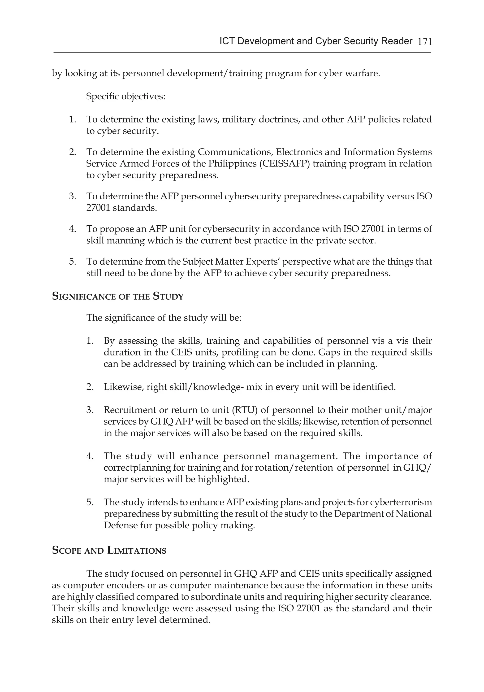 171ICT Development and Cyber Security Reader
by looking at its personnel development/training program for cyber warfare.
Specific objectives:
1.	 To determine the existing laws, military doctrines, and other AFP policies related
to cyber security.
2.	 To determine the existing Communications, Electronics and Information Systems
Service Armed Forces of the Philippines (CEISSAFP) training program in relation
to cyber security preparedness.
3.	 To determine the AFP personnel cybersecurity preparedness capability versus ISO
27001 standards.
4.	 To propose an AFP unit for cybersecurity in accordance with ISO 27001 in terms of
skill manning which is the current best practice in the private sector.
5.	 To determine from the Subject Matter Experts’ perspective what are the things that
still need to be done by the AFP to achieve cyber security preparedness.
Significance of the Study
The significance of the study will be:
1.	 By assessing the skills, training and capabilities of personnel vis a vis their
duration in the CEIS units, profiling can be done. Gaps in the required skills
can be addressed by training which can be included in planning.
2.	 Likewise, right skill/knowledge- mix in every unit will be identified.
3.	 Recruitment or return to unit (RTU) of personnel to their mother unit/major
services by GHQ AFP will be based on the skills; likewise, retention of personnel
in the major services will also be based on the required skills.
4.	 The study will enhance personnel management. The importance of
correctplanning for training and for rotation/retention of personnel in GHQ/
major services will be highlighted.
5.	 The study intends to enhance AFP existing plans and projects for cyberterrorism
preparedness by submitting the result of the study to the Department of National
Defense for possible policy making.	
Scope and Limitations
The study focused on personnel in GHQ AFP and CEIS units specifically assigned
as computer encoders or as computer maintenance because the information in these units
are highly classified compared to subordinate units and requiring higher security clearance.
Their skills and knowledge were assessed using the ISO 27001 as the standard and their
skills on their entry level determined.
 