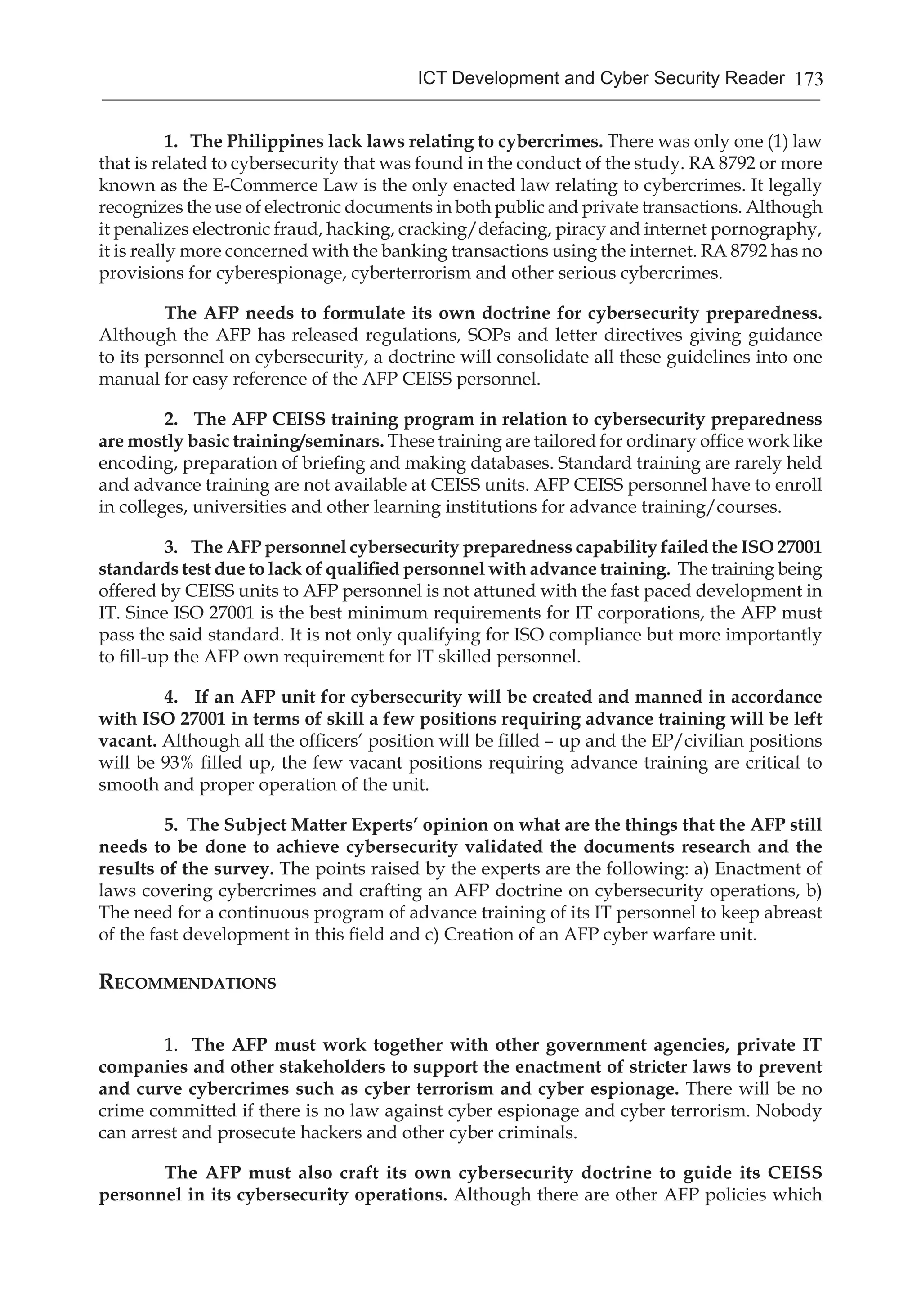 173ICT Development and Cyber Security Reader
1. The Philippines lack laws relating to cybercrimes. There was only one (1) law
that is related to cybersecurity that was found in the conduct of the study. RA 8792 or more
known as the E-Commerce Law is the only enacted law relating to cybercrimes. It legally
recognizes the use of electronic documents in both public and private transactions. Although
it penalizes electronic fraud, hacking, cracking/defacing, piracy and internet pornography,
it is really more concerned with the banking transactions using the internet. RA 8792 has no
provisions for cyberespionage, cyberterrorism and other serious cybercrimes.
The AFP needs to formulate its own doctrine for cybersecurity preparedness.
Although the AFP has released regulations, SOPs and letter directives giving guidance
to its personnel on cybersecurity, a doctrine will consolidate all these guidelines into one
manual for easy reference of the AFP CEISS personnel.
2. The AFP CEISS training program in relation to cybersecurity preparedness
are mostly basic training/seminars. These training are tailored for ordinary office work like
encoding, preparation of briefing and making databases. Standard training are rarely held
and advance training are not available at CEISS units. AFP CEISS personnel have to enroll
in colleges, universities and other learning institutions for advance training/courses.
3. The AFP personnel cybersecurity preparedness capability failed the ISO 27001
standards test due to lack of qualified personnel with advance training. The training being
offered by CEISS units to AFP personnel is not attuned with the fast paced development in
IT. Since ISO 27001 is the best minimum requirements for IT corporations, the AFP must
pass the said standard. It is not only qualifying for ISO compliance but more importantly
to fill-up the AFP own requirement for IT skilled personnel.
4. If an AFP unit for cybersecurity will be created and manned in accordance
with ISO 27001 in terms of skill a few positions requiring advance training will be left
vacant. Although all the officers’ position will be filled – up and the EP/civilian positions
will be 93% filled up, the few vacant positions requiring advance training are critical to
smooth and proper operation of the unit.
5. The Subject Matter Experts’ opinion on what are the things that the AFP still
needs to be done to achieve cybersecurity validated the documents research and the
results of the survey. The points raised by the experts are the following: a) Enactment of
laws covering cybercrimes and crafting an AFP doctrine on cybersecurity operations, b)
The need for a continuous program of advance training of its IT personnel to keep abreast
of the fast development in this field and c) Creation of an AFP cyber warfare unit.
Recommendations
1. The AFP must work together with other government agencies, private IT
companies and other stakeholders to support the enactment of stricter laws to prevent
and curve cybercrimes such as cyber terrorism and cyber espionage. There will be no
crime committed if there is no law against cyber espionage and cyber terrorism. Nobody
can arrest and prosecute hackers and other cyber criminals.
The AFP must also craft its own cybersecurity doctrine to guide its CEISS
personnel in its cybersecurity operations. Although there are other AFP policies which
 
