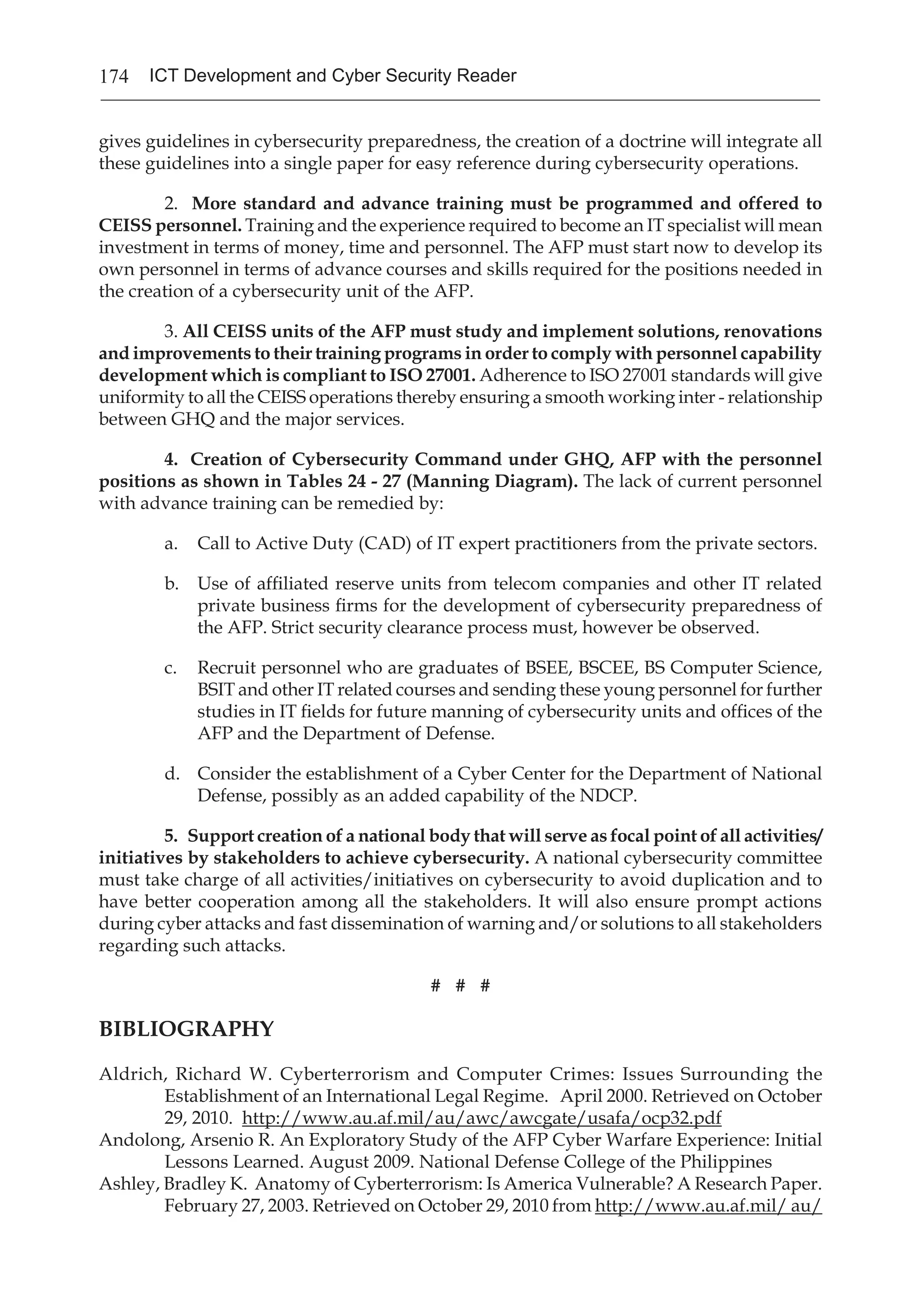 174 ICT Development and Cyber Security Reader
gives guidelines in cybersecurity preparedness, the creation of a doctrine will integrate all
these guidelines into a single paper for easy reference during cybersecurity operations.
2. More standard and advance training must be programmed and offered to
CEISS personnel. Training and the experience required to become an IT specialist will mean
investment in terms of money, time and personnel. The AFP must start now to develop its
own personnel in terms of advance courses and skills required for the positions needed in
the creation of a cybersecurity unit of the AFP.
3. All CEISS units of the AFP must study and implement solutions, renovations
and improvements to their training programs in order to comply with personnel capability
development which is compliant to ISO 27001. Adherence to ISO 27001 standards will give
uniformity to all the CEISS operations thereby ensuring a smooth working inter - relationship
between GHQ and the major services.
4. Creation of Cybersecurity Command under GHQ, AFP with the personnel
positions as shown in Tables 24 - 27 (Manning Diagram). The lack of current personnel
with advance training can be remedied by:
a.	 Call to Active Duty (CAD) of IT expert practitioners from the private sectors.
b.	 Use of affiliated reserve units from telecom companies and other IT related
private business firms for the development of cybersecurity preparedness of
the AFP. Strict security clearance process must, however be observed.
c.	 Recruit personnel who are graduates of BSEE, BSCEE, BS Computer Science,
BSIT and other IT related courses and sending these young personnel for further
studies in IT fields for future manning of cybersecurity units and offices of the
AFP and the Department of Defense.
d.	 Consider the establishment of a Cyber Center for the Department of National
Defense, possibly as an added capability of the NDCP.
5. Support creation of a national body that will serve as focal point of all activities/
initiatives by stakeholders to achieve cybersecurity. A national cybersecurity committee
must take charge of all activities/initiatives on cybersecurity to avoid duplication and to
have better cooperation among all the stakeholders. It will also ensure prompt actions
during cyber attacks and fast dissemination of warning and/or solutions to all stakeholders
regarding such attacks.
# # #
BIBLIOGRAPHY
Aldrich, Richard W. Cyberterrorism and Computer Crimes: Issues Surrounding the
Establishment of an International Legal Regime. April 2000. Retrieved on October
29, 2010. http://www.au.af.mil/au/awc/awcgate/usafa/ocp32.pdf
Andolong, Arsenio R. An Exploratory Study of the AFP Cyber Warfare Experience: Initial
Lessons Learned. August 2009. National Defense College of the Philippines
Ashley, Bradley K. Anatomy of Cyberterrorism: Is America Vulnerable? A Research Paper.
February 27, 2003. Retrieved on October 29, 2010 from http://www.au.af.mil/ au/
 