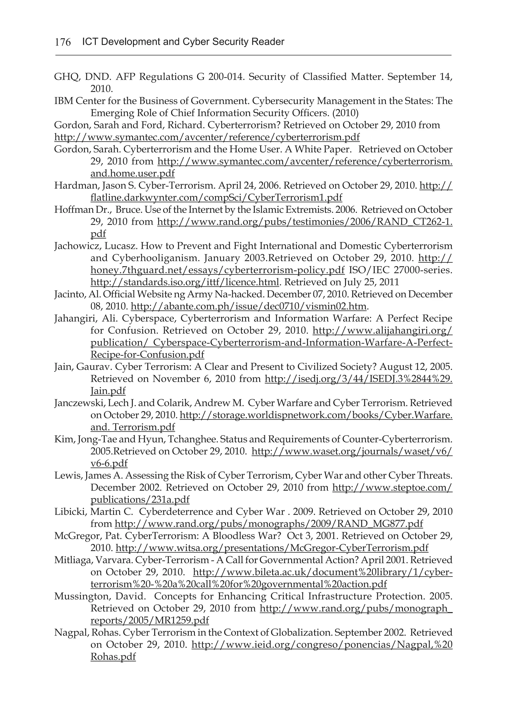 176 ICT Development and Cyber Security Reader
GHQ, DND. AFP Regulations G 200-014. Security of Classified Matter. September 14,
2010.
IBM Center for the Business of Government. Cybersecurity Management in the States: The
Emerging Role of Chief Information Security Officers. (2010)
Gordon, Sarah and Ford, Richard. Cyberterrorism? Retrieved on October 29, 2010 from
http://www.symantec.com/avcenter/reference/cyberterrorism.pdf
Gordon, Sarah. Cyberterrorism and the Home User. A White Paper. Retrieved on October
29, 2010 from http://www.symantec.com/avcenter/reference/cyberterrorism.
and.home.user.pdf
Hardman, Jason S. Cyber-Terrorism. April 24, 2006. Retrieved on October 29, 2010. http://
flatline.darkwynter.com/compSci/CyberTerrorism1.pdf
Hoffman Dr., Bruce. Use of the Internet by the Islamic Extremists. 2006. Retrieved on October
29, 2010 from http://www.rand.org/pubs/testimonies/2006/RAND_CT262-1.
pdf
Jachowicz, Lucasz. How to Prevent and Fight International and Domestic Cyberterrorism
and Cyberhooliganism. January 2003.Retrieved on October 29, 2010. http://
honey.7thguard.net/essays/cyberterrorism-policy.pdf ISO/IEC 27000-series.
http://standards.iso.org/ittf/licence.html. Retrieved on July 25, 2011
Jacinto, Al. Official Website ng Army Na-hacked. December 07, 2010. Retrieved on December
08, 2010. http://abante.com.ph/issue/dec0710/vismin02.htm.
Jahangiri, Ali. Cyberspace, Cyberterrorism and Information Warfare: A Perfect Recipe
for Confusion. Retrieved on October 29, 2010. http://www.alijahangiri.org/
publication/ Cyberspace-Cyberterrorism-and-Information-Warfare-A-Perfect-
Recipe-for-Confusion.pdf
Jain, Gaurav. Cyber Terrorism: A Clear and Present to Civilized Society? August 12, 2005.
Retrieved on November 6, 2010 from http://isedj.org/3/44/ISEDJ.3%2844%29.
Jain.pdf
Janczewski, Lech J. and Colarik, Andrew M. Cyber Warfare and Cyber Terrorism. Retrieved
on October 29, 2010. http://storage.worldispnetwork.com/books/Cyber.Warfare.
and. Terrorism.pdf
Kim, Jong-Tae and Hyun, Tchanghee. Status and Requirements of Counter-Cyberterrorism.
2005.Retrieved on October 29, 2010. http://www.waset.org/journals/waset/v6/
v6-6.pdf
Lewis, James A. Assessing the Risk of Cyber Terrorism, Cyber War and other Cyber Threats.
December 2002. Retrieved on October 29, 2010 from http://www.steptoe.com/
publications/231a.pdf
Libicki, Martin C. Cyberdeterrence and Cyber War . 2009. Retrieved on October 29, 2010
from http://www.rand.org/pubs/monographs/2009/RAND_MG877.pdf
McGregor, Pat. CyberTerrorism: A Bloodless War? Oct 3, 2001. Retrieved on October 29,
2010. http://www.witsa.org/presentations/McGregor-CyberTerrorism.pdf
Mitliaga, Varvara. Cyber-Terrorism - A Call for Governmental Action? April 2001. Retrieved
on October 29, 2010. http://www.bileta.ac.uk/document%20library/1/cyber-
terrorism%20-%20a%20call%20for%20governmental%20action.pdf
Mussington, David. Concepts for Enhancing Critical Infrastructure Protection. 2005.
Retrieved on October 29, 2010 from http://www.rand.org/pubs/monograph_
reports/2005/MR1259.pdf
Nagpal, Rohas. Cyber Terrorism in the Context of Globalization. September 2002. Retrieved
on October 29, 2010. http://www.ieid.org/congreso/ponencias/Nagpal,%20
Rohas.pdf
 