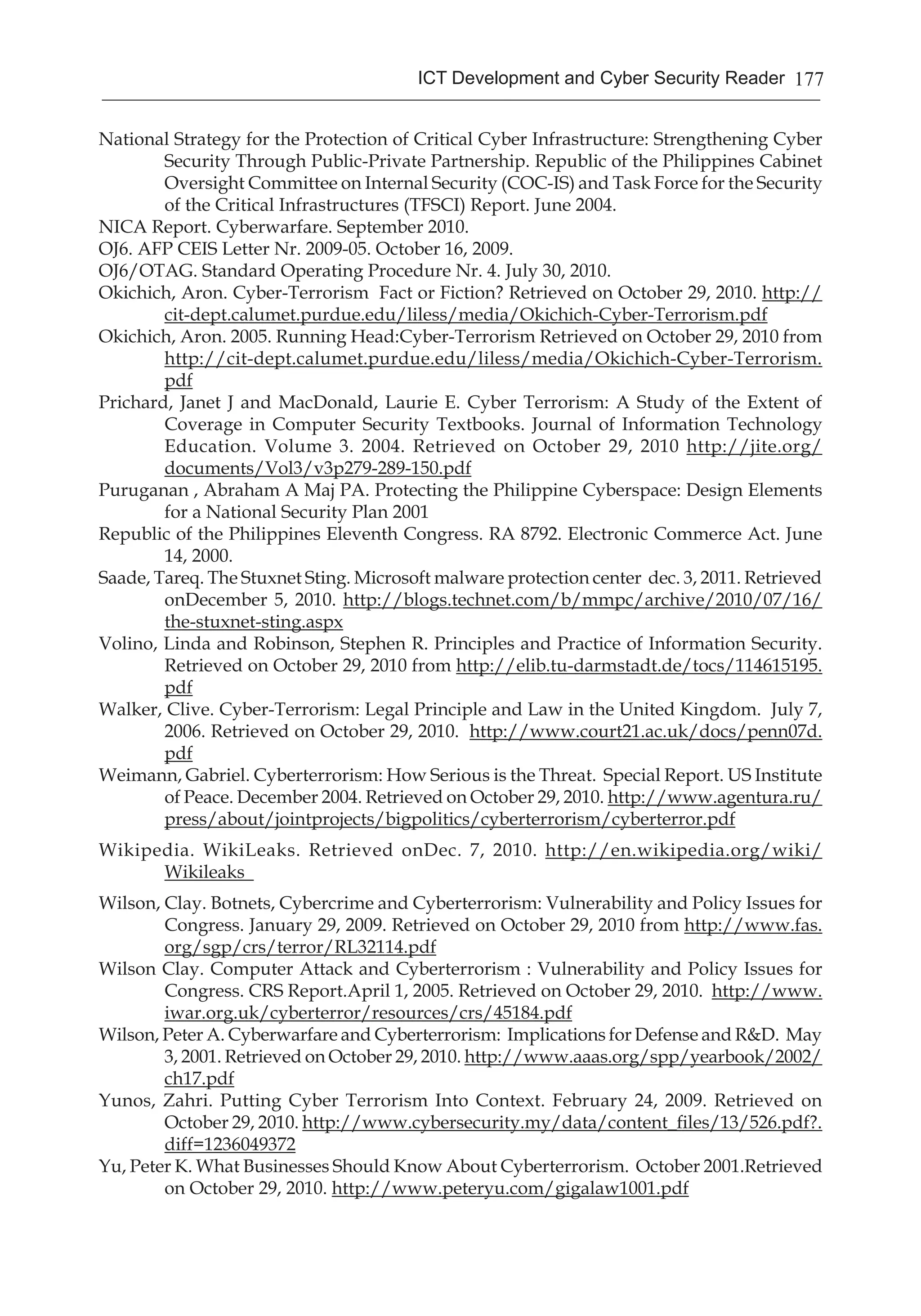 177ICT Development and Cyber Security Reader
National Strategy for the Protection of Critical Cyber Infrastructure: Strengthening Cyber
Security Through Public-Private Partnership. Republic of the Philippines Cabinet
Oversight Committee on Internal Security (COC-IS) and Task Force for the Security
of the Critical Infrastructures (TFSCI) Report. June 2004.
NICA Report. Cyberwarfare. September 2010.
OJ6. AFP CEIS Letter Nr. 2009-05. October 16, 2009.
OJ6/OTAG. Standard Operating Procedure Nr. 4. July 30, 2010.
Okichich, Aron. Cyber-Terrorism Fact or Fiction? Retrieved on October 29, 2010. http://
cit-dept.calumet.purdue.edu/liless/media/Okichich-Cyber-Terrorism.pdf
Okichich, Aron. 2005. Running Head:Cyber-Terrorism Retrieved on October 29, 2010 from
http://cit-dept.calumet.purdue.edu/liless/media/Okichich-Cyber-Terrorism.
pdf
Prichard, Janet J and MacDonald, Laurie E. Cyber Terrorism: A Study of the Extent of
Coverage in Computer Security Textbooks. Journal of Information Technology
Education. Volume 3. 2004. Retrieved on October 29, 2010 http://jite.org/
documents/Vol3/v3p279-289-150.pdf
Puruganan , Abraham A Maj PA. Protecting the Philippine Cyberspace: Design Elements
for a National Security Plan 2001
Republic of the Philippines Eleventh Congress. RA 8792. Electronic Commerce Act. June
14, 2000.
Saade, Tareq. The Stuxnet Sting. Microsoft malware protection center dec. 3, 2011. Retrieved
onDecember 5, 2010. http://blogs.technet.com/b/mmpc/archive/2010/07/16/
the-stuxnet-sting.aspx
Volino, Linda and Robinson, Stephen R. Principles and Practice of Information Security.
Retrieved on October 29, 2010 from http://elib.tu-darmstadt.de/tocs/114615195.
pdf
Walker, Clive. Cyber-Terrorism: Legal Principle and Law in the United Kingdom. July 7,
2006. Retrieved on October 29, 2010. http://www.court21.ac.uk/docs/penn07d.
pdf
Weimann, Gabriel. Cyberterrorism: How Serious is the Threat. Special Report. US Institute
of Peace. December 2004. Retrieved on October 29, 2010. http://www.agentura.ru/
press/about/jointprojects/bigpolitics/cyberterrorism/cyberterror.pdf
Wikipedia. WikiLeaks. Retrieved onDec. 7, 2010. http://en.wikipedia.org/wiki/
Wikileaks
Wilson, Clay. Botnets, Cybercrime and Cyberterrorism: Vulnerability and Policy Issues for
Congress. January 29, 2009. Retrieved on October 29, 2010 from http://www.fas.
org/sgp/crs/terror/RL32114.pdf
Wilson Clay. Computer Attack and Cyberterrorism : Vulnerability and Policy Issues for
Congress. CRS Report.April 1, 2005. Retrieved on October 29, 2010. http://www.
iwar.org.uk/cyberterror/resources/crs/45184.pdf
Wilson, Peter A. Cyberwarfare and Cyberterrorism: Implications for Defense and R&D. May
3, 2001. Retrieved on October 29, 2010. http://www.aaas.org/spp/yearbook/2002/
ch17.pdf
Yunos, Zahri. Putting Cyber Terrorism Into Context. February 24, 2009. Retrieved on
October 29, 2010. http://www.cybersecurity.my/data/content_files/13/526.pdf?.
diff=1236049372
Yu, Peter K. What Businesses Should Know About Cyberterrorism. October 2001.Retrieved
on October 29, 2010. http://www.peteryu.com/gigalaw1001.pdf
 