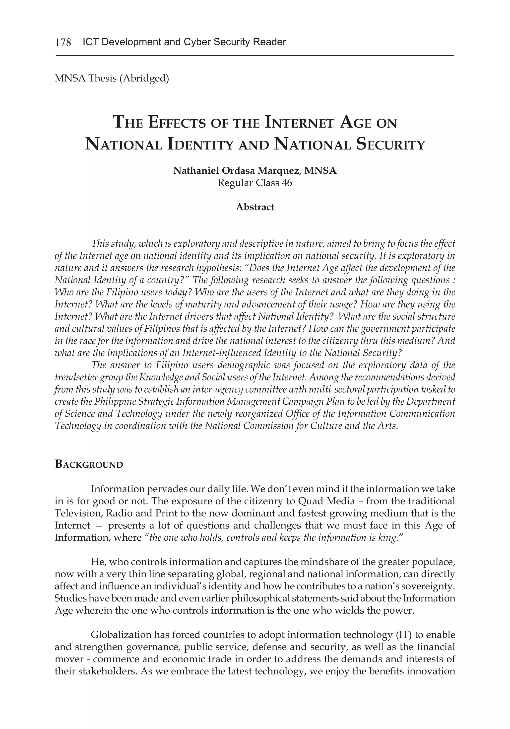 178 ICT Development and Cyber Security Reader
MNSA Thesis (Abridged)
The Effects of the Internet Age on
National Identity and National Security
Nathaniel Ordasa Marquez, MNSA
Regular Class 46
Abstract
This study, which is exploratory and descriptive in nature, aimed to bring to focus the effect
of the Internet age on national identity and its implication on national security. It is exploratory in
nature and it answers the research hypothesis: “Does the Internet Age affect the development of the
National Identity of a country?” The following research seeks to answer the following questions :
Who are the Filipino users today? Who are the users of the Internet and what are they doing in the
Internet? What are the levels of maturity and advancement of their usage? How are they using the
Internet? What are the Internet drivers that affect National Identity? What are the social structure
and cultural values of Filipinos that is affected by the Internet? How can the government participate
in the race for the information and drive the national interest to the citizenry thru this medium? And
what are the implications of an Internet-influenced Identity to the National Security?
The answer to Filipino users demographic was focused on the exploratory data of the
trendsetter group the Knowledge and Social users of the Internet. Among the recommendations derived
from this study was to establish an inter-agency committee with multi-sectoral participation tasked to
create the Philippine Strategic Information Management Campaign Plan to be led by the Department
of Science and Technology under the newly reorganized Office of the Information Communication
Technology in coordination with the National Commission for Culture and the Arts.
Background
Information pervades our daily life. We don’t even mind if the information we take
in is for good or not. The exposure of the citizenry to Quad Media – from the traditional
Television, Radio and Print to the now dominant and fastest growing medium that is the
Internet — presents a lot of questions and challenges that we must face in this Age of
Information, where “the one who holds, controls and keeps the information is king.”
He, who controls information and captures the mindshare of the greater populace,
now with a very thin line separating global, regional and national information, can directly
affect and influence an individual’s identity and how he contributes to a nation’s sovereignty.
Studies have been made and even earlier philosophical statements said about the Information
Age wherein the one who controls information is the one who wields the power.
Globalization has forced countries to adopt information technology (IT) to enable
and strengthen governance, public service, defense and security, as well as the financial
mover - commerce and economic trade in order to address the demands and interests of
their stakeholders. As we embrace the latest technology, we enjoy the benefits innovation
 