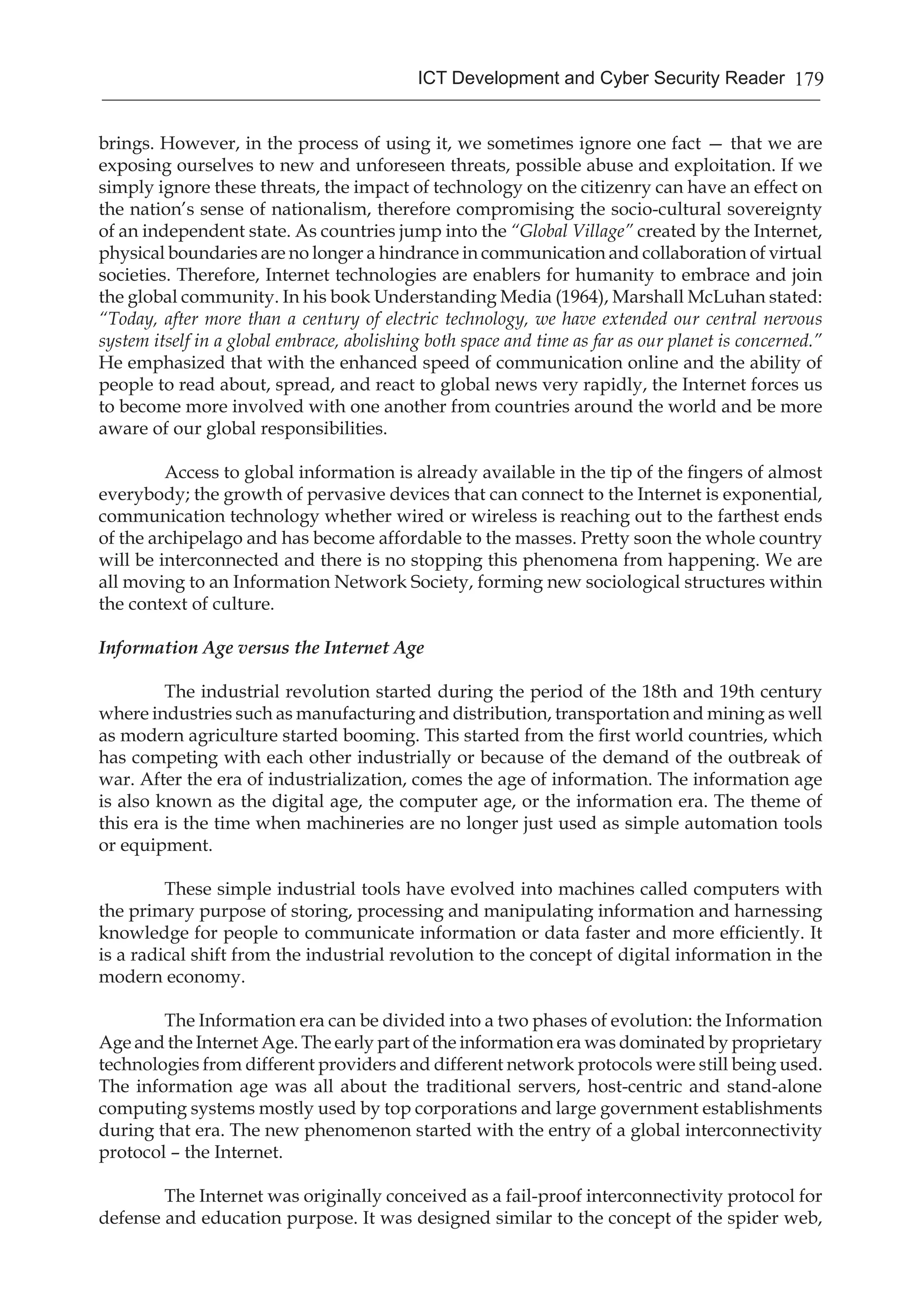 179ICT Development and Cyber Security Reader
brings. However, in the process of using it, we sometimes ignore one fact — that we are
exposing ourselves to new and unforeseen threats, possible abuse and exploitation. If we
simply ignore these threats, the impact of technology on the citizenry can have an effect on
the nation’s sense of nationalism, therefore compromising the socio-cultural sovereignty
of an independent state. As countries jump into the “Global Village” created by the Internet,
physical boundaries are no longer a hindrance in communication and collaboration of virtual
societies. Therefore, Internet technologies are enablers for humanity to embrace and join
the global community. In his book Understanding Media (1964), Marshall McLuhan stated:
“Today, after more than a century of electric technology, we have extended our central nervous
system itself in a global embrace, abolishing both space and time as far as our planet is concerned.”
He emphasized that with the enhanced speed of communication online and the ability of
people to read about, spread, and react to global news very rapidly, the Internet forces us
to become more involved with one another from countries around the world and be more
aware of our global responsibilities.
Access to global information is already available in the tip of the fingers of almost
everybody; the growth of pervasive devices that can connect to the Internet is exponential,
communication technology whether wired or wireless is reaching out to the farthest ends
of the archipelago and has become affordable to the masses. Pretty soon the whole country
will be interconnected and there is no stopping this phenomena from happening. We are
all moving to an Information Network Society, forming new sociological structures within
the context of culture.
Information Age versus the Internet Age
The industrial revolution started during the period of the 18th and 19th century
where industries such as manufacturing and distribution, transportation and mining as well
as modern agriculture started booming. This started from the first world countries, which
has competing with each other industrially or because of the demand of the outbreak of
war. After the era of industrialization, comes the age of information. The information age
is also known as the digital age, the computer age, or the information era. The theme of
this era is the time when machineries are no longer just used as simple automation tools
or equipment.
These simple industrial tools have evolved into machines called computers with
the primary purpose of storing, processing and manipulating information and harnessing
knowledge for people to communicate information or data faster and more efficiently. It
is a radical shift from the industrial revolution to the concept of digital information in the
modern economy.
The Information era can be divided into a two phases of evolution: the Information
Age and the Internet Age. The early part of the information era was dominated by proprietary
technologies from different providers and different network protocols were still being used.
The information age was all about the traditional servers, host-centric and stand-alone
computing systems mostly used by top corporations and large government establishments
during that era. The new phenomenon started with the entry of a global interconnectivity
protocol – the Internet.
The Internet was originally conceived as a fail-proof interconnectivity protocol for
defense and education purpose. It was designed similar to the concept of the spider web,
 