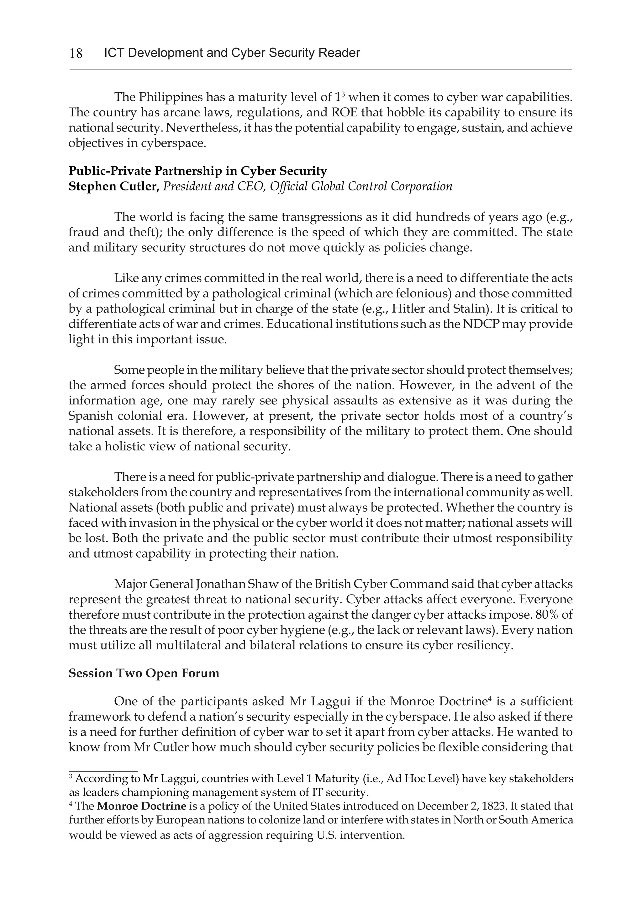 18 ICT Development and Cyber Security Reader
The Philippines has a maturity level of 13
when it comes to cyber war capabilities.
The country has arcane laws, regulations, and ROE that hobble its capability to ensure its
national security. Nevertheless, it has the potential capability to engage, sustain, and achieve
objectives in cyberspace.
Public-Private Partnership in Cyber Security
Stephen Cutler, President and CEO, Official Global Control Corporation
	
	 The world is facing the same transgressions as it did hundreds of years ago (e.g.,
fraud and theft); the only difference is the speed of which they are committed. The state
and military security structures do not move quickly as policies change.
	 Like any crimes committed in the real world, there is a need to differentiate the acts
of crimes committed by a pathological criminal (which are felonious) and those committed
by a pathological criminal but in charge of the state (e.g., Hitler and Stalin). It is critical to
differentiate acts of war and crimes. Educational institutions such as the NDCP may provide
light in this important issue.
	 Some people in the military believe that the private sector should protect themselves;
the armed forces should protect the shores of the nation. However, in the advent of the
information age, one may rarely see physical assaults as extensive as it was during the
Spanish colonial era. However, at present, the private sector holds most of a country’s
national assets. It is therefore, a responsibility of the military to protect them. One should
take a holistic view of national security.
	 There is a need for public-private partnership and dialogue. There is a need to gather
stakeholders from the country and representatives from the international community as well.
National assets (both public and private) must always be protected. Whether the country is
faced with invasion in the physical or the cyber world it does not matter; national assets will
be lost. Both the private and the public sector must contribute their utmost responsibility
and utmost capability in protecting their nation.
Major General Jonathan Shaw of the British Cyber Command said that cyber attacks
represent the greatest threat to national security. Cyber attacks affect everyone. Everyone
therefore must contribute in the protection against the danger cyber attacks impose. 80% of
the threats are the result of poor cyber hygiene (e.g., the lack or relevant laws). Every nation
must utilize all multilateral and bilateral relations to ensure its cyber resiliency.
Session Two Open Forum
One of the participants asked Mr Laggui if the Monroe Doctrine4
is a sufficient
framework to defend a nation’s security especially in the cyberspace. He also asked if there
is a need for further definition of cyber war to set it apart from cyber attacks. He wanted to
know from Mr Cutler how much should cyber security policies be flexible considering that
_________
3
According to Mr Laggui, countries with Level 1 Maturity (i.e., Ad Hoc Level) have key stakeholders
as leaders championing management system of IT security.
4
The Monroe Doctrine is a policy of the United States introduced on December 2, 1823. It stated that
further efforts by European nations to colonize land or interfere with states in North or South America
would be viewed as acts of aggression requiring U.S. intervention.
 