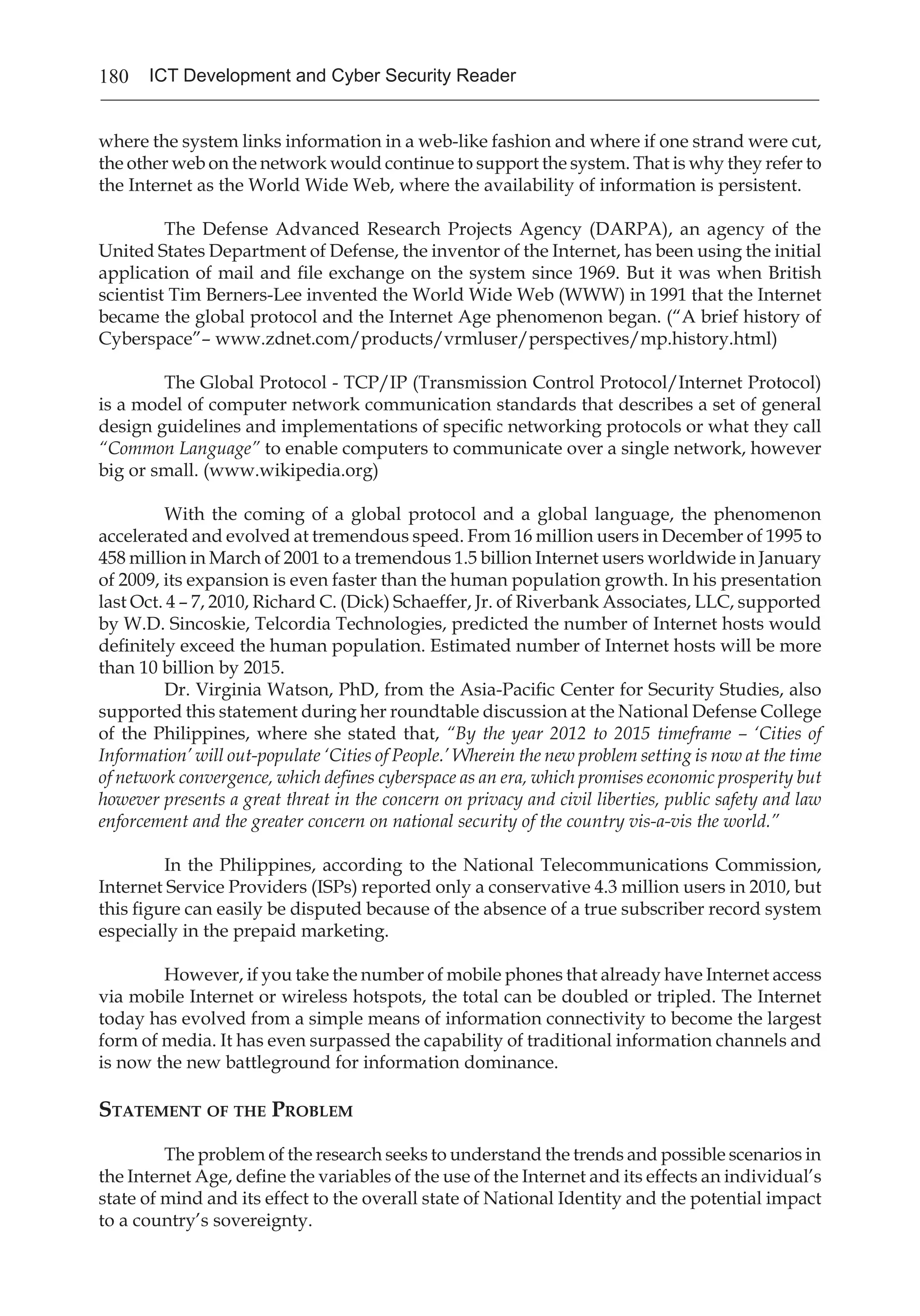 180 ICT Development and Cyber Security Reader
where the system links information in a web-like fashion and where if one strand were cut,
the other web on the network would continue to support the system. That is why they refer to
the Internet as the World Wide Web, where the availability of information is persistent.
The Defense Advanced Research Projects Agency (DARPA), an agency of the
United States Department of Defense, the inventor of the Internet, has been using the initial
application of mail and file exchange on the system since 1969. But it was when British
scientist Tim Berners-Lee invented the World Wide Web (WWW) in 1991 that the Internet
became the global protocol and the Internet Age phenomenon began. (“A brief history of
Cyberspace”– www.zdnet.com/products/vrmluser/perspectives/mp.history.html)
The Global Protocol - TCP/IP (Transmission Control Protocol/Internet Protocol)
is a model of computer network communication standards that describes a set of general
design guidelines and implementations of specific networking protocols or what they call
“Common Language” to enable computers to communicate over a single network, however
big or small. (www.wikipedia.org)
With the coming of a global protocol and a global language, the phenomenon
accelerated and evolved at tremendous speed. From 16 million users in December of 1995 to
458 million in March of 2001 to a tremendous 1.5 billion Internet users worldwide in January
of 2009, its expansion is even faster than the human population growth. In his presentation
last Oct. 4 – 7, 2010, Richard C. (Dick) Schaeffer, Jr. of Riverbank Associates, LLC, supported
by W.D. Sincoskie, Telcordia Technologies, predicted the number of Internet hosts would
definitely exceed the human population. Estimated number of Internet hosts will be more
than 10 billion by 2015.
Dr. Virginia Watson, PhD, from the Asia-Pacific Center for Security Studies, also
supported this statement during her roundtable discussion at the National Defense College
of the Philippines, where she stated that, “By the year 2012 to 2015 timeframe – ‘Cities of
Information’ will out-populate ‘Cities of People.’ Wherein the new problem setting is now at the time
of network convergence, which defines cyberspace as an era, which promises economic prosperity but
however presents a great threat in the concern on privacy and civil liberties, public safety and law
enforcement and the greater concern on national security of the country vis-a-vis the world.”
In the Philippines, according to the National Telecommunications Commission,
Internet Service Providers (ISPs) reported only a conservative 4.3 million users in 2010, but
this figure can easily be disputed because of the absence of a true subscriber record system
especially in the prepaid marketing.
However, if you take the number of mobile phones that already have Internet access
via mobile Internet or wireless hotspots, the total can be doubled or tripled. The Internet
today has evolved from a simple means of information connectivity to become the largest
form of media. It has even surpassed the capability of traditional information channels and
is now the new battleground for information dominance.
Statement of the Problem
The problem of the research seeks to understand the trends and possible scenarios in
the Internet Age, define the variables of the use of the Internet and its effects an individual’s
state of mind and its effect to the overall state of National Identity and the potential impact
to a country’s sovereignty.
 
