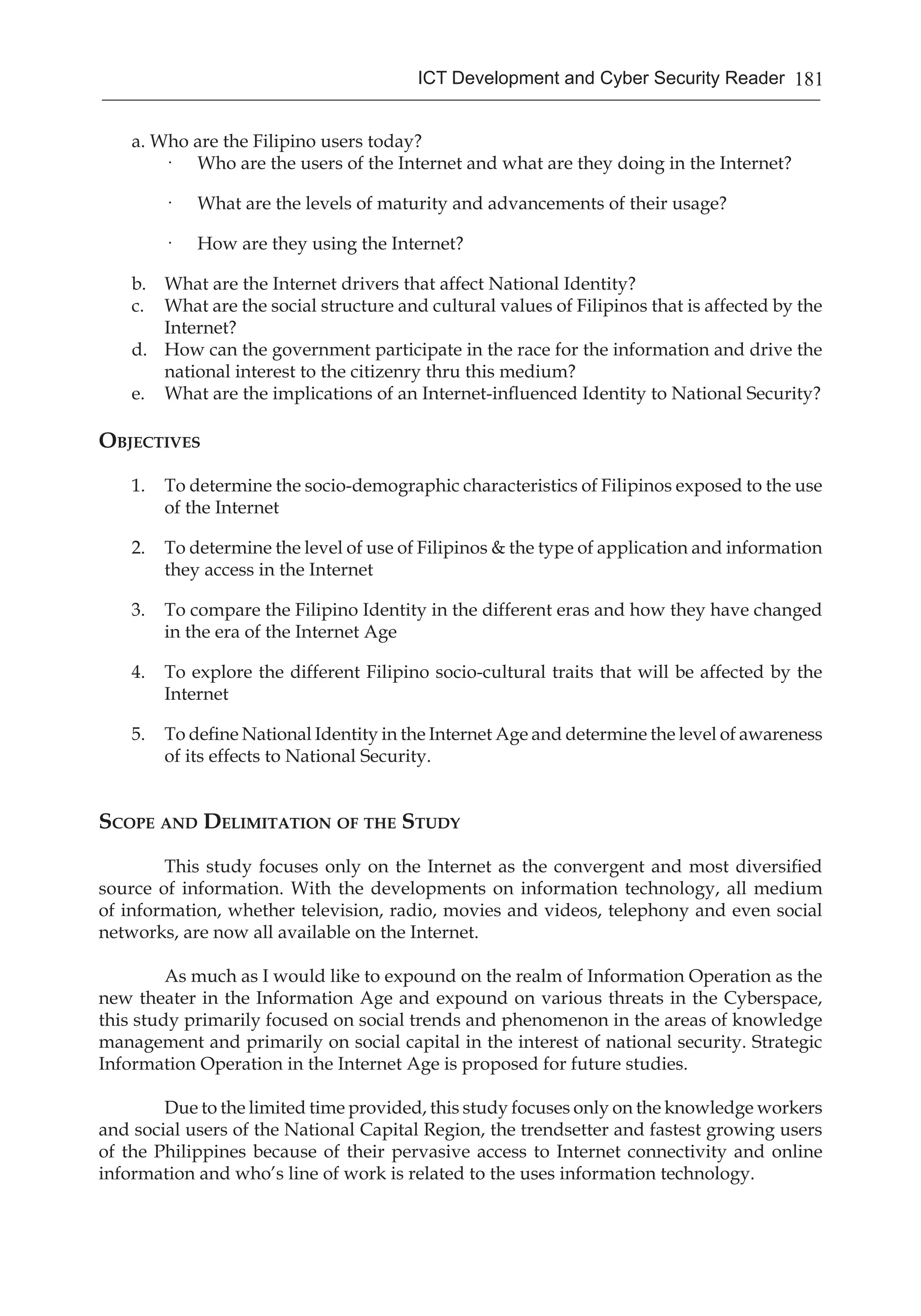 181ICT Development and Cyber Security Reader
a. Who are the Filipino users today?
·	 Who are the users of the Internet and what are they doing in the Internet?
·	 What are the levels of maturity and advancements of their usage?
·	 How are they using the Internet?
b. 	 What are the Internet drivers that affect National Identity?
c. 	 What are the social structure and cultural values of Filipinos that is affected by the
Internet?
d. 	 How can the government participate in the race for the information and drive the
national interest to the citizenry thru this medium?
e. 	 What are the implications of an Internet-influenced Identity to National Security?
Objectives
1.	 To determine the socio-demographic characteristics of Filipinos exposed to the use
of the Internet
2.	 To determine the level of use of Filipinos & the type of application and information
they access in the Internet
3.	 To compare the Filipino Identity in the different eras and how they have changed
in the era of the Internet Age
4.	 To explore the different Filipino socio-cultural traits that will be affected by the
Internet
5.	 To define National Identity in the Internet Age and determine the level of awareness
of its effects to National Security.
Scope and Delimitation of the Study
This study focuses only on the Internet as the convergent and most diversified
source of information. With the developments on information technology, all medium
of information, whether television, radio, movies and videos, telephony and even social
networks, are now all available on the Internet.
As much as I would like to expound on the realm of Information Operation as the
new theater in the Information Age and expound on various threats in the Cyberspace,
this study primarily focused on social trends and phenomenon in the areas of knowledge
management and primarily on social capital in the interest of national security. Strategic
Information Operation in the Internet Age is proposed for future studies.
Due to the limited time provided, this study focuses only on the knowledge workers
and social users of the National Capital Region, the trendsetter and fastest growing users
of the Philippines because of their pervasive access to Internet connectivity and online
information and who’s line of work is related to the uses information technology.
 