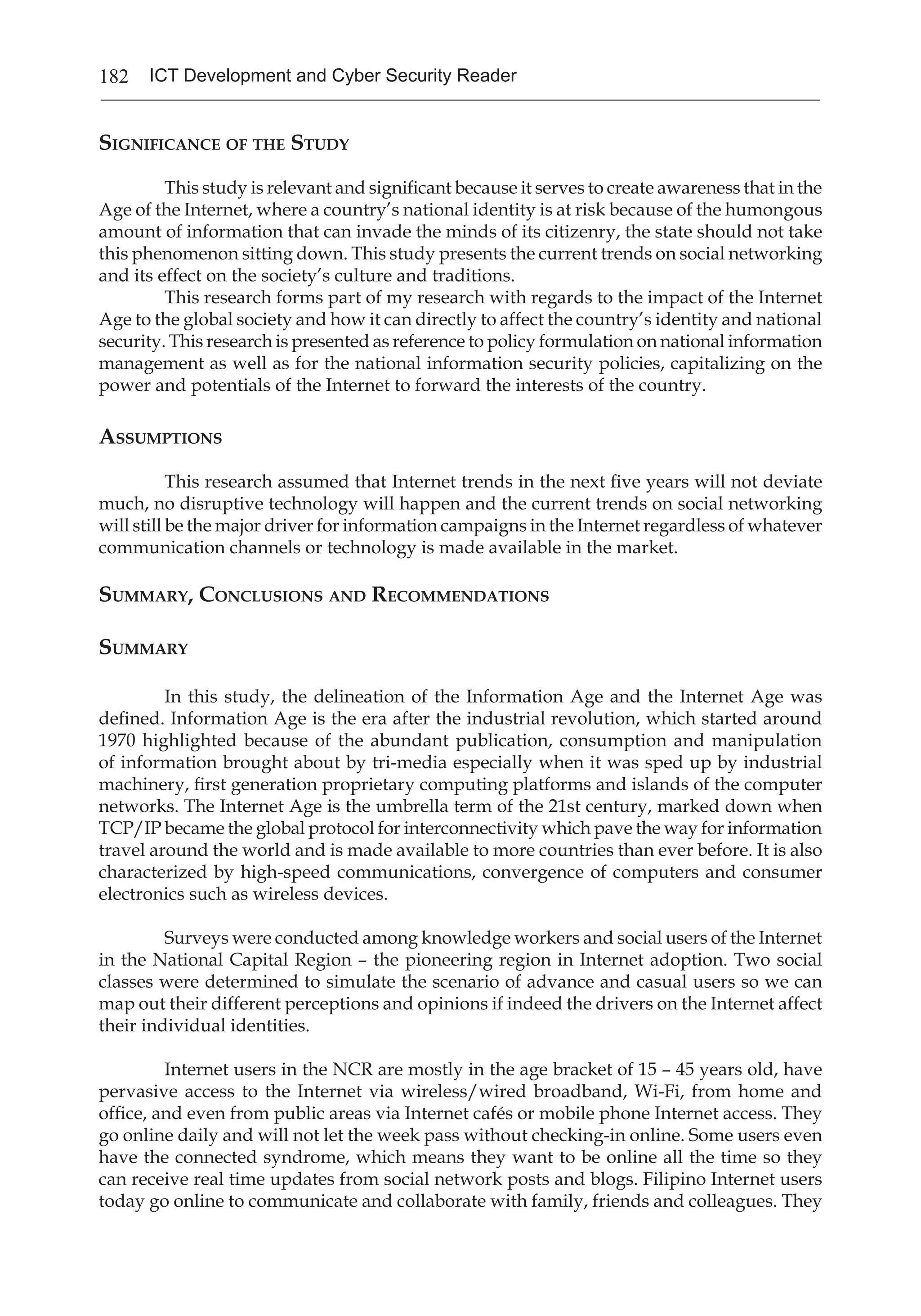 182 ICT Development and Cyber Security Reader
Significance of the Study
This study is relevant and significant because it serves to create awareness that in the
Age of the Internet, where a country’s national identity is at risk because of the humongous
amount of information that can invade the minds of its citizenry, the state should not take
this phenomenon sitting down. This study presents the current trends on social networking
and its effect on the society’s culture and traditions.
This research forms part of my research with regards to the impact of the Internet
Age to the global society and how it can directly to affect the country’s identity and national
security. This research is presented as reference to policy formulation on national information
management as well as for the national information security policies, capitalizing on the
power and potentials of the Internet to forward the interests of the country.
Assumptions
This research assumed that Internet trends in the next five years will not deviate
much, no disruptive technology will happen and the current trends on social networking
will still be the major driver for information campaigns in the Internet regardless of whatever
communication channels or technology is made available in the market.
Summary, Conclusions and Recommendations
Summary
In this study, the delineation of the Information Age and the Internet Age was
defined. Information Age is the era after the industrial revolution, which started around
1970 highlighted because of the abundant publication, consumption and manipulation
of information brought about by tri-media especially when it was sped up by industrial
machinery, first generation proprietary computing platforms and islands of the computer
networks. The Internet Age is the umbrella term of the 21st century, marked down when
TCP/IP became the global protocol for interconnectivity which pave the way for information
travel around the world and is made available to more countries than ever before. It is also
characterized by high-speed communications, convergence of computers and consumer
electronics such as wireless devices.
Surveys were conducted among knowledge workers and social users of the Internet
in the National Capital Region – the pioneering region in Internet adoption. Two social
classes were determined to simulate the scenario of advance and casual users so we can
map out their different perceptions and opinions if indeed the drivers on the Internet affect
their individual identities.
Internet users in the NCR are mostly in the age bracket of 15 – 45 years old, have
pervasive access to the Internet via wireless/wired broadband, Wi-Fi, from home and
office, and even from public areas via Internet cafés or mobile phone Internet access. They
go online daily and will not let the week pass without checking-in online. Some users even
have the connected syndrome, which means they want to be online all the time so they
can receive real time updates from social network posts and blogs. Filipino Internet users
today go online to communicate and collaborate with family, friends and colleagues. They
 