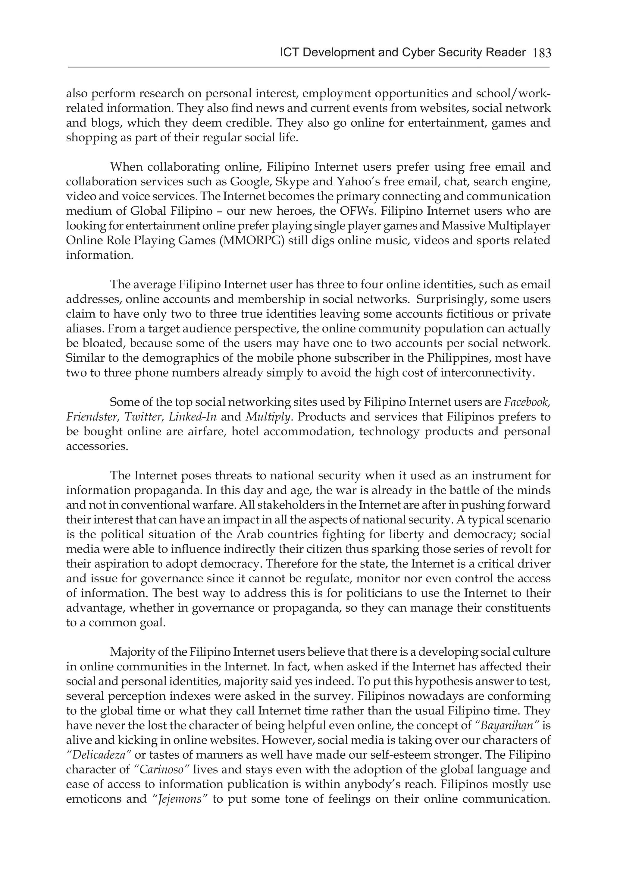 183ICT Development and Cyber Security Reader
also perform research on personal interest, employment opportunities and school/work-
related information. They also find news and current events from websites, social network
and blogs, which they deem credible. They also go online for entertainment, games and
shopping as part of their regular social life.
When collaborating online, Filipino Internet users prefer using free email and
collaboration services such as Google, Skype and Yahoo’s free email, chat, search engine,
video and voice services. The Internet becomes the primary connecting and communication
medium of Global Filipino – our new heroes, the OFWs. Filipino Internet users who are
looking for entertainment online prefer playing single player games and Massive Multiplayer
Online Role Playing Games (MMORPG) still digs online music, videos and sports related
information.
The average Filipino Internet user has three to four online identities, such as email
addresses, online accounts and membership in social networks. Surprisingly, some users
claim to have only two to three true identities leaving some accounts fictitious or private
aliases. From a target audience perspective, the online community population can actually
be bloated, because some of the users may have one to two accounts per social network.
Similar to the demographics of the mobile phone subscriber in the Philippines, most have
two to three phone numbers already simply to avoid the high cost of interconnectivity.
Some of the top social networking sites used by Filipino Internet users are Facebook,
Friendster, Twitter, Linked-In and Multiply. Products and services that Filipinos prefers to
be bought online are airfare, hotel accommodation, technology products and personal
accessories.
The Internet poses threats to national security when it used as an instrument for
information propaganda. In this day and age, the war is already in the battle of the minds
and not in conventional warfare. All stakeholders in the Internet are after in pushing forward
their interest that can have an impact in all the aspects of national security. A typical scenario
is the political situation of the Arab countries fighting for liberty and democracy; social
media were able to influence indirectly their citizen thus sparking those series of revolt for
their aspiration to adopt democracy. Therefore for the state, the Internet is a critical driver
and issue for governance since it cannot be regulate, monitor nor even control the access
of information. The best way to address this is for politicians to use the Internet to their
advantage, whether in governance or propaganda, so they can manage their constituents
to a common goal.
Majority of the Filipino Internet users believe that there is a developing social culture
in online communities in the Internet. In fact, when asked if the Internet has affected their
social and personal identities, majority said yes indeed. To put this hypothesis answer to test,
several perception indexes were asked in the survey. Filipinos nowadays are conforming
to the global time or what they call Internet time rather than the usual Filipino time. They
have never the lost the character of being helpful even online, the concept of “Bayanihan” is
alive and kicking in online websites. However, social media is taking over our characters of
“Delicadeza” or tastes of manners as well have made our self-esteem stronger. The Filipino
character of “Carinoso” lives and stays even with the adoption of the global language and
ease of access to information publication is within anybody’s reach. Filipinos mostly use
emoticons and “Jejemons” to put some tone of feelings on their online communication.
 