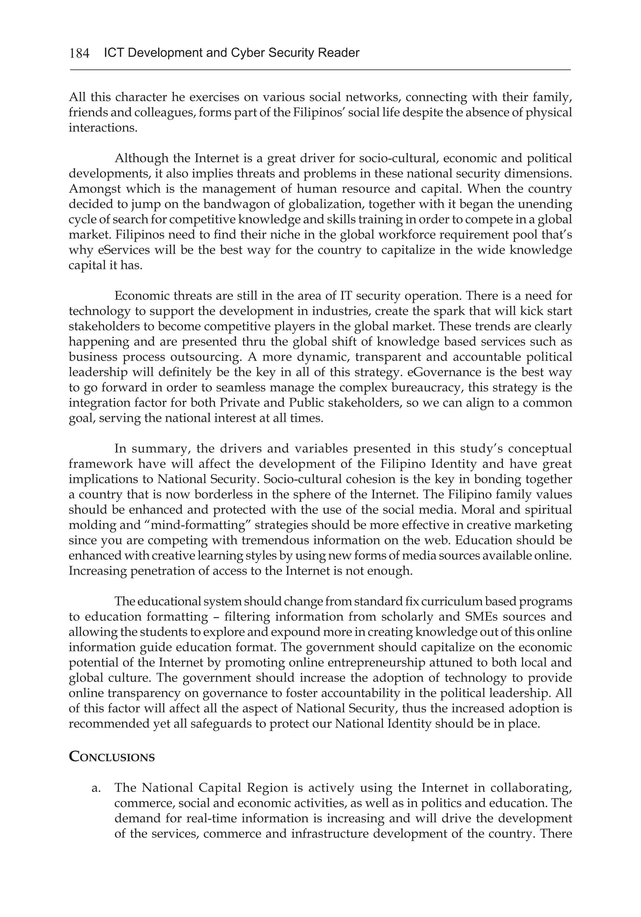 184 ICT Development and Cyber Security Reader
All this character he exercises on various social networks, connecting with their family,
friends and colleagues, forms part of the Filipinos’ social life despite the absence of physical
interactions.
Although the Internet is a great driver for socio-cultural, economic and political
developments, it also implies threats and problems in these national security dimensions.
Amongst which is the management of human resource and capital. When the country
decided to jump on the bandwagon of globalization, together with it began the unending
cycle of search for competitive knowledge and skills training in order to compete in a global
market. Filipinos need to find their niche in the global workforce requirement pool that’s
why eServices will be the best way for the country to capitalize in the wide knowledge
capital it has.
Economic threats are still in the area of IT security operation. There is a need for
technology to support the development in industries, create the spark that will kick start
stakeholders to become competitive players in the global market. These trends are clearly
happening and are presented thru the global shift of knowledge based services such as
business process outsourcing. A more dynamic, transparent and accountable political
leadership will definitely be the key in all of this strategy. eGovernance is the best way
to go forward in order to seamless manage the complex bureaucracy, this strategy is the
integration factor for both Private and Public stakeholders, so we can align to a common
goal, serving the national interest at all times.
In summary, the drivers and variables presented in this study’s conceptual
framework have will affect the development of the Filipino Identity and have great
implications to National Security. Socio-cultural cohesion is the key in bonding together
a country that is now borderless in the sphere of the Internet. The Filipino family values
should be enhanced and protected with the use of the social media. Moral and spiritual
molding and “mind-formatting” strategies should be more effective in creative marketing
since you are competing with tremendous information on the web. Education should be
enhanced with creative learning styles by using new forms of media sources available online.
Increasing penetration of access to the Internet is not enough.
The educational system should change from standard fix curriculum based programs
to education formatting – filtering information from scholarly and SMEs sources and
allowing the students to explore and expound more in creating knowledge out of this online
information guide education format. The government should capitalize on the economic
potential of the Internet by promoting online entrepreneurship attuned to both local and
global culture. The government should increase the adoption of technology to provide
online transparency on governance to foster accountability in the political leadership. All
of this factor will affect all the aspect of National Security, thus the increased adoption is
recommended yet all safeguards to protect our National Identity should be in place.
Conclusions
a.	 The National Capital Region is actively using the Internet in collaborating,
commerce, social and economic activities, as well as in politics and education. The
demand for real-time information is increasing and will drive the development
of the services, commerce and infrastructure development of the country. There
 