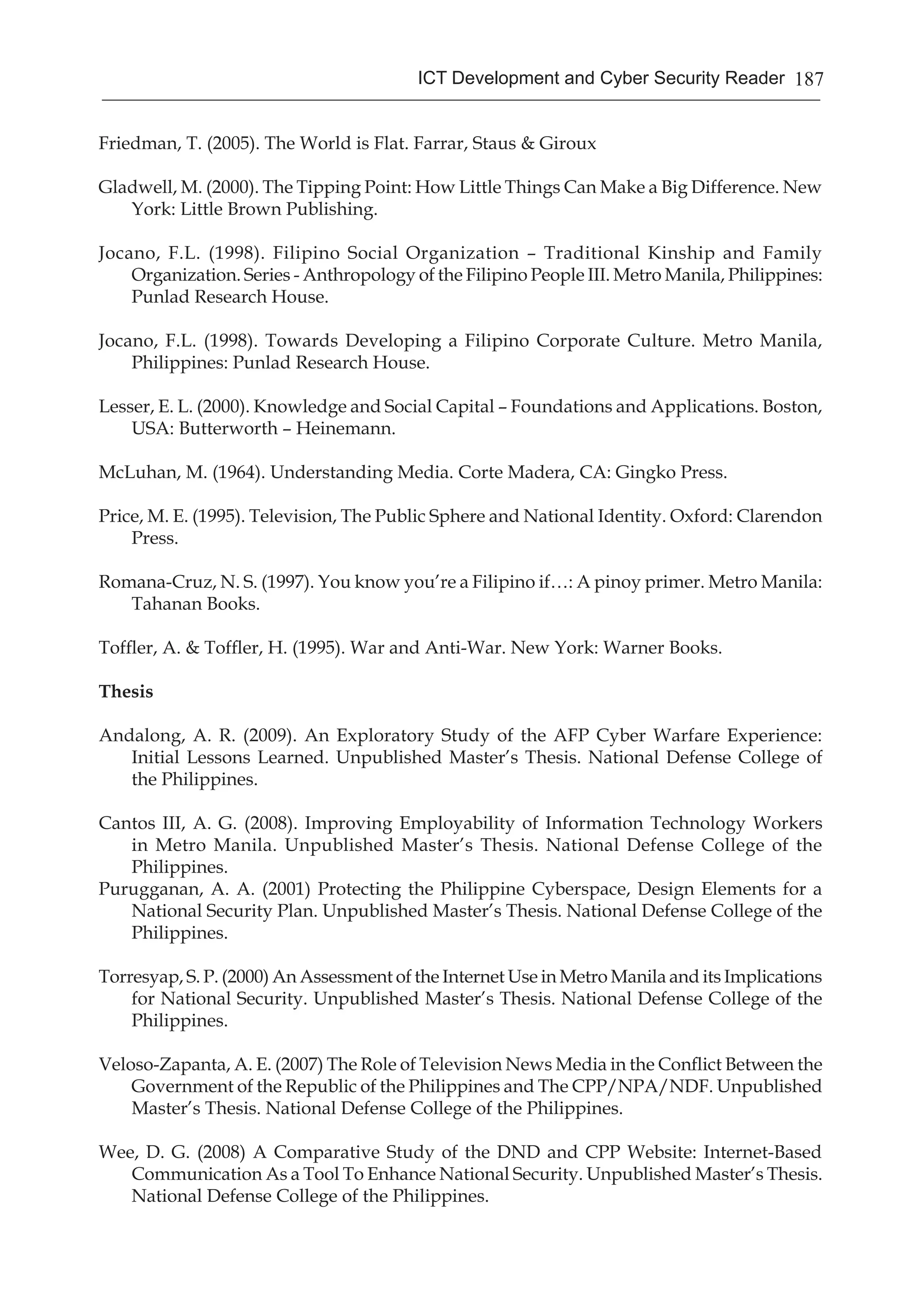 187ICT Development and Cyber Security Reader
Friedman, T. (2005). The World is Flat. Farrar, Staus & Giroux
Gladwell, M. (2000). The Tipping Point: How Little Things Can Make a Big Difference. New
York: Little Brown Publishing.
Jocano, F.L. (1998). Filipino Social Organization – Traditional Kinship and Family
Organization. Series - Anthropology of the Filipino People III. Metro Manila, Philippines:
Punlad Research House.
Jocano, F.L. (1998). Towards Developing a Filipino Corporate Culture. Metro Manila,
Philippines: Punlad Research House.
Lesser, E. L. (2000). Knowledge and Social Capital – Foundations and Applications. Boston,
USA: Butterworth – Heinemann.
McLuhan, M. (1964). Understanding Media. Corte Madera, CA: Gingko Press.
Price, M. E. (1995). Television, The Public Sphere and National Identity. Oxford: Clarendon
Press.
Romana-Cruz, N. S. (1997). You know you’re a Filipino if…: A pinoy primer. Metro Manila:
Tahanan Books.
Toffler, A. & Toffler, H. (1995). War and Anti-War. New York: Warner Books.
Thesis
Andalong, A. R. (2009). An Exploratory Study of the AFP Cyber Warfare Experience:
Initial Lessons Learned. Unpublished Master’s Thesis. National Defense College of
the Philippines.
Cantos III, A. G. (2008). Improving Employability of Information Technology Workers
in Metro Manila. Unpublished Master’s Thesis. National Defense College of the
Philippines.
Purugganan, A. A. (2001) Protecting the Philippine Cyberspace, Design Elements for a
National Security Plan. Unpublished Master’s Thesis. National Defense College of the
Philippines.
Torresyap, S. P. (2000) An Assessment of the Internet Use in Metro Manila and its Implications
for National Security. Unpublished Master’s Thesis. National Defense College of the
Philippines.
Veloso-Zapanta, A. E. (2007) The Role of Television News Media in the Conflict Between the
Government of the Republic of the Philippines and The CPP/NPA/NDF. Unpublished
Master’s Thesis. National Defense College of the Philippines.
Wee, D. G. (2008) A Comparative Study of the DND and CPP Website: Internet-Based
Communication As a Tool To Enhance National Security. Unpublished Master’s Thesis.
National Defense College of the Philippines.
 